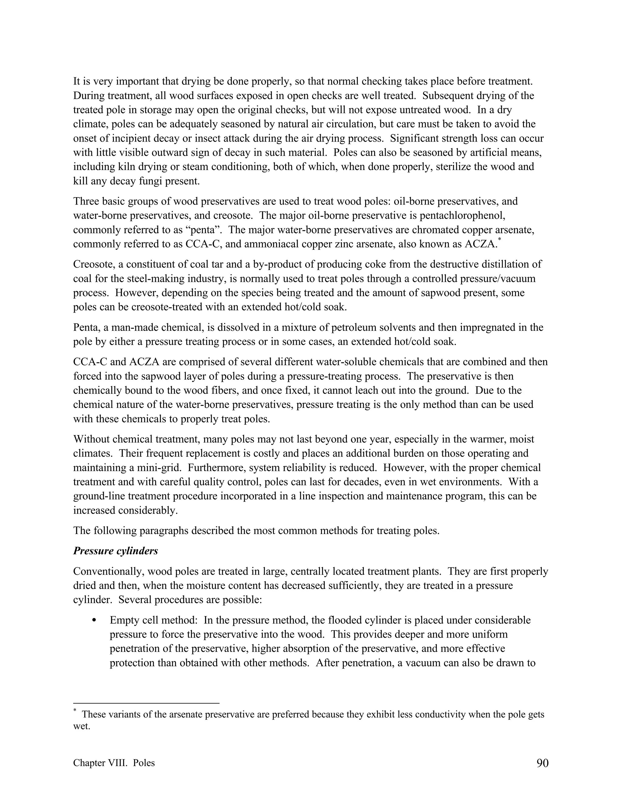 It is very important that drying be done properly, so that normal checking takes place before treatment.
During treatment, all wood surfaces exposed in open checks are well treated. Subsequent drying of the
treated pole in storage may open the original checks, but will not expose untreated wood. In a dry
climate, poles can be adequately seasoned by natural air circulation, but care must be taken to avoid the
onset of incipient decay or insect attack during the air drying process. Significant strength loss can occur
with little visible outward sign of decay in such material. Poles can also be seasoned by artificial means,
including kiln drying or steam conditioning, both of which, when done properly, sterilize the wood and
kill any decay fungi present.
Three basic groups of wood preservatives are used to treat wood poles: oil-borne preservatives, and
water-borne preservatives, and creosote. The major oil-borne preservative is pentachlorophenol,
commonly referred to as “penta”. The major water-borne preservatives are chromated copper arsenate,
commonly referred to as CCA-C, and ammoniacal copper zinc arsenate, also known as ACZA.*
Creosote, a constituent of coal tar and a by-product of producing coke from the destructive distillation of
coal for the steel-making industry, is normally used to treat poles through a controlled pressure/vacuum
process. However, depending on the species being treated and the amount of sapwood present, some
poles can be creosote-treated with an extended hot/cold soak.
Penta, a man-made chemical, is dissolved in a mixture of petroleum solvents and then impregnated in the
pole by either a pressure treating process or in some cases, an extended hot/cold soak.
CCA-C and ACZA are comprised of several different water-soluble chemicals that are combined and then
forced into the sapwood layer of poles during a pressure-treating process. The preservative is then
chemically bound to the wood fibers, and once fixed, it cannot leach out into the ground. Due to the
chemical nature of the water-borne preservatives, pressure treating is the only method than can be used
with these chemicals to properly treat poles.
Without chemical treatment, many poles may not last beyond one year, especially in the warmer, moist
climates. Their frequent replacement is costly and places an additional burden on those operating and
maintaining a mini-grid. Furthermore, system reliability is reduced. However, with the proper chemical
treatment and with careful quality control, poles can last for decades, even in wet environments. With a
ground-line treatment procedure incorporated in a line inspection and maintenance program, this can be
increased considerably.
The following paragraphs described the most common methods for treating poles.
Pressure cylinders
Conventionally, wood poles are treated in large, centrally located treatment plants. They are first properly
dried and then, when the moisture content has decreased sufficiently, they are treated in a pressure
cylinder. Several procedures are possible:
•

Empty cell method: In the pressure method, the flooded cylinder is placed under considerable
pressure to force the preservative into the wood. This provides deeper and more uniform
penetration of the preservative, higher absorption of the preservative, and more effective
protection than obtained with other methods. After penetration, a vacuum can also be drawn to

*

These variants of the arsenate preservative are preferred because they exhibit less conductivity when the pole gets
wet.

Chapter VIII. Poles

90

 