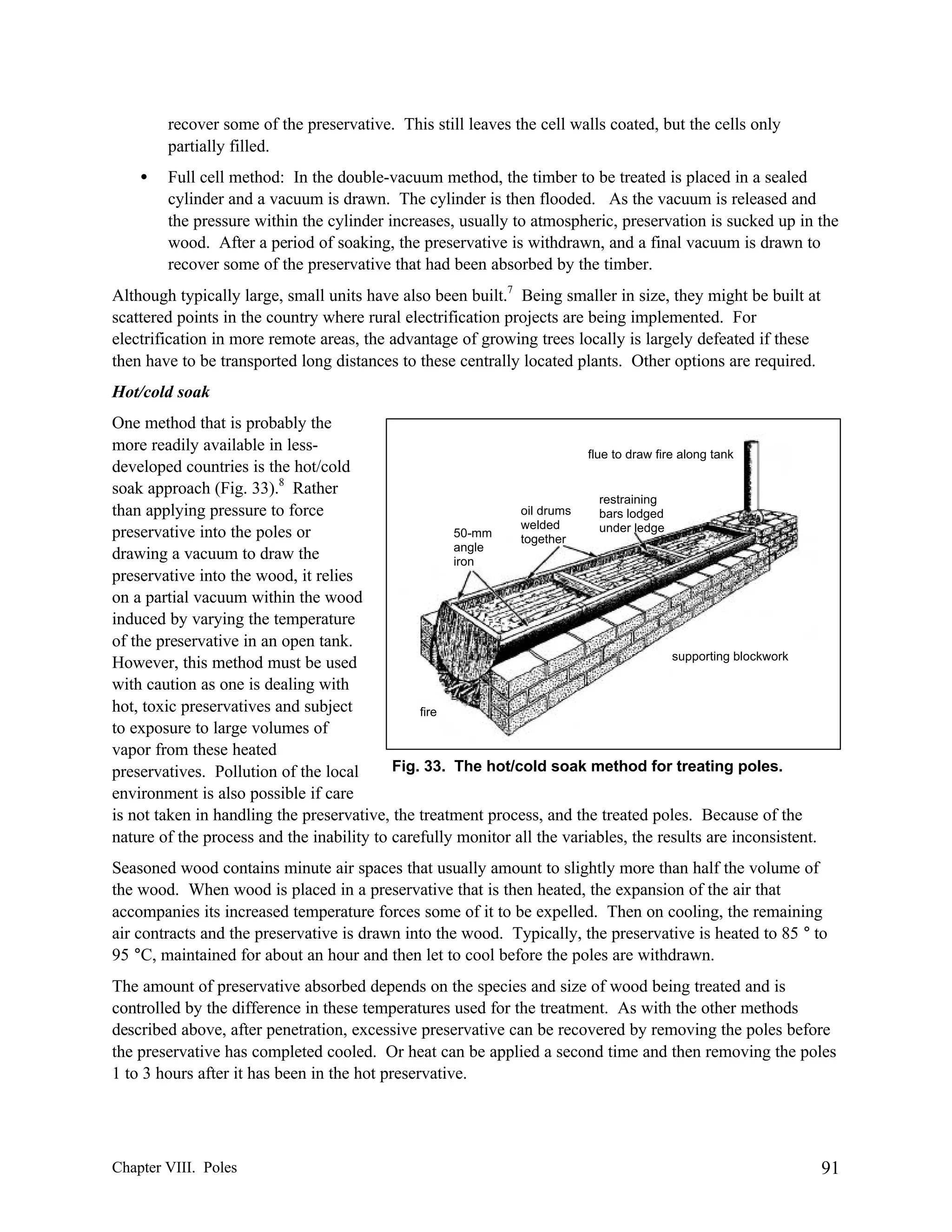 recover some of the preservative. This still leaves the cell walls coated, but the cells only
partially filled.
•

Full cell method: In the double-vacuum method, the timber to be treated is placed in a sealed
cylinder and a vacuum is drawn. The cylinder is then flooded. As the vacuum is released and
the pressure within the cylinder increases, usually to atmospheric, preservation is sucked up in the
wood. After a period of soaking, the preservative is withdrawn, and a final vacuum is drawn to
recover some of the preservative that had been absorbed by the timber.

Although typically large, small units have also been built.7 Being smaller in size, they might be built at
scattered points in the country where rural electrification projects are being implemented. For
electrification in more remote areas, the advantage of growing trees locally is largely defeated if these
then have to be transported long distances to these centrally located plants. Other options are required.
Hot/cold soak
One method that is probably the
more readily available in lessflue to draw fire along tank
developed countries is the hot/cold
soak approach (Fig. 33).8 Rather
restraining
oil drums
than applying pressure to force
bars lodged
welded
under ledge
preservative into the poles or
50-mm
together
angle
drawing a vacuum to draw the
iron
preservative into the wood, it relies
on a partial vacuum within the wood
induced by varying the temperature
of the preservative in an open tank.
supporting blockwork
However, this method must be used
with caution as one is dealing with
hot, toxic preservatives and subject
fire
to exposure to large volumes of
vapor from these heated
Fig. 33. The hot/cold soak method for treating poles.
preservatives. Pollution of the local
environment is also possible if care
is not taken in handling the preservative, the treatment process, and the treated poles. Because of the
nature of the process and the inability to carefully monitor all the variables, the results are inconsistent.
Seasoned wood contains minute air spaces that usually amount to slightly more than half the volume of
the wood. When wood is placed in a preservative that is then heated, the expansion of the air that
accompanies its increased temperature forces some of it to be expelled. Then on cooling, the remaining
air contracts and the preservative is drawn into the wood. Typically, the preservative is heated to 85 ° to
95 °C, maintained for about an hour and then let to cool before the poles are withdrawn.
The amount of preservative absorbed depends on the species and size of wood being treated and is
controlled by the difference in these temperatures used for the treatment. As with the other methods
described above, after penetration, excessive preservative can be recovered by removing the poles before
the preservative has completed cooled. Or heat can be applied a second time and then removing the poles
1 to 3 hours after it has been in the hot preservative.

Chapter VIII. Poles

91

 