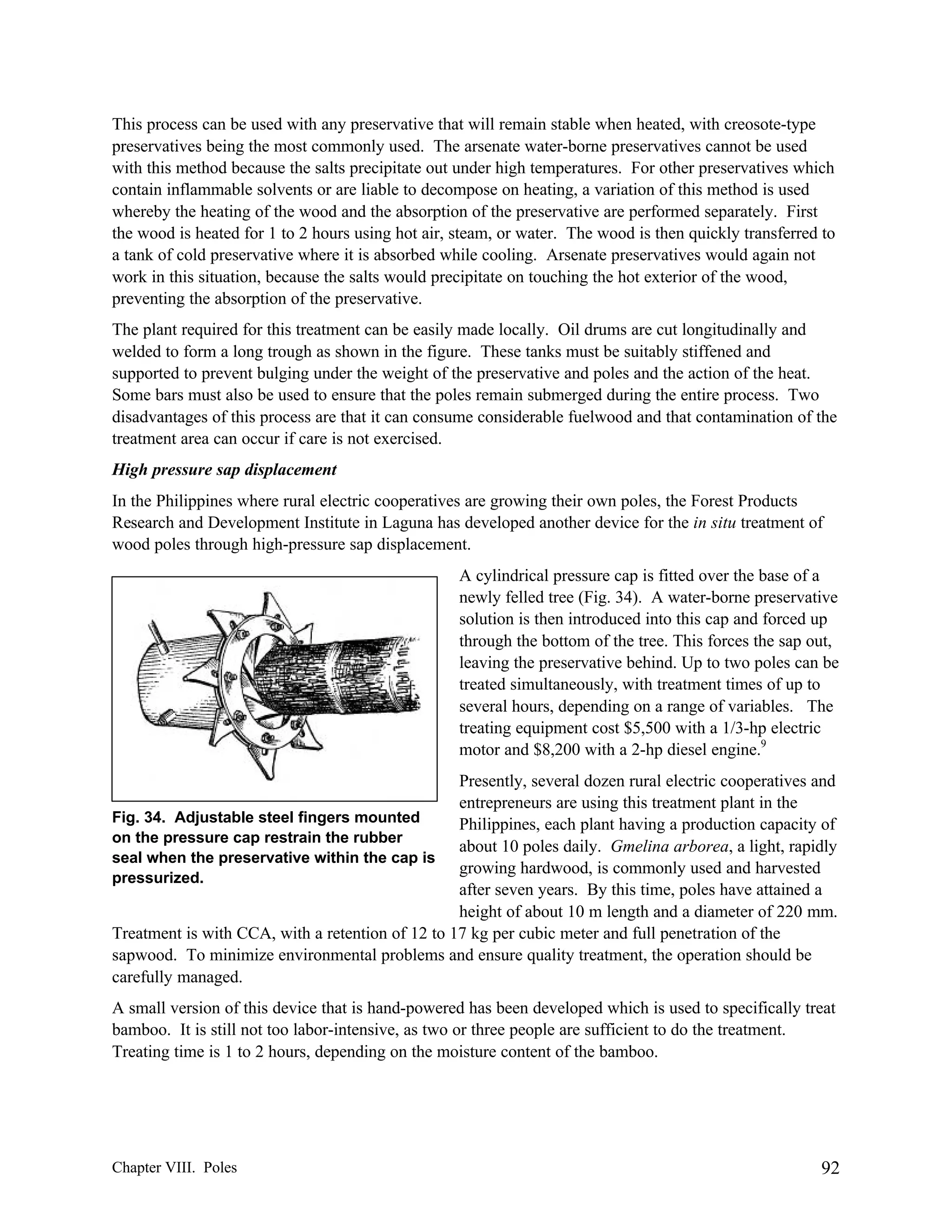 This process can be used with any preservative that will remain stable when heated, with creosote-type
preservatives being the most commonly used. The arsenate water-borne preservatives cannot be used
with this method because the salts precipitate out under high temperatures. For other preservatives which
contain inflammable solvents or are liable to decompose on heating, a variation of this method is used
whereby the heating of the wood and the absorption of the preservative are performed separately. First
the wood is heated for 1 to 2 hours using hot air, steam, or water. The wood is then quickly transferred to
a tank of cold preservative where it is absorbed while cooling. Arsenate preservatives would again not
work in this situation, because the salts would precipitate on touching the hot exterior of the wood,
preventing the absorption of the preservative.
The plant required for this treatment can be easily made locally. Oil drums are cut longitudinally and
welded to form a long trough as shown in the figure. These tanks must be suitably stiffened and
supported to prevent bulging under the weight of the preservative and poles and the action of the heat.
Some bars must also be used to ensure that the poles remain submerged during the entire process. Two
disadvantages of this process are that it can consume considerable fuelwood and that contamination of the
treatment area can occur if care is not exercised.
High pressure sap displacement
In the Philippines where rural electric cooperatives are growing their own poles, the Forest Products
Research and Development Institute in Laguna has developed another device for the in situ treatment of
wood poles through high-pressure sap displacement.
A cylindrical pressure cap is fitted over the base of a
newly felled tree (Fig. 34). A water-borne preservative
solution is then introduced into this cap and forced up
through the bottom of the tree. This forces the sap out,
leaving the preservative behind. Up to two poles can be
treated simultaneously, with treatment times of up to
several hours, depending on a range of variables. The
treating equipment cost $5,500 with a 1/3-hp electric
motor and $8,200 with a 2-hp diesel engine.9
Presently, several dozen rural electric cooperatives and
entrepreneurs are using this treatment plant in the
Fig. 34. Adjustable steel fingers mounted
Philippines, each plant having a production capacity of
on the pressure cap restrain the rubber
about 10 poles daily. Gmelina arborea, a light, rapidly
seal when the preservative within the cap is
growing hardwood, is commonly used and harvested
pressurized.
after seven years. By this time, poles have attained a
height of about 10 m length and a diameter of 220 mm.
Treatment is with CCA, with a retention of 12 to 17 kg per cubic meter and full penetration of the
sapwood. To minimize environmental problems and ensure quality treatment, the operation should be
carefully managed.
A small version of this device that is hand-powered has been developed which is used to specifically treat
bamboo. It is still not too labor-intensive, as two or three people are sufficient to do the treatment.
Treating time is 1 to 2 hours, depending on the moisture content of the bamboo.

Chapter VIII. Poles

92

 