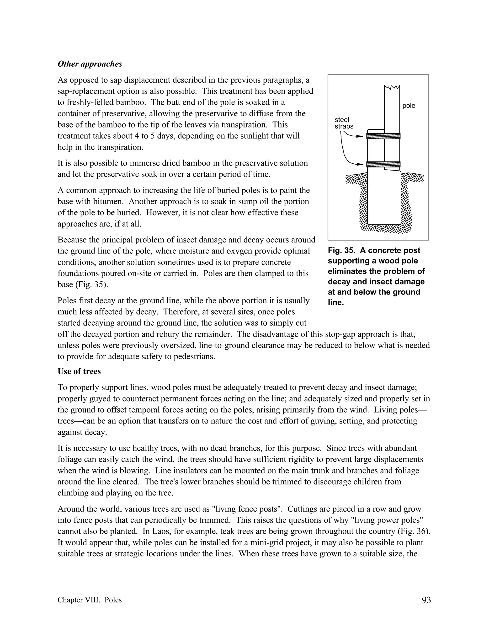 Other approaches
As opposed to sap displacement described in the previous paragraphs, a
sap-replacement option is also possible. This treatment has been applied
to freshly-felled bamboo. The butt end of the pole is soaked in a
container of preservative, allowing the preservative to diffuse from the
base of the bamboo to the tip of the leaves via transpiration. This
treatment takes about 4 to 5 days, depending on the sunlight that will
help in the transpiration.

pole
steel
straps

It is also possible to immerse dried bamboo in the preservative solution
and let the preservative soak in over a certain period of time.
A common approach to increasing the life of buried poles is to paint the
base with bitumen. Another approach is to soak in sump oil the portion
of the pole to be buried. However, it is not clear how effective these
approaches are, if at all.
Because the principal problem of insect damage and decay occurs around
the ground line of the pole, where moisture and oxygen provide optimal
conditions, another solution sometimes used is to prepare concrete
foundations poured on-site or carried in. Poles are then clamped to this
base (Fig. 35).

Fig. 35. A concrete post
supporting a wood pole
eliminates the problem of
decay and insect damage
at and below the ground
line.

Poles first decay at the ground line, while the above portion it is usually
much less affected by decay. Therefore, at several sites, once poles
started decaying around the ground line, the solution was to simply cut
off the decayed portion and rebury the remainder. The disadvantage of this stop-gap approach is that,
unless poles were previously oversized, line-to-ground clearance may be reduced to below what is needed
to provide for adequate safety to pedestrians.
Use of trees
To properly support lines, wood poles must be adequately treated to prevent decay and insect damage;
properly guyed to counteract permanent forces acting on the line; and adequately sized and properly set in
the ground to offset temporal forces acting on the poles, arising primarily from the wind. Living poles—
trees—can be an option that transfers on to nature the cost and effort of guying, setting, and protecting
against decay.
It is necessary to use healthy trees, with no dead branches, for this purpose. Since trees with abundant
foliage can easily catch the wind, the trees should have sufficient rigidity to prevent large displacements
when the wind is blowing. Line insulators can be mounted on the main trunk and branches and foliage
around the line cleared. The tree's lower branches should be trimmed to discourage children from
climbing and playing on the tree.
Around the world, various trees are used as "living fence posts". Cuttings are placed in a row and grow
into fence posts that can periodically be trimmed. This raises the questions of why "living power poles"
cannot also be planted. In Laos, for example, teak trees are being grown throughout the country (Fig. 36).
It would appear that, while poles can be installed for a mini-grid project, it may also be possible to plant
suitable trees at strategic locations under the lines. When these trees have grown to a suitable size, the

Chapter VIII. Poles

93

 