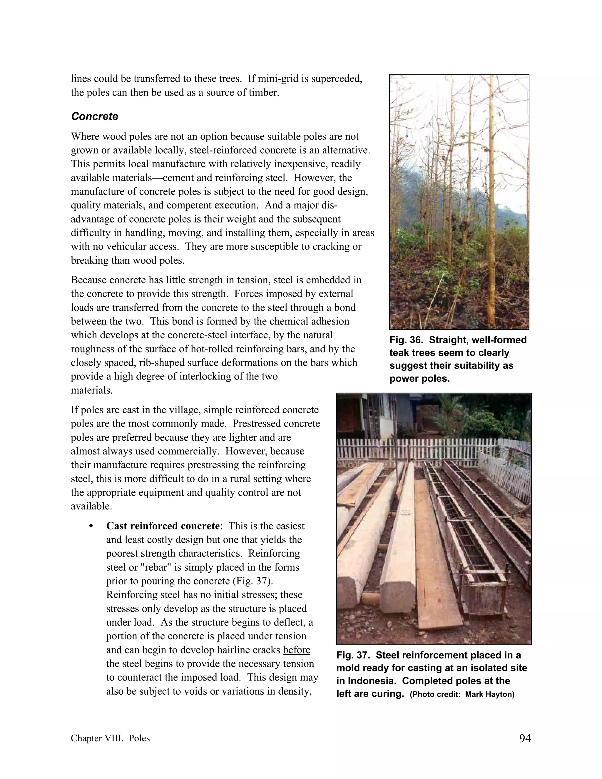 lines could be transferred to these trees. If mini-grid is superceded,
the poles can then be used as a source of timber.
Concrete
Where wood poles are not an option because suitable poles are not
grown or available locally, steel-reinforced concrete is an alternative.
This permits local manufacture with relatively inexpensive, readily
available materials—cement and reinforcing steel. However, the
manufacture of concrete poles is subject to the need for good design,
quality materials, and competent execution. And a major disadvantage of concrete poles is their weight and the subsequent
difficulty in handling, moving, and installing them, especially in areas
with no vehicular access. They are more susceptible to cracking or
breaking than wood poles.
Because concrete has little strength in tension, steel is embedded in
the concrete to provide this strength. Forces imposed by external
loads are transferred from the concrete to the steel through a bond
between the two. This bond is formed by the chemical adhesion
which develops at the concrete-steel interface, by the natural
roughness of the surface of hot-rolled reinforcing bars, and by the
closely spaced, rib-shaped surface deformations on the bars which
provide a high degree of interlocking of the two
materials.

Fig. 36. Straight, well-formed
teak trees seem to clearly
suggest their suitability as
power poles.

If poles are cast in the village, simple reinforced concrete
poles are the most commonly made. Prestressed concrete
poles are preferred because they are lighter and are
almost always used commercially. However, because
their manufacture requires prestressing the reinforcing
steel, this is more difficult to do in a rural setting where
the appropriate equipment and quality control are not
available.
•

Cast reinforced concrete: This is the easiest
and least costly design but one that yields the
poorest strength characteristics. Reinforcing
steel or "rebar" is simply placed in the forms
prior to pouring the concrete (Fig. 37).
Reinforcing steel has no initial stresses; these
stresses only develop as the structure is placed
under load. As the structure begins to deflect, a
portion of the concrete is placed under tension
and can begin to develop hairline cracks before
the steel begins to provide the necessary tension
to counteract the imposed load. This design may
also be subject to voids or variations in density,

Chapter VIII. Poles

Fig. 37. Steel reinforcement placed in a
mold ready for casting at an isolated site
in Indonesia. Completed poles at the
left are curing. (Photo credit: Mark Hayton)

94

 