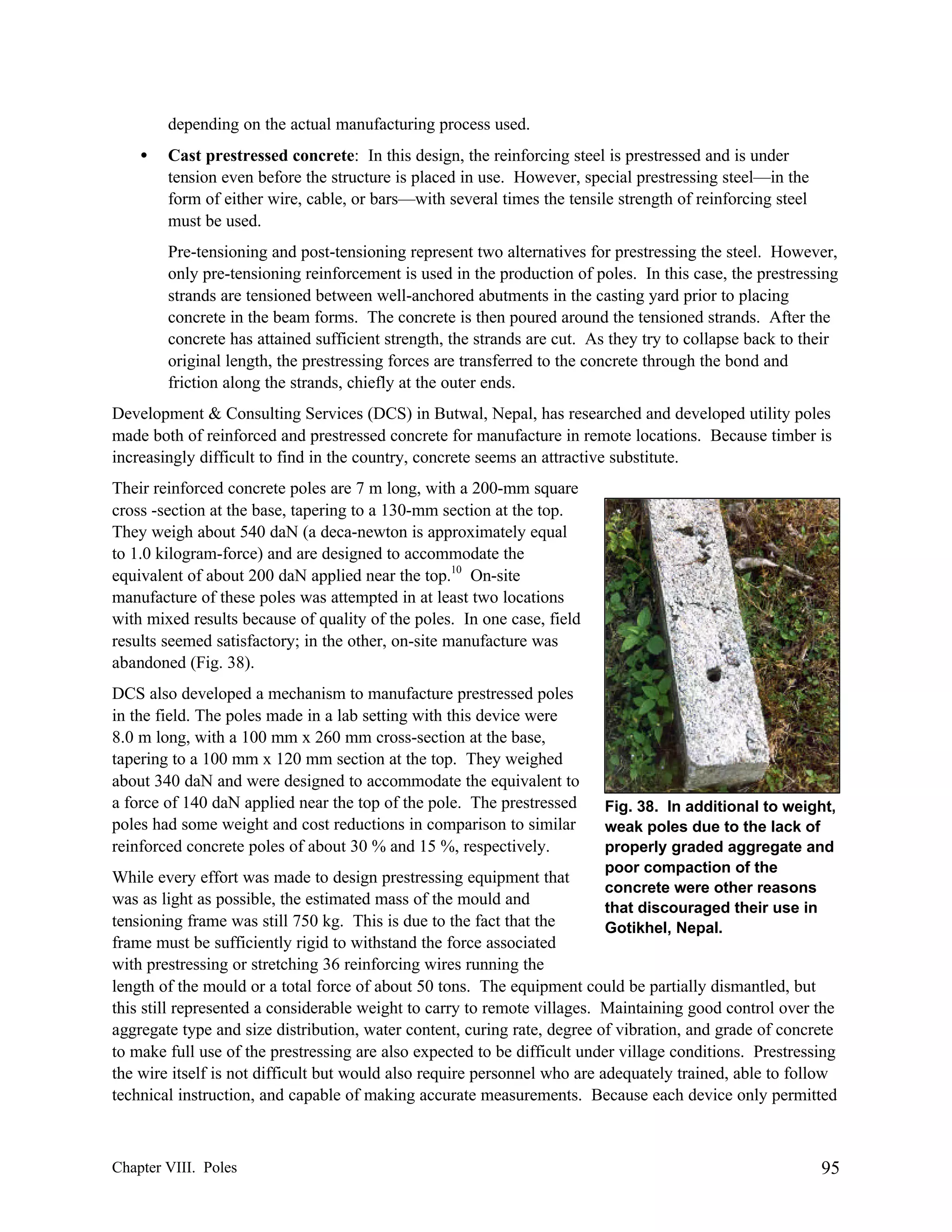 depending on the actual manufacturing process used.
•

Cast prestressed concrete: In this design, the reinforcing steel is prestressed and is under
tension even before the structure is placed in use. However, special prestressing steel—in the
form of either wire, cable, or bars—with several times the tensile strength of reinforcing steel
must be used.
Pre-tensioning and post-tensioning represent two alternatives for prestressing the steel. However,
only pre-tensioning reinforcement is used in the production of poles. In this case, the prestressing
strands are tensioned between well-anchored abutments in the casting yard prior to placing
concrete in the beam forms. The concrete is then poured around the tensioned strands. After the
concrete has attained sufficient strength, the strands are cut. As they try to collapse back to their
original length, the prestressing forces are transferred to the concrete through the bond and
friction along the strands, chiefly at the outer ends.

Development & Consulting Services (DCS) in Butwal, Nepal, has researched and developed utility poles
made both of reinforced and prestressed concrete for manufacture in remote locations. Because timber is
increasingly difficult to find in the country, concrete seems an attractive substitute.
Their reinforced concrete poles are 7 m long, with a 200-mm square
cross -section at the base, tapering to a 130-mm section at the top.
They weigh about 540 daN (a deca-newton is approximately equal
to 1.0 kilogram-force) and are designed to accommodate the
equivalent of about 200 daN applied near the top.10 On-site
manufacture of these poles was attempted in at least two locations
with mixed results because of quality of the poles. In one case, field
results seemed satisfactory; in the other, on-site manufacture was
abandoned (Fig. 38).
DCS also developed a mechanism to manufacture prestressed poles
in the field. The poles made in a lab setting with this device were
8.0 m long, with a 100 mm x 260 mm cross-section at the base,
tapering to a 100 mm x 120 mm section at the top. They weighed
about 340 daN and were designed to accommodate the equivalent to
a force of 140 daN applied near the top of the pole. The prestressed
poles had some weight and cost reductions in comparison to similar
reinforced concrete poles of about 30 % and 15 %, respectively.

Fig. 38. In additional to weight,
weak poles due to the lack of
properly graded aggregate and
poor compaction of the
concrete were other reasons
that discouraged their use in
Gotikhel, Nepal.

While every effort was made to design prestressing equipment that
was as light as possible, the estimated mass of the mould and
tensioning frame was still 750 kg. This is due to the fact that the
frame must be sufficiently rigid to withstand the force associated
with prestressing or stretching 36 reinforcing wires running the
length of the mould or a total force of about 50 tons. The equipment could be partially dismantled, but
this still represented a considerable weight to carry to remote villages. Maintaining good control over the
aggregate type and size distribution, water content, curing rate, degree of vibration, and grade of concrete
to make full use of the prestressing are also expected to be difficult under village conditions. Prestressing
the wire itself is not difficult but would also require personnel who are adequately trained, able to follow
technical instruction, and capable of making accurate measurements. Because each device only permitted

Chapter VIII. Poles

95

 