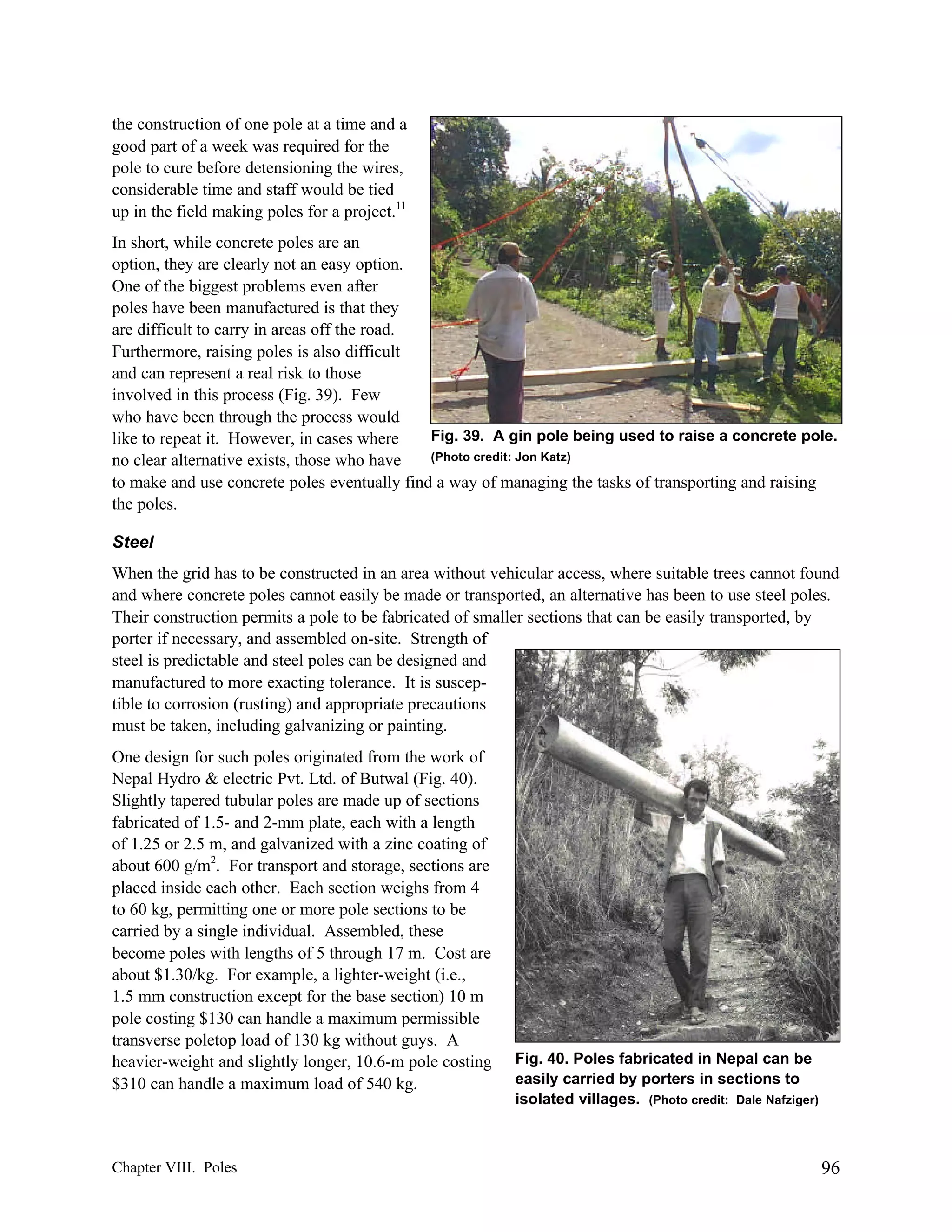 the construction of one pole at a time and a
good part of a week was required for the
pole to cure before detensioning the wires,
considerable time and staff would be tied
up in the field making poles for a project.11
In short, while concrete poles are an
option, they are clearly not an easy option.
One of the biggest problems even after
poles have been manufactured is that they
are difficult to carry in areas off the road.
Furthermore, raising poles is also difficult
and can represent a real risk to those
involved in this process (Fig. 39). Few
who have been through the process would
Fig. 39. A gin pole being used to raise a concrete pole.
like to repeat it. However, in cases where
(Photo credit: Jon Katz)
no clear alternative exists, those who have
to make and use concrete poles eventually find a way of managing the tasks of transporting and raising
the poles.
Steel
When the grid has to be constructed in an area without vehicular access, where suitable trees cannot found
and where concrete poles cannot easily be made or transported, an alternative has been to use steel poles.
Their construction permits a pole to be fabricated of smaller sections that can be easily transported, by
porter if necessary, and assembled on-site. Strength of
steel is predictable and steel poles can be designed and
manufactured to more exacting tolerance. It is susceptible to corrosion (rusting) and appropriate precautions
must be taken, including galvanizing or painting.
One design for such poles originated from the work of
Nepal Hydro & electric Pvt. Ltd. of Butwal (Fig. 40).
Slightly tapered tubular poles are made up of sections
fabricated of 1.5- and 2-mm plate, each with a length
of 1.25 or 2.5 m, and galvanized with a zinc coating of
about 600 g/m2. For transport and storage, sections are
placed inside each other. Each section weighs from 4
to 60 kg, permitting one or more pole sections to be
carried by a single individual. Assembled, these
become poles with lengths of 5 through 17 m. Cost are
about $1.30/kg. For example, a lighter-weight (i.e.,
1.5 mm construction except for the base section) 10 m
pole costing $130 can handle a maximum permissible
transverse poletop load of 130 kg without guys. A
heavier-weight and slightly longer, 10.6-m pole costing
$310 can handle a maximum load of 540 kg.

Chapter VIII. Poles

Fig. 40. Poles fabricated in Nepal can be
easily carried by porters in sections to
isolated villages. (Photo credit: Dale Nafziger)

96

 