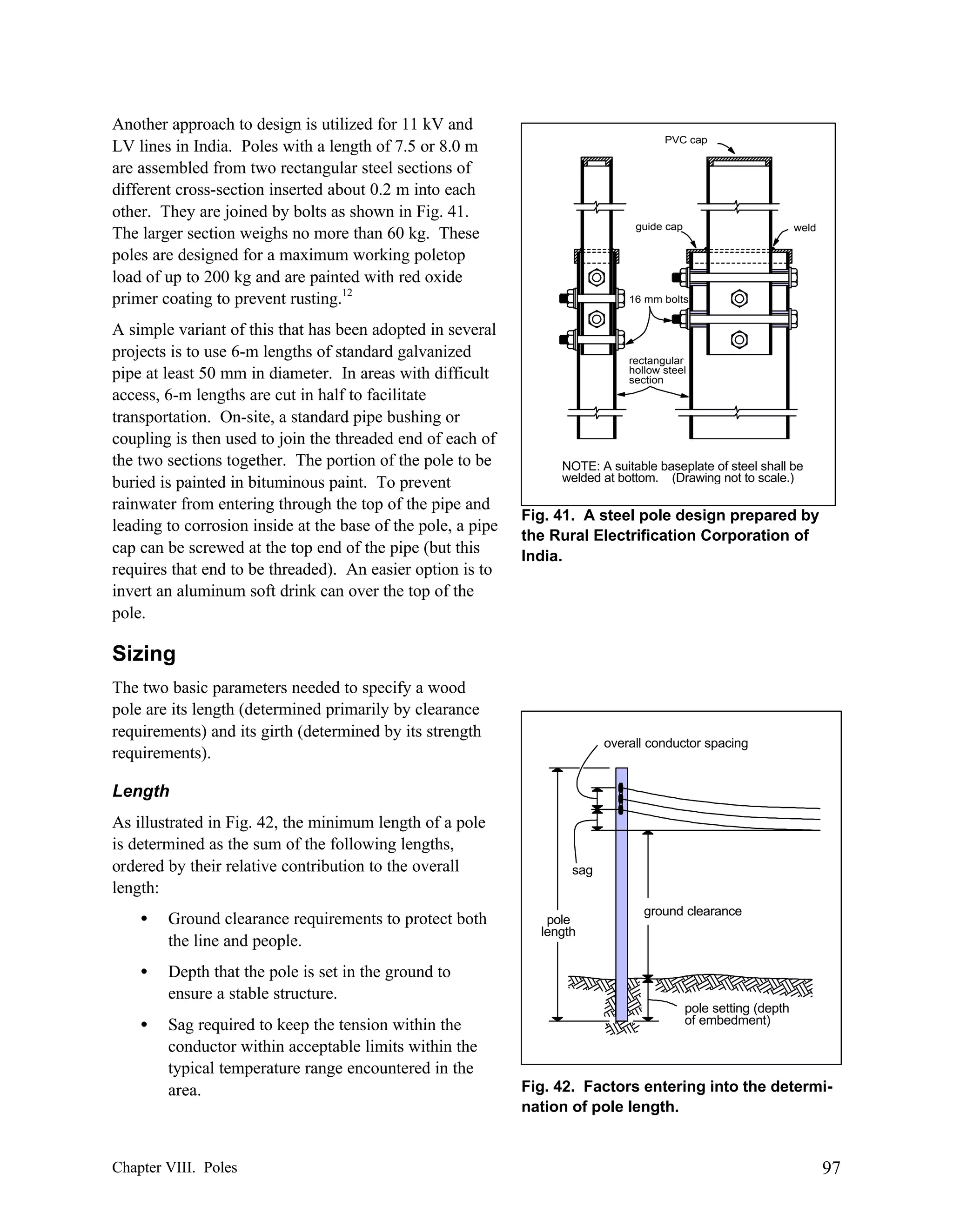 Another approach to design is utilized for 11 kV and
LV lines in India. Poles with a length of 7.5 or 8.0 m
are assembled from two rectangular steel sections of
different cross-section inserted about 0.2 m into each
other. They are joined by bolts as shown in Fig. 41.
The larger section weighs no more than 60 kg. These
poles are designed for a maximum working poletop
load of up to 200 kg and are painted with red oxide
primer coating to prevent rusting.12
A simple variant of this that has been adopted in several
projects is to use 6-m lengths of standard galvanized
pipe at least 50 mm in diameter. In areas with difficult
access, 6-m lengths are cut in half to facilitate
transportation. On-site, a standard pipe bushing or
coupling is then used to join the threaded end of each of
the two sections together. The portion of the pole to be
buried is painted in bituminous paint. To prevent
rainwater from entering through the top of the pipe and
leading to corrosion inside at the base of the pole, a pipe
cap can be screwed at the top end of the pipe (but this
requires that end to be threaded). An easier option is to
invert an aluminum soft drink can over the top of the
pole.

PVC cap

guide cap

weld

16 mm bolts

rectangular
hollow steel
section

NOTE: A suitable baseplate of steel shall be
welded at bottom. (Drawing not to scale.)

Fig. 41. A steel pole design prepared by
the Rural Electrification Corporation of
India.

Sizing
The two basic parameters needed to specify a wood
pole are its length (determined primarily by clearance
requirements) and its girth (determined by its strength
requirements).

overall conductor spacing

Length
As illustrated in Fig. 42, the minimum length of a pole
is determined as the sum of the following lengths,
ordered by their relative contribution to the overall
length:
•

Ground clearance requirements to protect both
the line and people.

•

Sag required to keep the tension within the
conductor within acceptable limits within the
typical temperature range encountered in the
area.

ground clearance

Depth that the pole is set in the ground to
ensure a stable structure.

•

sag

Chapter VIII. Poles

pole
length

pole setting (depth
of embedment)

Fig. 42. Factors entering into the determination of pole length.

97

 