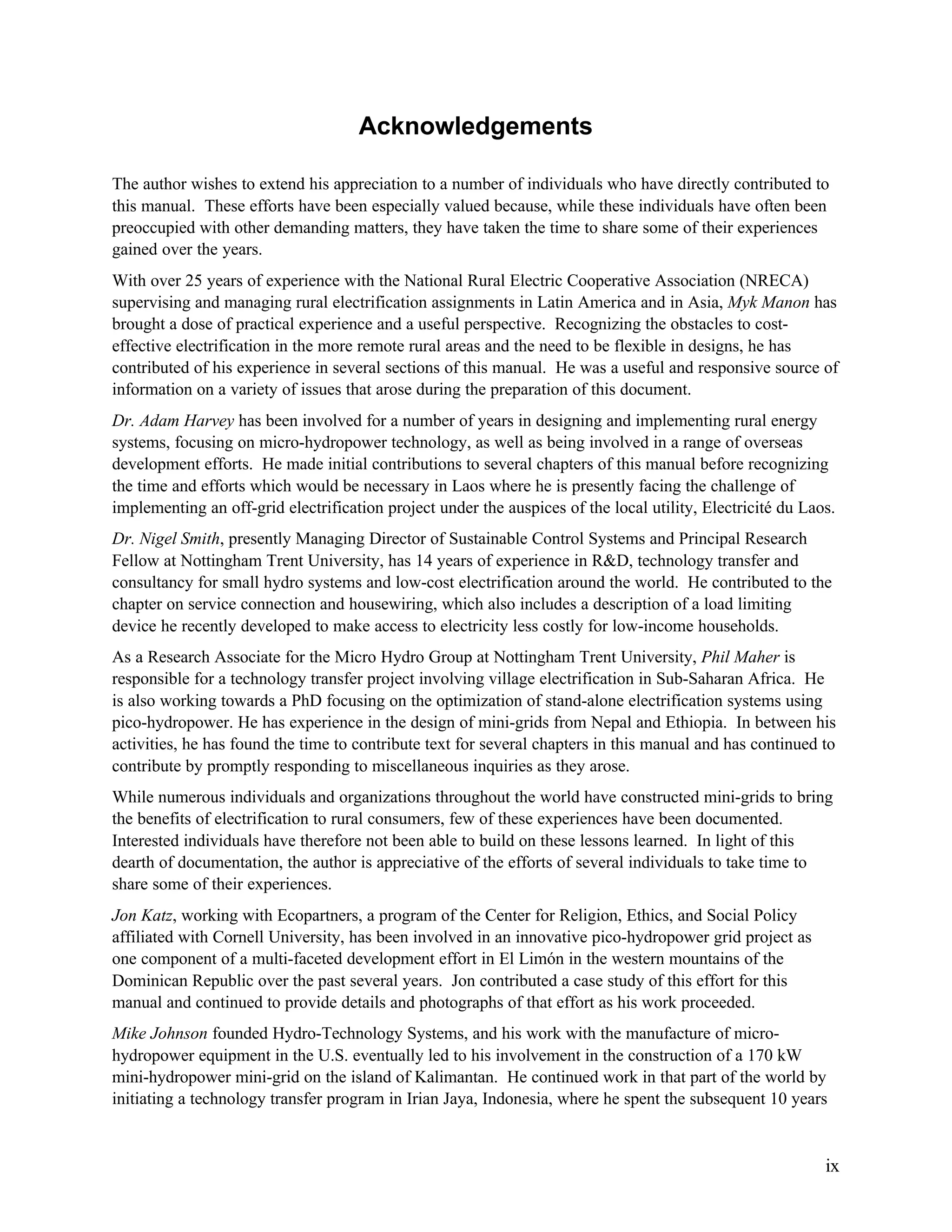 Acknowledgements
The author wishes to extend his appreciation to a number of individuals who have directly contributed to
this manual. These efforts have been especially valued because, while these individuals have often been
preoccupied with other demanding matters, they have taken the time to share some of their experiences
gained over the years.
With over 25 years of experience with the National Rural Electric Cooperative Association (NRECA)
supervising and managing rural electrification assignments in Latin America and in Asia, Myk Manon has
brought a dose of practical experience and a useful perspective. Recognizing the obstacles to costeffective electrification in the more remote rural areas and the need to be flexible in designs, he has
contributed of his experience in several sections of this manual. He was a useful and responsive source of
information on a variety of issues that arose during the preparation of this document.
Dr. Adam Harvey has been involved for a number of years in designing and implementing rural energy
systems, focusing on micro-hydropower technology, as well as being involved in a range of overseas
development efforts. He made initial contributions to several chapters of this manual before recognizing
the time and efforts which would be necessary in Laos where he is presently facing the challenge of
implementing an off-grid electrification project under the auspices of the local utility, Electricité du Laos.
Dr. Nigel Smith, presently Managing Director of Sustainable Control Systems and Principal Research
Fellow at Nottingham Trent University, has 14 years of experience in R&D, technology transfer and
consultancy for small hydro systems and low-cost electrification around the world. He contributed to the
chapter on service connection and housewiring, which also includes a description of a load limiting
device he recently developed to make access to electricity less costly for low-income households.
As a Research Associate for the Micro Hydro Group at Nottingham Trent University, Phil Maher is
responsible for a technology transfer project involving village electrification in Sub-Saharan Africa. He
is also working towards a PhD focusing on the optimization of stand-alone electrification systems using
pico-hydropower. He has experience in the design of mini-grids from Nepal and Ethiopia. In between his
activities, he has found the time to contribute text for several chapters in this manual and has continued to
contribute by promptly responding to miscellaneous inquiries as they arose.
While numerous individuals and organizations throughout the world have constructed mini-grids to bring
the benefits of electrification to rural consumers, few of these experiences have been documented.
Interested individuals have therefore not been able to build on these lessons learned. In light of this
dearth of documentation, the author is appreciative of the efforts of several individuals to take time to
share some of their experiences.
Jon Katz, working with Ecopartners, a program of the Center for Religion, Ethics, and Social Policy
affiliated with Cornell University, has been involved in an innovative pico-hydropower grid project as
one component of a multi-faceted development effort in El Limón in the western mountains of the
Dominican Republic over the past several years. Jon contributed a case study of this effort for this
manual and continued to provide details and photographs of that effort as his work proceeded.
Mike Johnson founded Hydro-Technology Systems, and his work with the manufacture of microhydropower equipment in the U.S. eventually led to his involvement in the construction of a 170 kW
mini-hydropower mini-grid on the island of Kalimantan. He continued work in that part of the world by
initiating a technology transfer program in Irian Jaya, Indonesia, where he spent the subsequent 10 years

ix

 
