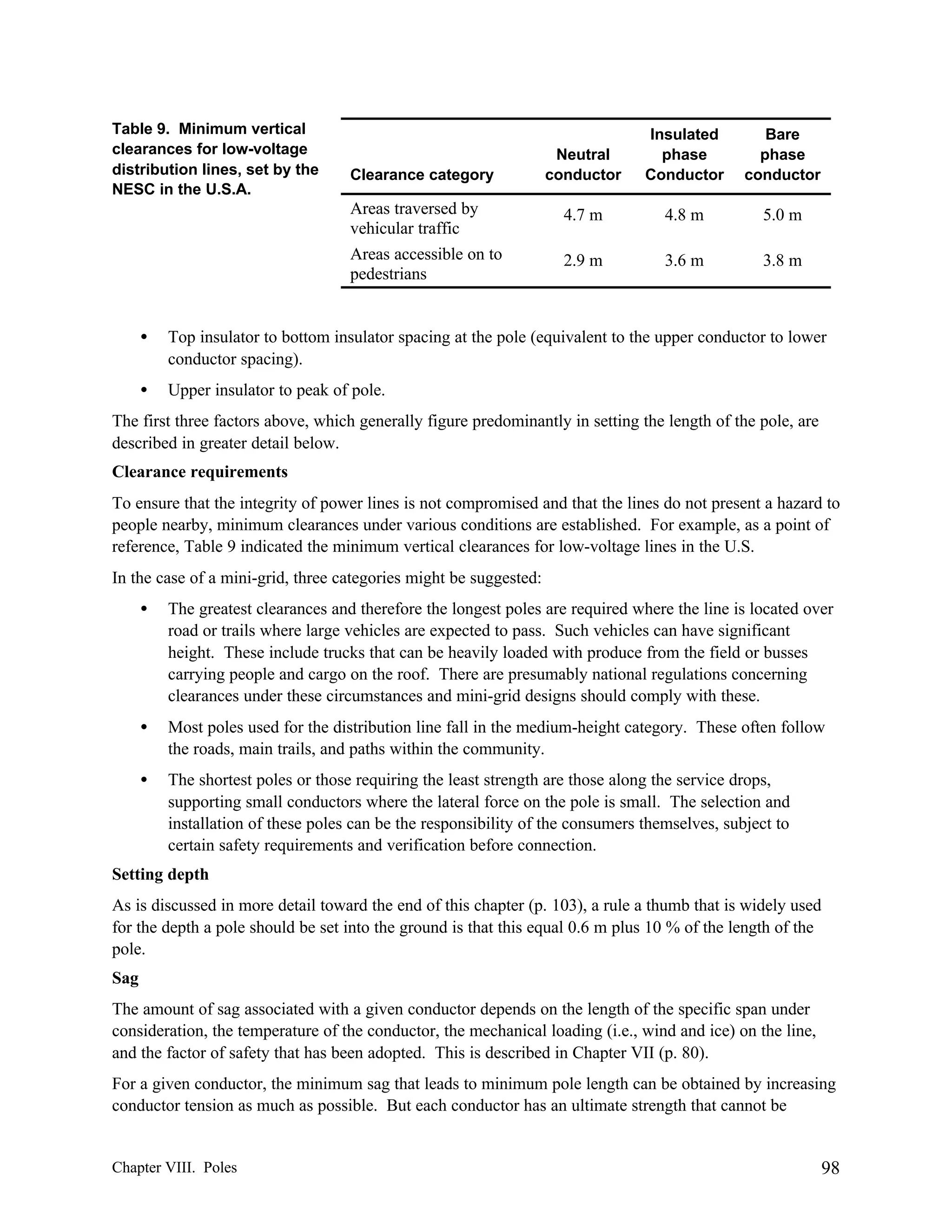 Table 9. Minimum vertical
clearances for low-voltage
distribution lines, set by the
NESC in the U.S.A.

Clearance category

Areas traversed by
vehicular traffic
Areas accessible on to
pedestrians

Neutral
conductor

Insulated
phase
Conductor

Bare
phase
conductor

4.7 m

4.8 m

5.0 m

2.9 m

3.6 m

3.8 m

•

Top insulator to bottom insulator spacing at the pole (equivalent to the upper conductor to lower
conductor spacing).

•

Upper insulator to peak of pole.

The first three factors above, which generally figure predominantly in setting the length of the pole, are
described in greater detail below.
Clearance requirements
To ensure that the integrity of power lines is not compromised and that the lines do not present a hazard to
people nearby, minimum clearances under various conditions are established. For example, as a point of
reference, Table 9 indicated the minimum vertical clearances for low-voltage lines in the U.S.
In the case of a mini-grid, three categories might be suggested:
•

The greatest clearances and therefore the longest poles are required where the line is located over
road or trails where large vehicles are expected to pass. Such vehicles can have significant
height. These include trucks that can be heavily loaded with produce from the field or busses
carrying people and cargo on the roof. There are presumably national regulations concerning
clearances under these circumstances and mini-grid designs should comply with these.

•

Most poles used for the distribution line fall in the medium-height category. These often follow
the roads, main trails, and paths within the community.

•

The shortest poles or those requiring the least strength are those along the service drops,
supporting small conductors where the lateral force on the pole is small. The selection and
installation of these poles can be the responsibility of the consumers themselves, subject to
certain safety requirements and verification before connection.

Setting depth
As is discussed in more detail toward the end of this chapter (p. 103), a rule a thumb that is widely used
for the depth a pole should be set into the ground is that this equal 0.6 m plus 10 % of the length of the
pole.
Sag
The amount of sag associated with a given conductor depends on the length of the specific span under
consideration, the temperature of the conductor, the mechanical loading (i.e., wind and ice) on the line,
and the factor of safety that has been adopted. This is described in Chapter VII (p. 80).
For a given conductor, the minimum sag that leads to minimum pole length can be obtained by increasing
conductor tension as much as possible. But each conductor has an ultimate strength that cannot be

Chapter VIII. Poles

98

 
