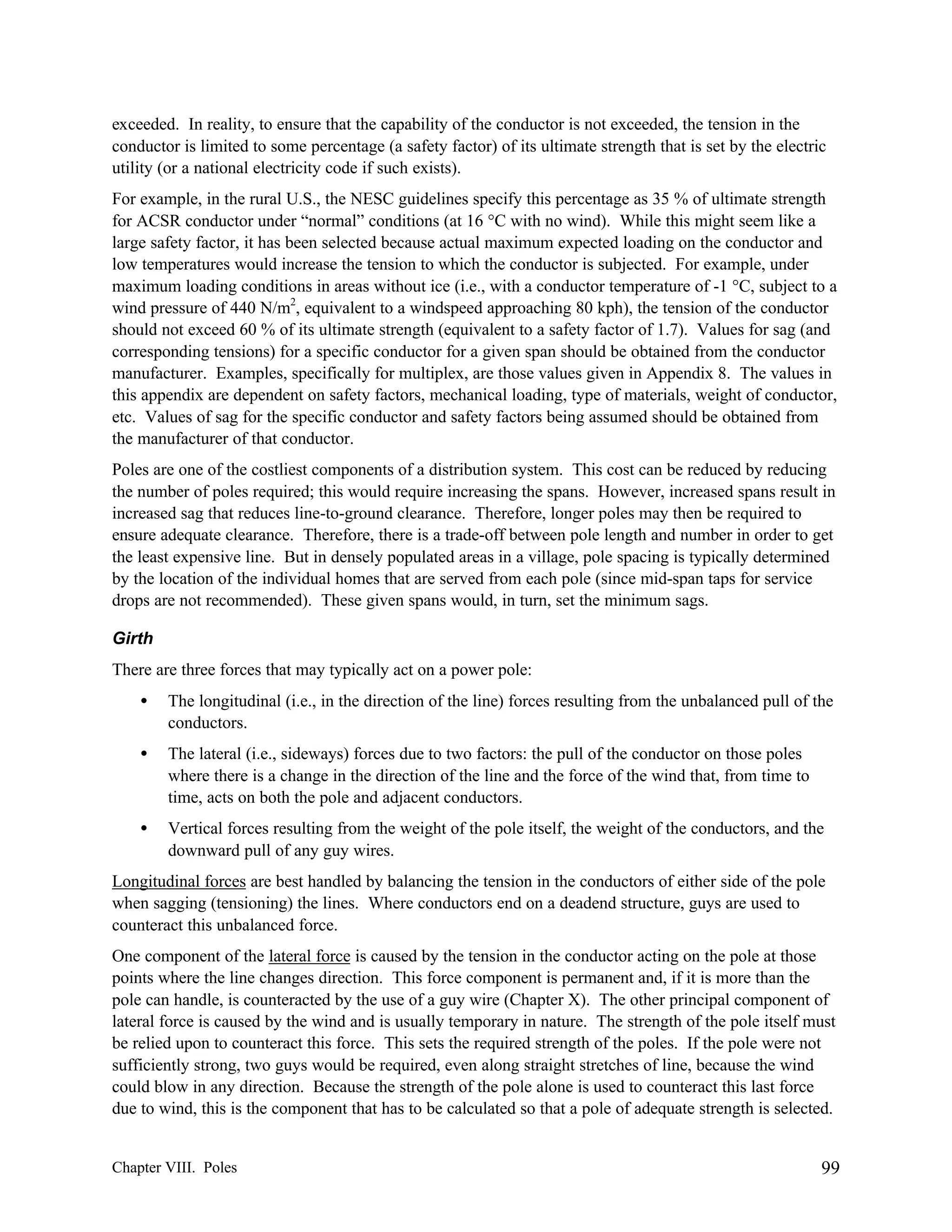 exceeded. In reality, to ensure that the capability of the conductor is not exceeded, the tension in the
conductor is limited to some percentage (a safety factor) of its ultimate strength that is set by the electric
utility (or a national electricity code if such exists).
For example, in the rural U.S., the NESC guidelines specify this percentage as 35 % of ultimate strength
for ACSR conductor under “normal” conditions (at 16 °C with no wind). While this might seem like a
large safety factor, it has been selected because actual maximum expected loading on the conductor and
low temperatures would increase the tension to which the conductor is subjected. For example, under
maximum loading conditions in areas without ice (i.e., with a conductor temperature of -1 °C, subject to a
wind pressure of 440 N/m2, equivalent to a windspeed approaching 80 kph), the tension of the conductor
should not exceed 60 % of its ultimate strength (equivalent to a safety factor of 1.7). Values for sag (and
corresponding tensions) for a specific conductor for a given span should be obtained from the conductor
manufacturer. Examples, specifically for multiplex, are those values given in Appendix 8. The values in
this appendix are dependent on safety factors, mechanical loading, type of materials, weight of conductor,
etc. Values of sag for the specific conductor and safety factors being assumed should be obtained from
the manufacturer of that conductor.
Poles are one of the costliest components of a distribution system. This cost can be reduced by reducing
the number of poles required; this would require increasing the spans. However, increased spans result in
increased sag that reduces line-to-ground clearance. Therefore, longer poles may then be required to
ensure adequate clearance. Therefore, there is a trade-off between pole length and number in order to get
the least expensive line. But in densely populated areas in a village, pole spacing is typically determined
by the location of the individual homes that are served from each pole (since mid-span taps for service
drops are not recommended). These given spans would, in turn, set the minimum sags.
Girth
There are three forces that may typically act on a power pole:
•

The longitudinal (i.e., in the direction of the line) forces resulting from the unbalanced pull of the
conductors.

•

The lateral (i.e., sideways) forces due to two factors: the pull of the conductor on those poles
where there is a change in the direction of the line and the force of the wind that, from time to
time, acts on both the pole and adjacent conductors.

•

Vertical forces resulting from the weight of the pole itself, the weight of the conductors, and the
downward pull of any guy wires.

Longitudinal forces are best handled by balancing the tension in the conductors of either side of the pole
when sagging (tensioning) the lines. Where conductors end on a deadend structure, guys are used to
counteract this unbalanced force.
One component of the lateral force is caused by the tension in the conductor acting on the pole at those
points where the line changes direction. This force component is permanent and, if it is more than the
pole can handle, is counteracted by the use of a guy wire (Chapter X). The other principal component of
lateral force is caused by the wind and is usually temporary in nature. The strength of the pole itself must
be relied upon to counteract this force. This sets the required strength of the poles. If the pole were not
sufficiently strong, two guys would be required, even along straight stretches of line, because the wind
could blow in any direction. Because the strength of the pole alone is used to counteract this last force
due to wind, this is the component that has to be calculated so that a pole of adequate strength is selected.

Chapter VIII. Poles

99

 