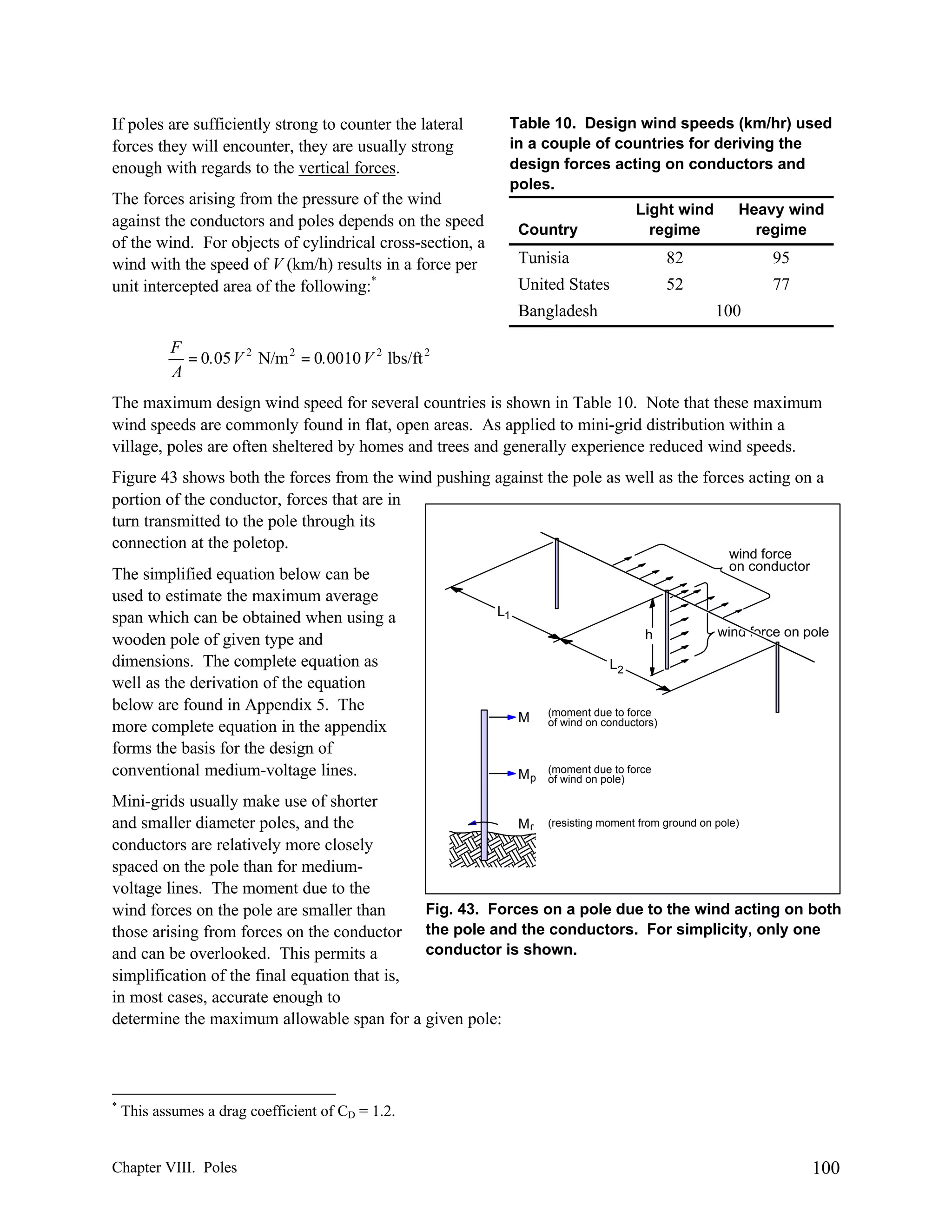 If poles are sufficiently strong to counter the lateral
forces they will encounter, they are usually strong
enough with regards to the vertical forces.
The forces arising from the pressure of the wind
against the conductors and poles depends on the speed
of the wind. For objects of cylindrical cross-section, a
wind with the speed of V (km/h) results in a force per
unit intercepted area of the following:*

Table 10. Design wind speeds (km/hr) used
in a couple of countries for deriving the
design forces acting on conductors and
poles.
Country

Light wind
regime

Heavy wind
regime

Tunisia

82

95

United States

52

77

Bangladesh

100

F
= 0.05 V 2 N/m 2 = 0.0010 V 2 lbs/ft 2
A
The maximum design wind speed for several countries is shown in Table 10. Note that these maximum
wind speeds are commonly found in flat, open areas. As applied to mini-grid distribution within a
village, poles are often sheltered by homes and trees and generally experience reduced wind speeds.
Figure 43 shows both the forces from the wind pushing against the pole as well as the forces acting on a
portion of the conductor, forces that are in
turn transmitted to the pole through its
connection at the poletop.
The simplified equation below can be
used to estimate the maximum average
span which can be obtained when using a
wooden pole of given type and
dimensions. The complete equation as
well as the derivation of the equation
below are found in Appendix 5. The
more complete equation in the appendix
forms the basis for the design of
conventional medium-voltage lines.

wind force
on conductor

L1
h

wind force on pole

L2

M

(moment due to force
of wind on conductors)

Mp

(moment due to force
of wind on pole)

Mini-grids usually make use of shorter
and smaller diameter poles, and the
M r (resisting moment from ground on pole)
conductors are relatively more closely
spaced on the pole than for mediumvoltage lines. The moment due to the
Fig. 43. Forces on a pole due to the wind acting on both
wind forces on the pole are smaller than
those arising from forces on the conductor the pole and the conductors. For simplicity, only one
conductor is shown.
and can be overlooked. This permits a
simplification of the final equation that is,
in most cases, accurate enough to
determine the maximum allowable span for a given pole:

*

This assumes a drag coefficient of CD = 1.2.

Chapter VIII. Poles

100

 