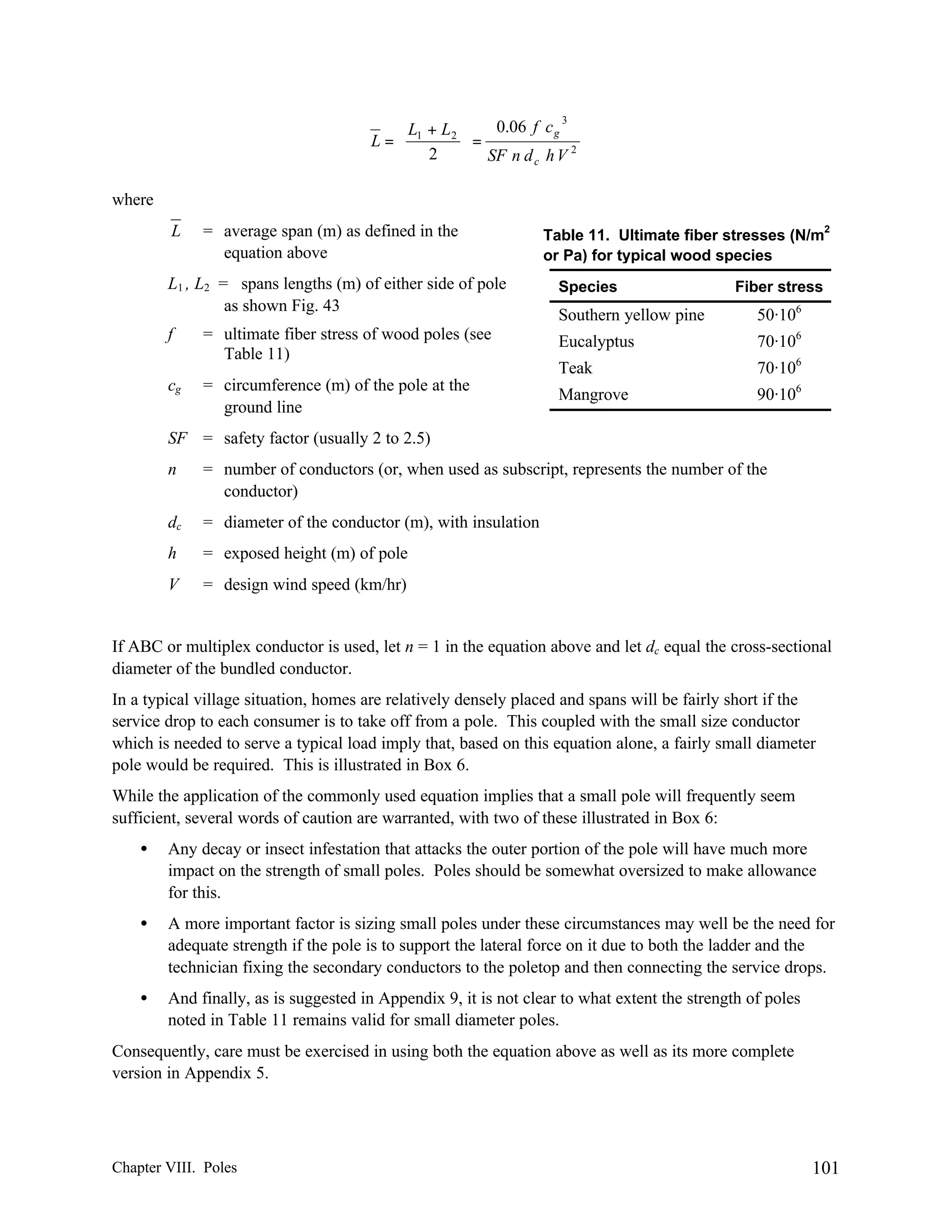 0.06 f c g 3
 L1 + L 2 
L=
=
2
 2  SF n d c h V
where
L

= average span (m) as defined in the
equation above

2

Table 11. Ultimate fiber stresses (N/m
or Pa) for typical wood species

L1 , L2 = spans lengths (m) of either side of pole
as shown Fig. 43

Species

Southern yellow pine

50·106

f

= ultimate fiber stress of wood poles (see
Table 11)

Eucalyptus

70·106

Teak

70·106

= circumference (m) of the pole at the
ground line

Mangrove

90·106

cg

Fiber stress

SF = safety factor (usually 2 to 2.5)
n

= number of conductors (or, when used as subscript, represents the number of the
conductor)

dc

= diameter of the conductor (m), with insulation

h

= exposed height (m) of pole

V

= design wind speed (km/hr)

If ABC or multiplex conductor is used, let n = 1 in the equation above and let dc equal the cross-sectional
diameter of the bundled conductor.
In a typical village situation, homes are relatively densely placed and spans will be fairly short if the
service drop to each consumer is to take off from a pole. This coupled with the small size conductor
which is needed to serve a typical load imply that, based on this equation alone, a fairly small diameter
pole would be required. This is illustrated in Box 6.
While the application of the commonly used equation implies that a small pole will frequently seem
sufficient, several words of caution are warranted, with two of these illustrated in Box 6:
•

Any decay or insect infestation that attacks the outer portion of the pole will have much more
impact on the strength of small poles. Poles should be somewhat oversized to make allowance
for this.

•

A more important factor is sizing small poles under these circumstances may well be the need for
adequate strength if the pole is to support the lateral force on it due to both the ladder and the
technician fixing the secondary conductors to the poletop and then connecting the service drops.

•

And finally, as is suggested in Appendix 9, it is not clear to what extent the strength of poles
noted in Table 11 remains valid for small diameter poles.

Consequently, care must be exercised in using both the equation above as well as its more complete
version in Appendix 5.

Chapter VIII. Poles

101

 