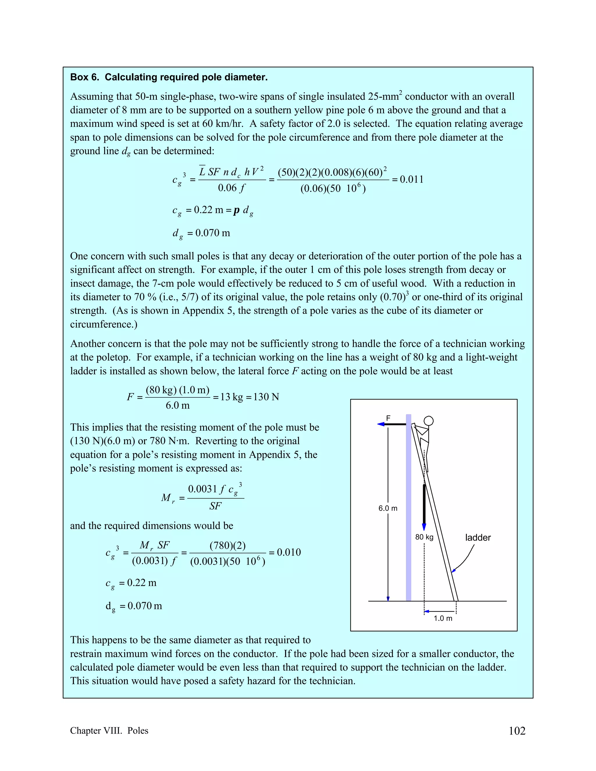 Box 6. Calculating required pole diameter.

Assuming that 50-m single-phase, two-wire spans of single insulated 25-mm2 conductor with an overall
diameter of 8 mm are to be supported on a southern yellow pine pole 6 m above the ground and that a
maximum wind speed is set at 60 km/hr. A safety factor of 2.0 is selected. The equation relating average
span to pole dimensions can be solved for the pole circumference and from there pole diameter at the
ground line dg can be determined:
3
cg =

L SF n d c h V 2 (50)( 2)(2)(0.008)(6)(60) 2
=
= 0.011
0.06 f
(0.06)(50 ⋅ 10 6 )

c g = 0.22 m = π d g
d g = 0.070 m
One concern with such small poles is that any decay or deterioration of the outer portion of the pole has a
significant affect on strength. For example, if the outer 1 cm of this pole loses strength from decay or
insect damage, the 7-cm pole would effectively be reduced to 5 cm of useful wood. With a reduction in
its diameter to 70 % (i.e., 5/7) of its original value, the pole retains only (0.70)3 or one-third of its original
strength. (As is shown in Appendix 5, the strength of a pole varies as the cube of its diameter or
circumference.)
Another concern is that the pole may not be sufficiently strong to handle the force of a technician working
at the poletop. For example, if a technician working on the line has a weight of 80 kg and a light-weight
ladder is installed as shown below, the lateral force F acting on the pole would be at least
F=

(80 kg ) (1.0 m)
= 13 kg = 130 N
6.0 m
F

This implies that the resisting moment of the pole must be
(130 N)(6.0 m) or 780 N·m. Reverting to the original
equation for a pole’s resisting moment in Appendix 5, the
pole’s resisting moment is expressed as:
Mr =

0.0031 f c g

3

SF

6.0 m

and the required dimensions would be
cg

3

M r SF
(780)(2)
=
=
= 0.010
(0.0031) f (0.0031)(50 ⋅ 10 6 )

80 kg

ladder

c g = 0.22 m
d g = 0.070 m
1.0 m

This happens to be the same diameter as that required to
restrain maximum wind forces on the conductor. If the pole had been sized for a smaller conductor, the
calculated pole diameter would be even less than that required to support the technician on the ladder.
This situation would have posed a safety hazard for the technician.

Chapter VIII. Poles

102

 