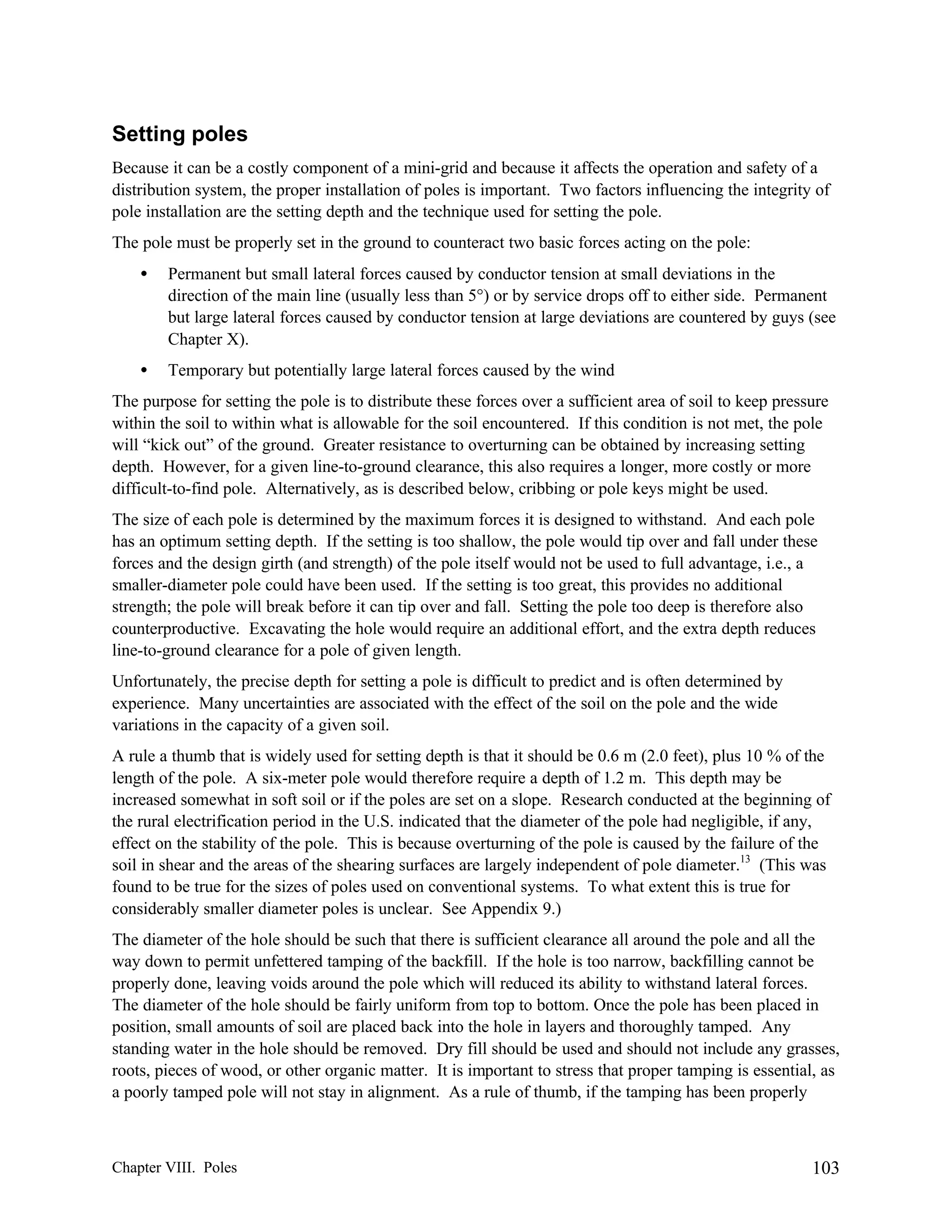 Setting poles
Because it can be a costly component of a mini-grid and because it affects the operation and safety of a
distribution system, the proper installation of poles is important. Two factors influencing the integrity of
pole installation are the setting depth and the technique used for setting the pole.
The pole must be properly set in the ground to counteract two basic forces acting on the pole:
•

Permanent but small lateral forces caused by conductor tension at small deviations in the
direction of the main line (usually less than 5°) or by service drops off to either side. Permanent
but large lateral forces caused by conductor tension at large deviations are countered by guys (see
Chapter X).

•

Temporary but potentially large lateral forces caused by the wind

The purpose for setting the pole is to distribute these forces over a sufficient area of soil to keep pressure
within the soil to within what is allowable for the soil encountered. If this condition is not met, the pole
will “kick out” of the ground. Greater resistance to overturning can be obtained by increasing setting
depth. However, for a given line-to-ground clearance, this also requires a longer, more costly or more
difficult-to-find pole. Alternatively, as is described below, cribbing or pole keys might be used.
The size of each pole is determined by the maximum forces it is designed to withstand. And each pole
has an optimum setting depth. If the setting is too shallow, the pole would tip over and fall under these
forces and the design girth (and strength) of the pole itself would not be used to full advantage, i.e., a
smaller-diameter pole could have been used. If the setting is too great, this provides no additional
strength; the pole will break before it can tip over and fall. Setting the pole too deep is therefore also
counterproductive. Excavating the hole would require an additional effort, and the extra depth reduces
line-to-ground clearance for a pole of given length.
Unfortunately, the precise depth for setting a pole is difficult to predict and is often determined by
experience. Many uncertainties are associated with the effect of the soil on the pole and the wide
variations in the capacity of a given soil.
A rule a thumb that is widely used for setting depth is that it should be 0.6 m (2.0 feet), plus 10 % of the
length of the pole. A six-meter pole would therefore require a depth of 1.2 m. This depth may be
increased somewhat in soft soil or if the poles are set on a slope. Research conducted at the beginning of
the rural electrification period in the U.S. indicated that the diameter of the pole had negligible, if any,
effect on the stability of the pole. This is because overturning of the pole is caused by the failure of the
soil in shear and the areas of the shearing surfaces are largely independent of pole diameter.13 (This was
found to be true for the sizes of poles used on conventional systems. To what extent this is true for
considerably smaller diameter poles is unclear. See Appendix 9.)
The diameter of the hole should be such that there is sufficient clearance all around the pole and all the
way down to permit unfettered tamping of the backfill. If the hole is too narrow, backfilling cannot be
properly done, leaving voids around the pole which will reduced its ability to withstand lateral forces.
The diameter of the hole should be fairly uniform from top to bottom. Once the pole has been placed in
position, small amounts of soil are placed back into the hole in layers and thoroughly tamped. Any
standing water in the hole should be removed. Dry fill should be used and should not include any grasses,
roots, pieces of wood, or other organic matter. It is important to stress that proper tamping is essential, as
a poorly tamped pole will not stay in alignment. As a rule of thumb, if the tamping has been properly

Chapter VIII. Poles

103

 