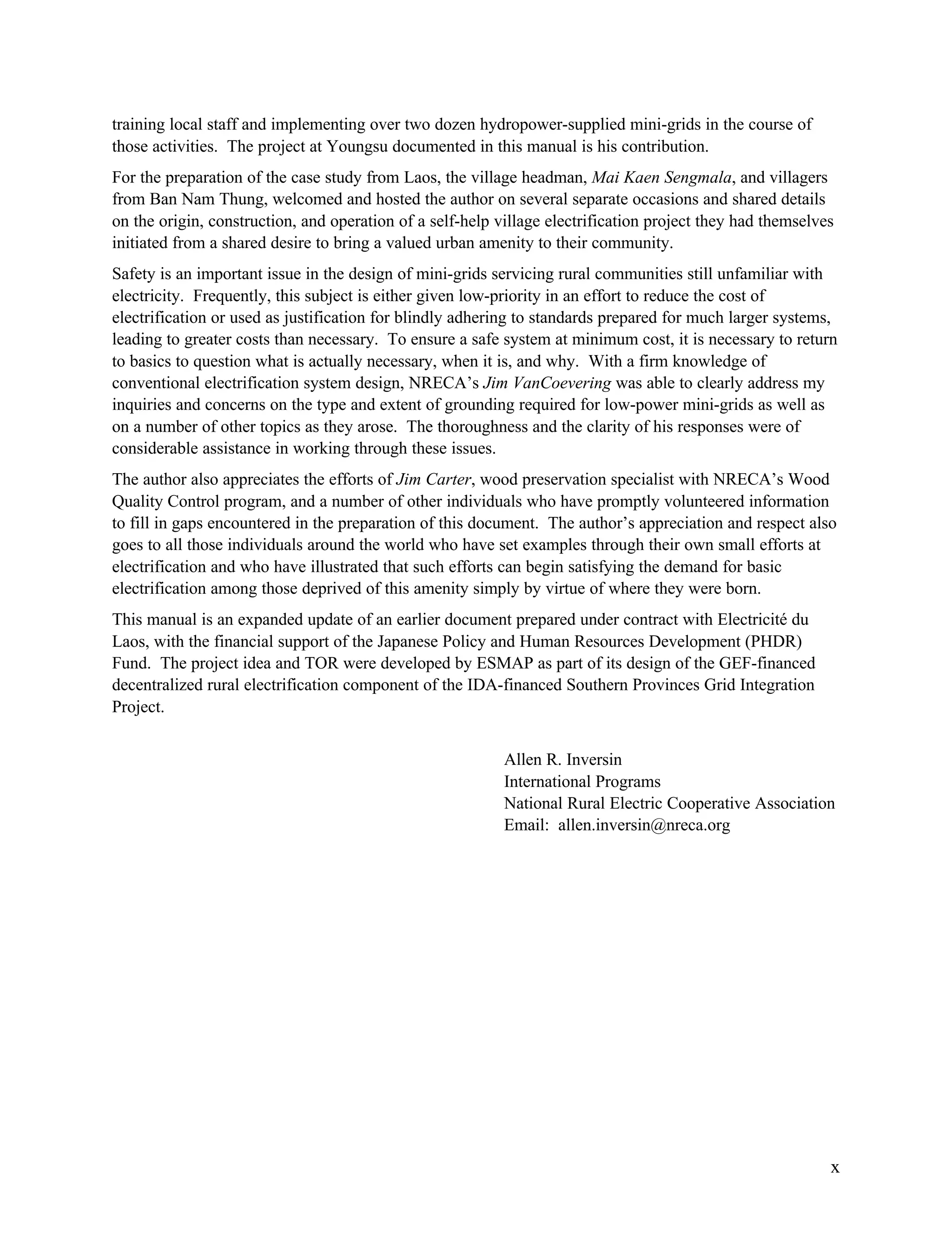 training local staff and implementing over two dozen hydropower-supplied mini-grids in the course of
those activities. The project at Youngsu documented in this manual is his contribution.
For the preparation of the case study from Laos, the village headman, Mai Kaen Sengmala, and villagers
from Ban Nam Thung, welcomed and hosted the author on several separate occasions and shared details
on the origin, construction, and operation of a self-help village electrification project they had themselves
initiated from a shared desire to bring a valued urban amenity to their community.
Safety is an important issue in the design of mini-grids servicing rural communities still unfamiliar with
electricity. Frequently, this subject is either given low-priority in an effort to reduce the cost of
electrification or used as justification for blindly adhering to standards prepared for much larger systems,
leading to greater costs than necessary. To ensure a safe system at minimum cost, it is necessary to return
to basics to question what is actually necessary, when it is, and why. With a firm knowledge of
conventional electrification system design, NRECA’s Jim VanCoevering was able to clearly address my
inquiries and concerns on the type and extent of grounding required for low-power mini-grids as well as
on a number of other topics as they arose. The thoroughness and the clarity of his responses were of
considerable assistance in working through these issues.
The author also appreciates the efforts of Jim Carter, wood preservation specialist with NRECA’s Wood
Quality Control program, and a number of other individuals who have promptly volunteered information
to fill in gaps encountered in the preparation of this document. The author’s appreciation and respect also
goes to all those individuals around the world who have set examples through their own small efforts at
electrification and who have illustrated that such efforts can begin satisfying the demand for basic
electrification among those deprived of this amenity simply by virtue of where they were born.
This manual is an expanded update of an earlier document prepared under contract with Electricité du
Laos, with the financial support of the Japanese Policy and Human Resources Development (PHDR)
Fund. The project idea and TOR were developed by ESMAP as part of its design of the GEF-financed
decentralized rural electrification component of the IDA-financed Southern Provinces Grid Integration
Project.
Allen R. Inversin
International Programs
National Rural Electric Cooperative Association
Email: allen.inversin@nreca.org

x

 