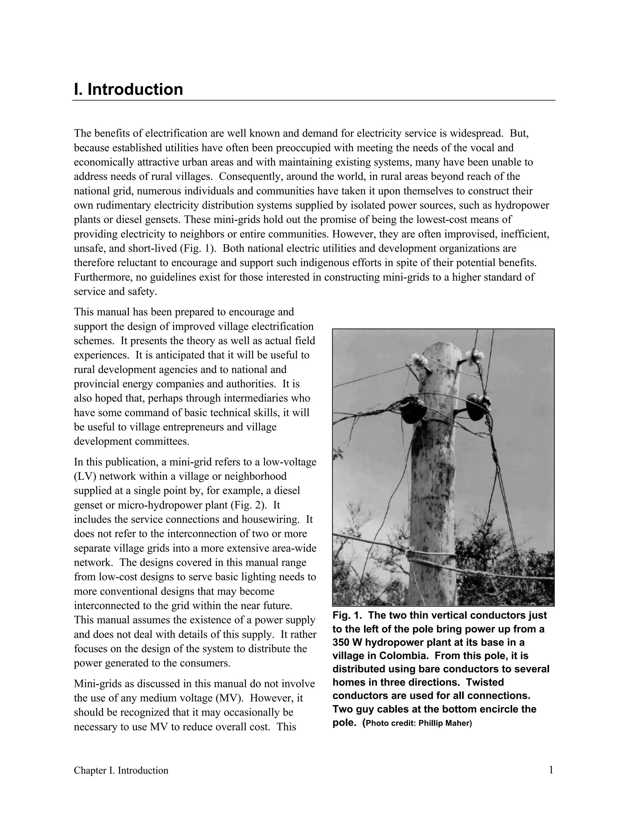 I. Introduction
The benefits of electrification are well known and demand for electricity service is widespread. But,
because established utilities have often been preoccupied with meeting the needs of the vocal and
economically attractive urban areas and with maintaining existing systems, many have been unable to
address needs of rural villages. Consequently, around the world, in rural areas beyond reach of the
national grid, numerous individuals and communities have taken it upon themselves to construct their
own rudimentary electricity distribution systems supplied by isolated power sources, such as hydropower
plants or diesel gensets. These mini-grids hold out the promise of being the lowest-cost means of
providing electricity to neighbors or entire communities. However, they are often improvised, inefficient,
unsafe, and short-lived (Fig. 1). Both national electric utilities and development organizations are
therefore reluctant to encourage and support such indigenous efforts in spite of their potential benefits.
Furthermore, no guidelines exist for those interested in constructing mini-grids to a higher standard of
service and safety.
This manual has been prepared to encourage and
support the design of improved village electrification
schemes. It presents the theory as well as actual field
experiences. It is anticipated that it will be useful to
rural development agencies and to national and
provincial energy companies and authorities. It is
also hoped that, perhaps through intermediaries who
have some command of basic technical skills, it will
be useful to village entrepreneurs and village
development committees.
In this publication, a mini-grid refers to a low-voltage
(LV) network within a village or neighborhood
supplied at a single point by, for example, a diesel
genset or micro-hydropower plant (Fig. 2). It
includes the service connections and housewiring. It
does not refer to the interconnection of two or more
separate village grids into a more extensive area-wide
network. The designs covered in this manual range
from low-cost designs to serve basic lighting needs to
more conventional designs that may become
interconnected to the grid within the near future.
This manual assumes the existence of a power supply
and does not deal with details of this supply. It rather
focuses on the design of the system to distribute the
power generated to the consumers.
Mini-grids as discussed in this manual do not involve
the use of any medium voltage (MV). However, it
should be recognized that it may occasionally be
necessary to use MV to reduce overall cost. This

Chapter I. Introduction

Fig. 1. The two thin vertical conductors just
to the left of the pole bring power up from a
350 W hydropower plant at its base in a
village in Colombia. From this pole, it is
distributed using bare conductors to several
homes in three directions. Twisted
conductors are used for all connections.
Two guy cables at the bottom encircle the
pole. (Photo credit: Phillip Maher)

1

 