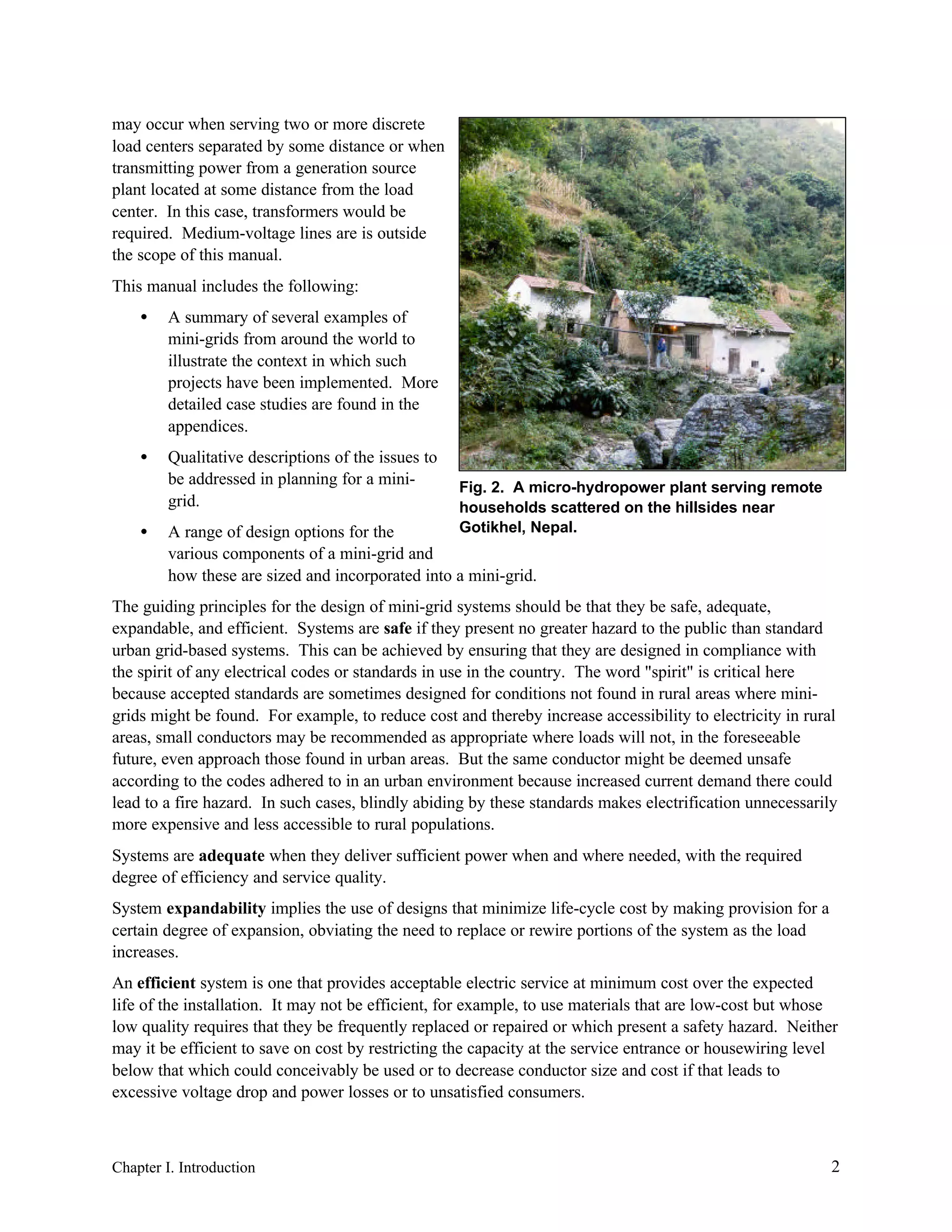 may occur when serving two or more discrete
load centers separated by some distance or when
transmitting power from a generation source
plant located at some distance from the load
center. In this case, transformers would be
required. Medium-voltage lines are is outside
the scope of this manual.
This manual includes the following:
•

A summary of several examples of
mini-grids from around the world to
illustrate the context in which such
projects have been implemented. More
detailed case studies are found in the
appendices.

•

Qualitative descriptions of the issues to
be addressed in planning for a minigrid.

•

Fig. 2. A micro-hydropower plant serving remote
households scattered on the hillsides near
Gotikhel, Nepal.

A range of design options for the
various components of a mini-grid and
how these are sized and incorporated into a mini-grid.

The guiding principles for the design of mini-grid systems should be that they be safe, adequate,
expandable, and efficient. Systems are safe if they present no greater hazard to the public than standard
urban grid-based systems. This can be achieved by ensuring that they are designed in compliance with
the spirit of any electrical codes or standards in use in the country. The word "spirit" is critical here
because accepted standards are sometimes designed for conditions not found in rural areas where minigrids might be found. For example, to reduce cost and thereby increase accessibility to electricity in rural
areas, small conductors may be recommended as appropriate where loads will not, in the foreseeable
future, even approach those found in urban areas. But the same conductor might be deemed unsafe
according to the codes adhered to in an urban environment because increased current demand there could
lead to a fire hazard. In such cases, blindly abiding by these standards makes electrification unnecessarily
more expensive and less accessible to rural populations.
Systems are adequate when they deliver sufficient power when and where needed, with the required
degree of efficiency and service quality.
System expandability implies the use of designs that minimize life-cycle cost by making provision for a
certain degree of expansion, obviating the need to replace or rewire portions of the system as the load
increases.
An efficient system is one that provides acceptable electric service at minimum cost over the expected
life of the installation. It may not be efficient, for example, to use materials that are low-cost but whose
low quality requires that they be frequently replaced or repaired or which present a safety hazard. Neither
may it be efficient to save on cost by restricting the capacity at the service entrance or housewiring level
below that which could conceivably be used or to decrease conductor size and cost if that leads to
excessive voltage drop and power losses or to unsatisfied consumers.

Chapter I. Introduction

2

 