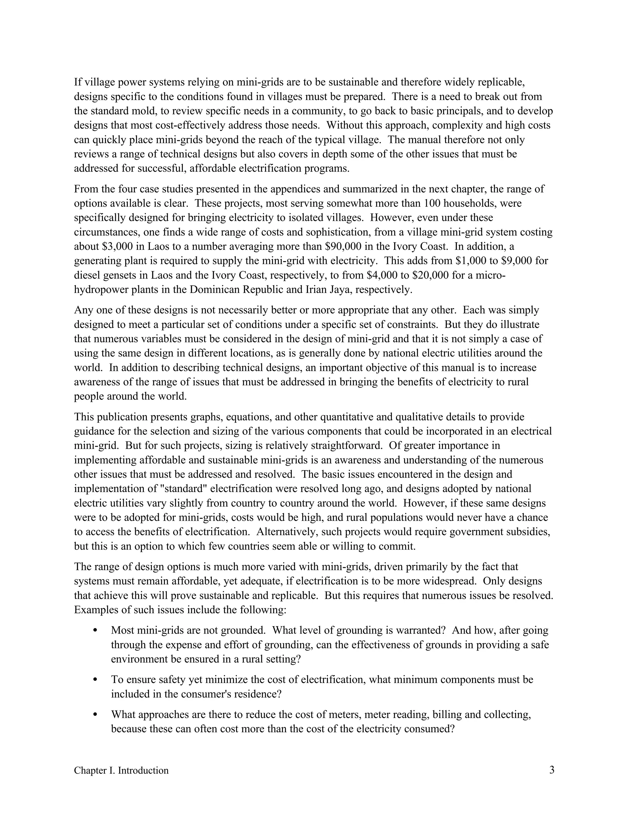If village power systems relying on mini-grids are to be sustainable and therefore widely replicable,
designs specific to the conditions found in villages must be prepared. There is a need to break out from
the standard mold, to review specific needs in a community, to go back to basic principals, and to develop
designs that most cost-effectively address those needs. Without this approach, complexity and high costs
can quickly place mini-grids beyond the reach of the typical village. The manual therefore not only
reviews a range of technical designs but also covers in depth some of the other issues that must be
addressed for successful, affordable electrification programs.
From the four case studies presented in the appendices and summarized in the next chapter, the range of
options available is clear. These projects, most serving somewhat more than 100 households, were
specifically designed for bringing electricity to isolated villages. However, even under these
circumstances, one finds a wide range of costs and sophistication, from a village mini-grid system costing
about $3,000 in Laos to a number averaging more than $90,000 in the Ivory Coast. In addition, a
generating plant is required to supply the mini-grid with electricity. This adds from $1,000 to $9,000 for
diesel gensets in Laos and the Ivory Coast, respectively, to from $4,000 to $20,000 for a microhydropower plants in the Dominican Republic and Irian Jaya, respectively.
Any one of these designs is not necessarily better or more appropriate that any other. Each was simply
designed to meet a particular set of conditions under a specific set of constraints. But they do illustrate
that numerous variables must be considered in the design of mini-grid and that it is not simply a case of
using the same design in different locations, as is generally done by national electric utilities around the
world. In addition to describing technical designs, an important objective of this manual is to increase
awareness of the range of issues that must be addressed in bringing the benefits of electricity to rural
people around the world.
This publication presents graphs, equations, and other quantitative and qualitative details to provide
guidance for the selection and sizing of the various components that could be incorporated in an electrical
mini-grid. But for such projects, sizing is relatively straightforward. Of greater importance in
implementing affordable and sustainable mini-grids is an awareness and understanding of the numerous
other issues that must be addressed and resolved. The basic issues encountered in the design and
implementation of "standard" electrification were resolved long ago, and designs adopted by national
electric utilities vary slightly from country to country around the world. However, if these same designs
were to be adopted for mini-grids, costs would be high, and rural populations would never have a chance
to access the benefits of electrification. Alternatively, such projects would require government subsidies,
but this is an option to which few countries seem able or willing to commit.
The range of design options is much more varied with mini-grids, driven primarily by the fact that
systems must remain affordable, yet adequate, if electrification is to be more widespread. Only designs
that achieve this will prove sustainable and replicable. But this requires that numerous issues be resolved.
Examples of such issues include the following:
•

Most mini-grids are not grounded. What level of grounding is warranted? And how, after going
through the expense and effort of grounding, can the effectiveness of grounds in providing a safe
environment be ensured in a rural setting?

•

To ensure safety yet minimize the cost of electrification, what minimum components must be
included in the consumer's residence?

•

What approaches are there to reduce the cost of meters, meter reading, billing and collecting,
because these can often cost more than the cost of the electricity consumed?

Chapter I. Introduction

3

 
