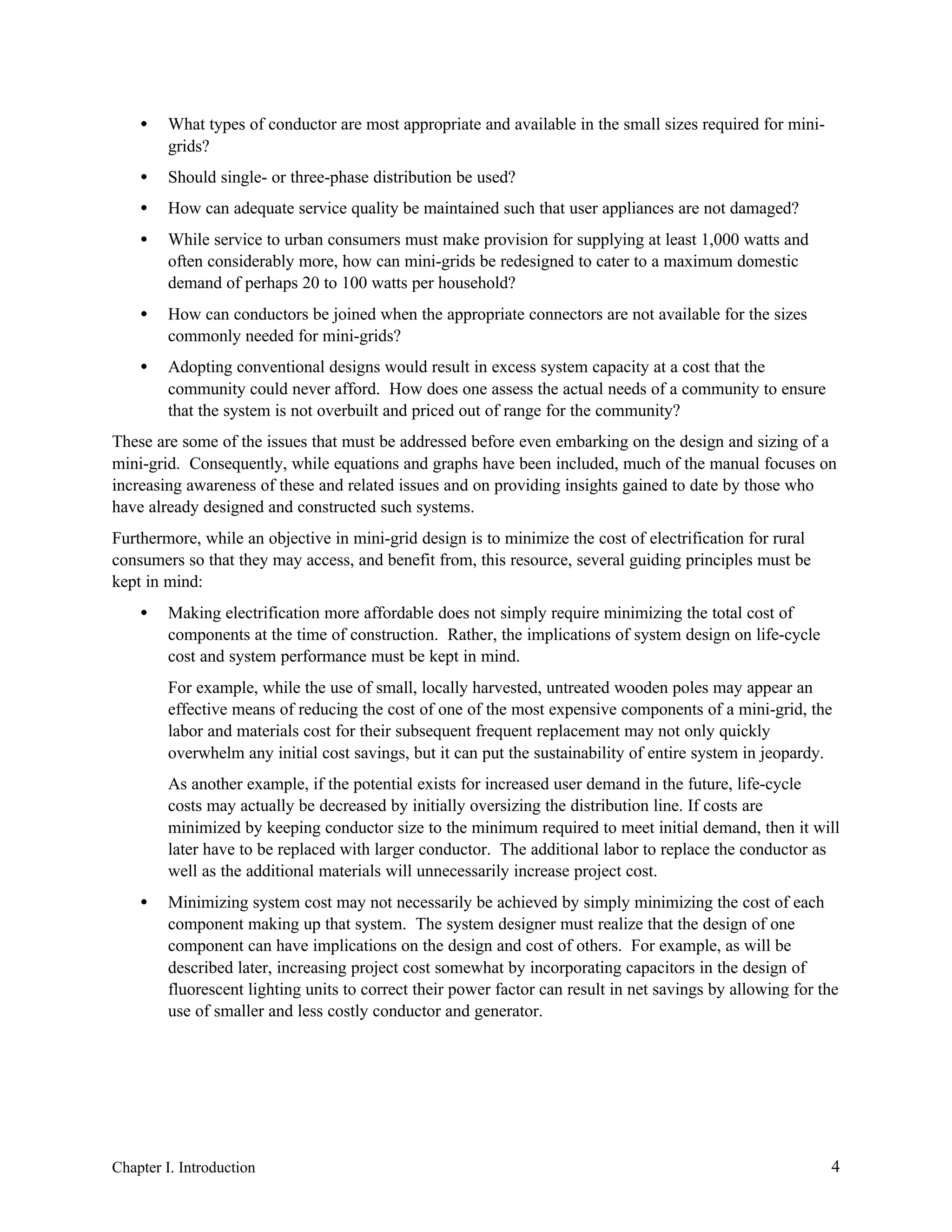 •

What types of conductor are most appropriate and available in the small sizes required for minigrids?

•

Should single- or three-phase distribution be used?

•

How can adequate service quality be maintained such that user appliances are not damaged?

•

While service to urban consumers must make provision for supplying at least 1,000 watts and
often considerably more, how can mini-grids be redesigned to cater to a maximum domestic
demand of perhaps 20 to 100 watts per household?

•

How can conductors be joined when the appropriate connectors are not available for the sizes
commonly needed for mini-grids?

•

Adopting conventional designs would result in excess system capacity at a cost that the
community could never afford. How does one assess the actual needs of a community to ensure
that the system is not overbuilt and priced out of range for the community?

These are some of the issues that must be addressed before even embarking on the design and sizing of a
mini-grid. Consequently, while equations and graphs have been included, much of the manual focuses on
increasing awareness of these and related issues and on providing insights gained to date by those who
have already designed and constructed such systems.
Furthermore, while an objective in mini-grid design is to minimize the cost of electrification for rural
consumers so that they may access, and benefit from, this resource, several guiding principles must be
kept in mind:
•

Making electrification more affordable does not simply require minimizing the total cost of
components at the time of construction. Rather, the implications of system design on life-cycle
cost and system performance must be kept in mind.
For example, while the use of small, locally harvested, untreated wooden poles may appear an
effective means of reducing the cost of one of the most expensive components of a mini-grid, the
labor and materials cost for their subsequent frequent replacement may not only quickly
overwhelm any initial cost savings, but it can put the sustainability of entire system in jeopardy.
As another example, if the potential exists for increased user demand in the future, life-cycle
costs may actually be decreased by initially oversizing the distribution line. If costs are
minimized by keeping conductor size to the minimum required to meet initial demand, then it will
later have to be replaced with larger conductor. The additional labor to replace the conductor as
well as the additional materials will unnecessarily increase project cost.

•

Minimizing system cost may not necessarily be achieved by simply minimizing the cost of each
component making up that system. The system designer must realize that the design of one
component can have implications on the design and cost of others. For example, as will be
described later, increasing project cost somewhat by incorporating capacitors in the design of
fluorescent lighting units to correct their power factor can result in net savings by allowing for the
use of smaller and less costly conductor and generator.

Chapter I. Introduction

4

 