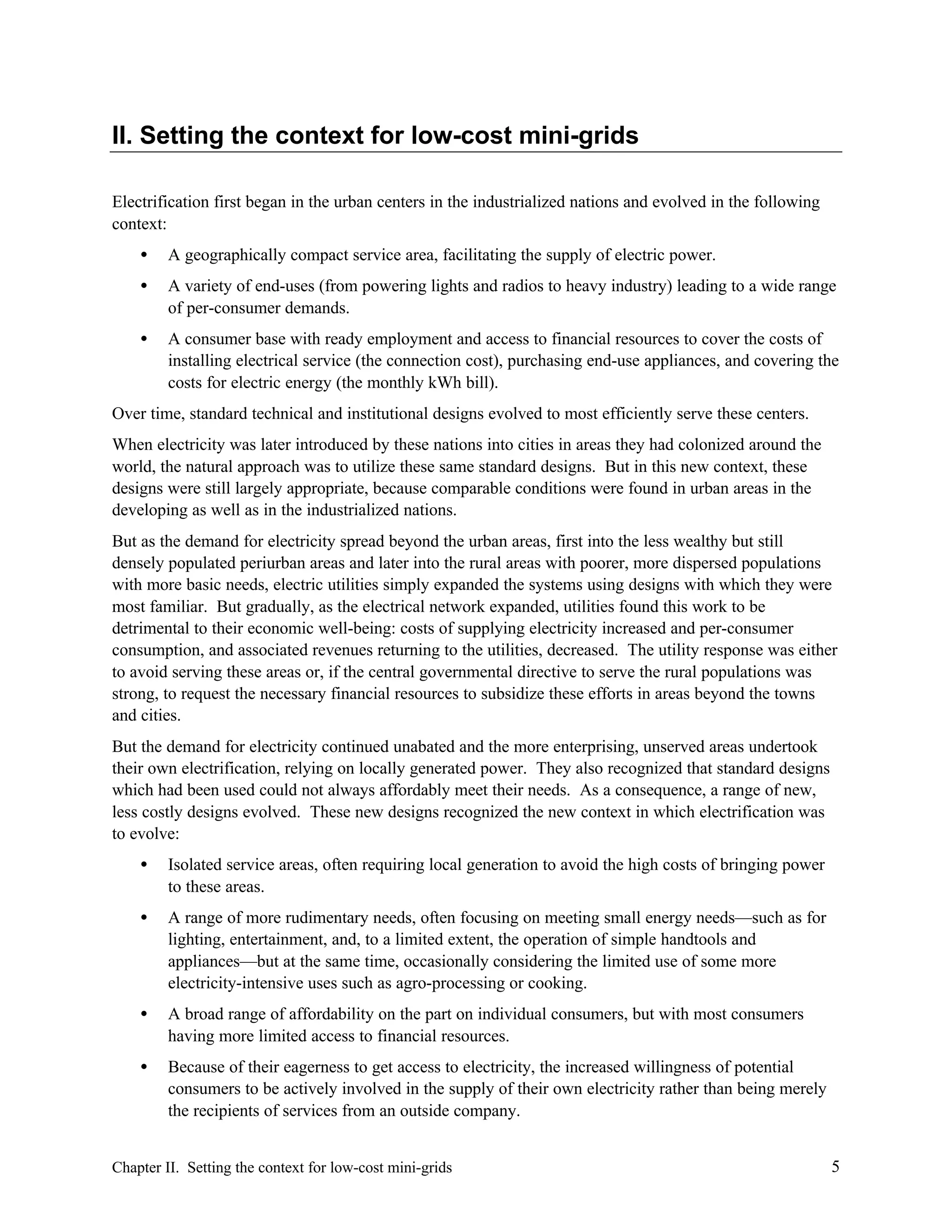 II. Setting the context for low-cost mini-grids
Electrification first began in the urban centers in the industrialized nations and evolved in the following
context:
•

A geographically compact service area, facilitating the supply of electric power.

•

A variety of end-uses (from powering lights and radios to heavy industry) leading to a wide range
of per-consumer demands.

•

A consumer base with ready employment and access to financial resources to cover the costs of
installing electrical service (the connection cost), purchasing end-use appliances, and covering the
costs for electric energy (the monthly kWh bill).

Over time, standard technical and institutional designs evolved to most efficiently serve these centers.
When electricity was later introduced by these nations into cities in areas they had colonized around the
world, the natural approach was to utilize these same standard designs. But in this new context, these
designs were still largely appropriate, because comparable conditions were found in urban areas in the
developing as well as in the industrialized nations.
But as the demand for electricity spread beyond the urban areas, first into the less wealthy but still
densely populated periurban areas and later into the rural areas with poorer, more dispersed populations
with more basic needs, electric utilities simply expanded the systems using designs with which they were
most familiar. But gradually, as the electrical network expanded, utilities found this work to be
detrimental to their economic well-being: costs of supplying electricity increased and per-consumer
consumption, and associated revenues returning to the utilities, decreased. The utility response was either
to avoid serving these areas or, if the central governmental directive to serve the rural populations was
strong, to request the necessary financial resources to subsidize these efforts in areas beyond the towns
and cities.
But the demand for electricity continued unabated and the more enterprising, unserved areas undertook
their own electrification, relying on locally generated power. They also recognized that standard designs
which had been used could not always affordably meet their needs. As a consequence, a range of new,
less costly designs evolved. These new designs recognized the new context in which electrification was
to evolve:
•

Isolated service areas, often requiring local generation to avoid the high costs of bringing power
to these areas.

•

A range of more rudimentary needs, often focusing on meeting small energy needs—such as for
lighting, entertainment, and, to a limited extent, the operation of simple handtools and
appliances—but at the same time, occasionally considering the limited use of some more
electricity-intensive uses such as agro-processing or cooking.

•

A broad range of affordability on the part on individual consumers, but with most consumers
having more limited access to financial resources.

•

Because of their eagerness to get access to electricity, the increased willingness of potential
consumers to be actively involved in the supply of their own electricity rather than being merely
the recipients of services from an outside company.

Chapter II. Setting the context for low-cost mini-grids

5

 