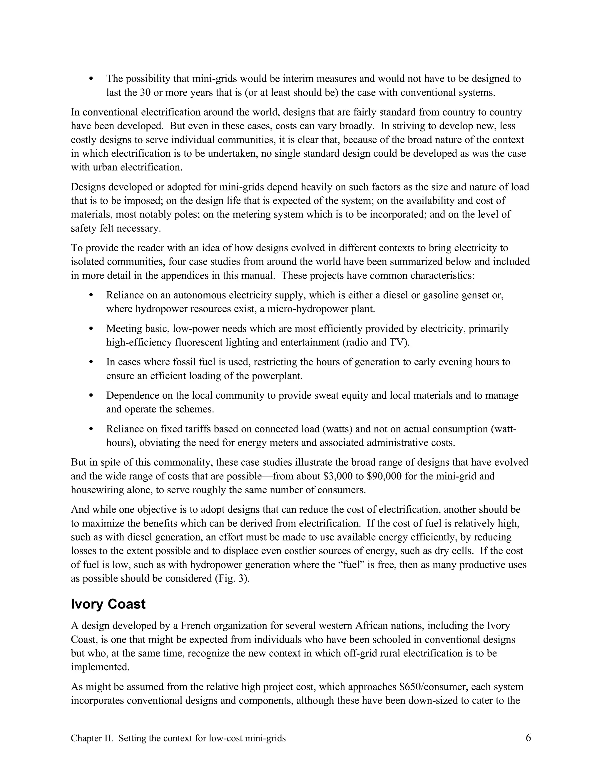 •

The possibility that mini-grids would be interim measures and would not have to be designed to
last the 30 or more years that is (or at least should be) the case with conventional systems.

In conventional electrification around the world, designs that are fairly standard from country to country
have been developed. But even in these cases, costs can vary broadly. In striving to develop new, less
costly designs to serve individual communities, it is clear that, because of the broad nature of the context
in which electrification is to be undertaken, no single standard design could be developed as was the case
with urban electrification.
Designs developed or adopted for mini-grids depend heavily on such factors as the size and nature of load
that is to be imposed; on the design life that is expected of the system; on the availability and cost of
materials, most notably poles; on the metering system which is to be incorporated; and on the level of
safety felt necessary.
To provide the reader with an idea of how designs evolved in different contexts to bring electricity to
isolated communities, four case studies from around the world have been summarized below and included
in more detail in the appendices in this manual. These projects have common characteristics:
•

Reliance on an autonomous electricity supply, which is either a diesel or gasoline genset or,
where hydropower resources exist, a micro-hydropower plant.

•

Meeting basic, low-power needs which are most efficiently provided by electricity, primarily
high-efficiency fluorescent lighting and entertainment (radio and TV).

•

In cases where fossil fuel is used, restricting the hours of generation to early evening hours to
ensure an efficient loading of the powerplant.

•

Dependence on the local community to provide sweat equity and local materials and to manage
and operate the schemes.

•

Reliance on fixed tariffs based on connected load (watts) and not on actual consumption (watthours), obviating the need for energy meters and associated administrative costs.

But in spite of this commonality, these case studies illustrate the broad range of designs that have evolved
and the wide range of costs that are possible—from about $3,000 to $90,000 for the mini-grid and
housewiring alone, to serve roughly the same number of consumers.
And while one objective is to adopt designs that can reduce the cost of electrification, another should be
to maximize the benefits which can be derived from electrification. If the cost of fuel is relatively high,
such as with diesel generation, an effort must be made to use available energy efficiently, by reducing
losses to the extent possible and to displace even costlier sources of energy, such as dry cells. If the cost
of fuel is low, such as with hydropower generation where the “fuel” is free, then as many productive uses
as possible should be considered (Fig. 3).

Ivory Coast
A design developed by a French organization for several western African nations, including the Ivory
Coast, is one that might be expected from individuals who have been schooled in conventional designs
but who, at the same time, recognize the new context in which off-grid rural electrification is to be
implemented.
As might be assumed from the relative high project cost, which approaches $650/consumer, each system
incorporates conventional designs and components, although these have been down-sized to cater to the

Chapter II. Setting the context for low-cost mini-grids

6

 
