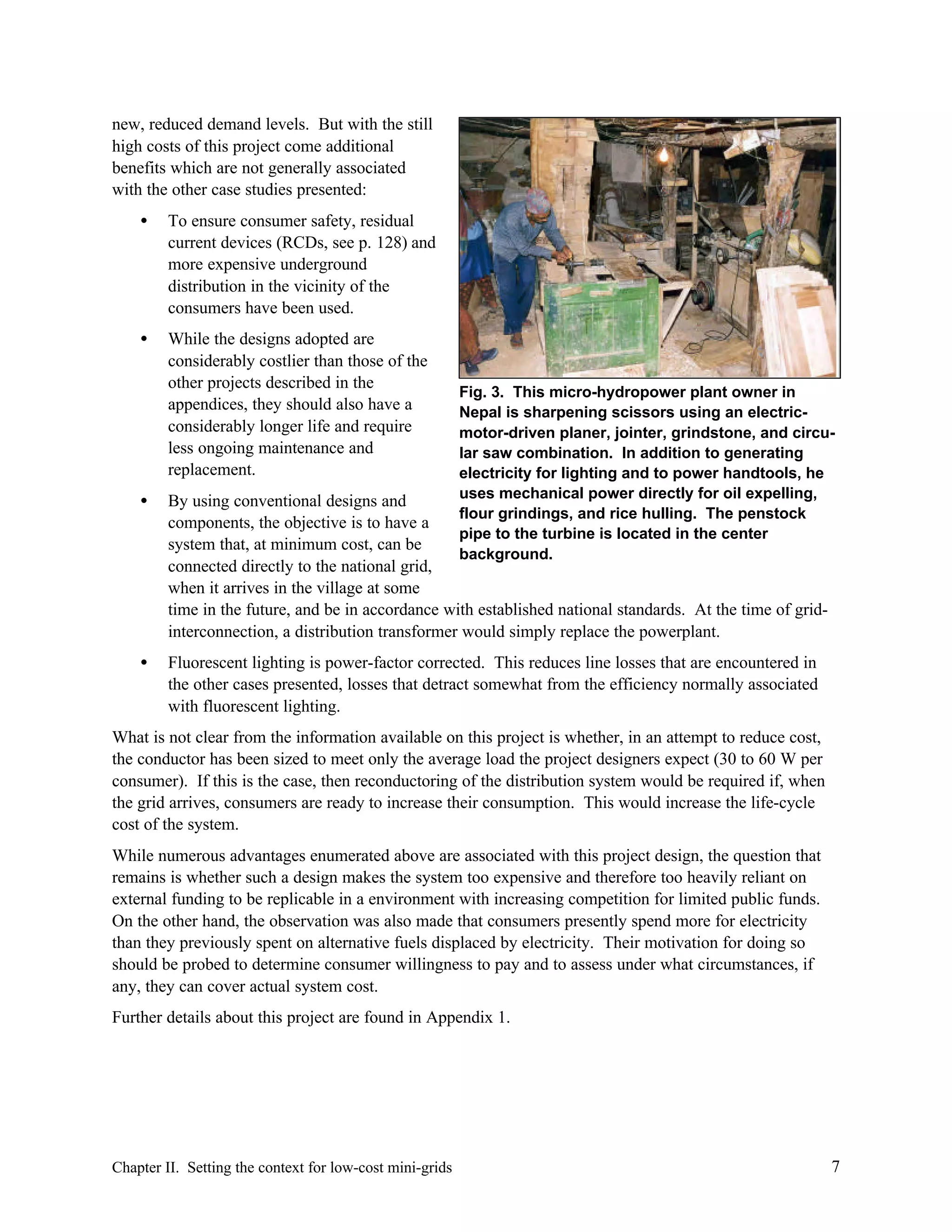 new, reduced demand levels. But with the still
high costs of this project come additional
benefits which are not generally associated
with the other case studies presented:
•

To ensure consumer safety, residual
current devices (RCDs, see p. 128) and
more expensive underground
distribution in the vicinity of the
consumers have been used.

•

While the designs adopted are
considerably costlier than those of the
other projects described in the
appendices, they should also have a
considerably longer life and require
less ongoing maintenance and
replacement.

Fig. 3. This micro-hydropower plant owner in
Nepal is sharpening scissors using an electricmotor-driven planer, jointer, grindstone, and circular saw combination. In addition to generating
electricity for lighting and to power handtools, he
uses mechanical power directly for oil expelling,
flour grindings, and rice hulling. The penstock
pipe to the turbine is located in the center
background.

•

By using conventional designs and
components, the objective is to have a
system that, at minimum cost, can be
connected directly to the national grid,
when it arrives in the village at some
time in the future, and be in accordance with established national standards. At the time of gridinterconnection, a distribution transformer would simply replace the powerplant.

•

Fluorescent lighting is power-factor corrected. This reduces line losses that are encountered in
the other cases presented, losses that detract somewhat from the efficiency normally associated
with fluorescent lighting.

What is not clear from the information available on this project is whether, in an attempt to reduce cost,
the conductor has been sized to meet only the average load the project designers expect (30 to 60 W per
consumer). If this is the case, then reconductoring of the distribution system would be required if, when
the grid arrives, consumers are ready to increase their consumption. This would increase the life-cycle
cost of the system.
While numerous advantages enumerated above are associated with this project design, the question that
remains is whether such a design makes the system too expensive and therefore too heavily reliant on
external funding to be replicable in a environment with increasing competition for limited public funds.
On the other hand, the observation was also made that consumers presently spend more for electricity
than they previously spent on alternative fuels displaced by electricity. Their motivation for doing so
should be probed to determine consumer willingness to pay and to assess under what circumstances, if
any, they can cover actual system cost.
Further details about this project are found in Appendix 1.

Chapter II. Setting the context for low-cost mini-grids

7

 
