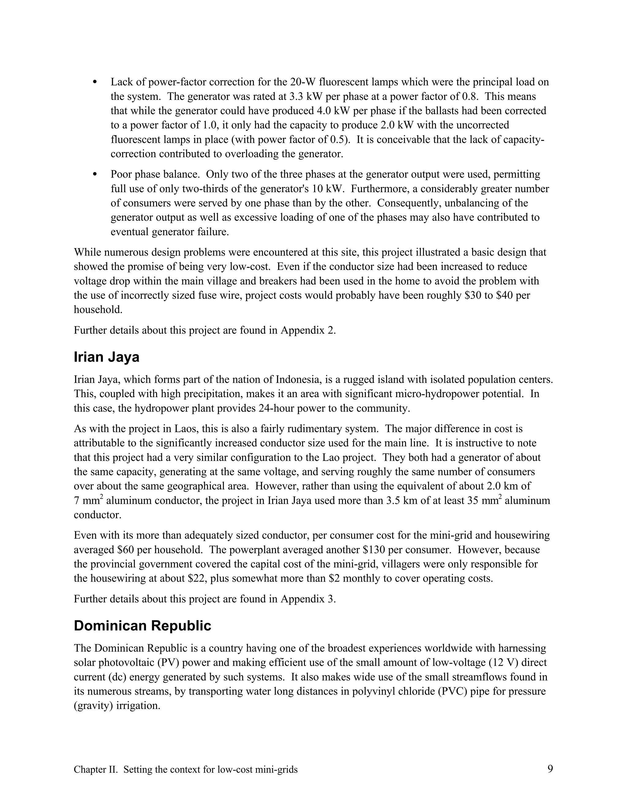 •

Lack of power-factor correction for the 20-W fluorescent lamps which were the principal load on
the system. The generator was rated at 3.3 kW per phase at a power factor of 0.8. This means
that while the generator could have produced 4.0 kW per phase if the ballasts had been corrected
to a power factor of 1.0, it only had the capacity to produce 2.0 kW with the uncorrected
fluorescent lamps in place (with power factor of 0.5). It is conceivable that the lack of capacitycorrection contributed to overloading the generator.

•

Poor phase balance. Only two of the three phases at the generator output were used, permitting
full use of only two-thirds of the generator's 10 kW. Furthermore, a considerably greater number
of consumers were served by one phase than by the other. Consequently, unbalancing of the
generator output as well as excessive loading of one of the phases may also have contributed to
eventual generator failure.

While numerous design problems were encountered at this site, this project illustrated a basic design that
showed the promise of being very low-cost. Even if the conductor size had been increased to reduce
voltage drop within the main village and breakers had been used in the home to avoid the problem with
the use of incorrectly sized fuse wire, project costs would probably have been roughly $30 to $40 per
household.
Further details about this project are found in Appendix 2.

Irian Jaya
Irian Jaya, which forms part of the nation of Indonesia, is a rugged island with isolated population centers.
This, coupled with high precipitation, makes it an area with significant micro-hydropower potential. In
this case, the hydropower plant provides 24-hour power to the community.
As with the project in Laos, this is also a fairly rudimentary system. The major difference in cost is
attributable to the significantly increased conductor size used for the main line. It is instructive to note
that this project had a very similar configuration to the Lao project. They both had a generator of about
the same capacity, generating at the same voltage, and serving roughly the same number of consumers
over about the same geographical area. However, rather than using the equivalent of about 2.0 km of
7 mm2 aluminum conductor, the project in Irian Jaya used more than 3.5 km of at least 35 mm2 aluminum
conductor.
Even with its more than adequately sized conductor, per consumer cost for the mini-grid and housewiring
averaged $60 per household. The powerplant averaged another $130 per consumer. However, because
the provincial government covered the capital cost of the mini-grid, villagers were only responsible for
the housewiring at about $22, plus somewhat more than $2 monthly to cover operating costs.
Further details about this project are found in Appendix 3.

Dominican Republic
The Dominican Republic is a country having one of the broadest experiences worldwide with harnessing
solar photovoltaic (PV) power and making efficient use of the small amount of low-voltage (12 V) direct
current (dc) energy generated by such systems. It also makes wide use of the small streamflows found in
its numerous streams, by transporting water long distances in polyvinyl chloride (PVC) pipe for pressure
(gravity) irrigation.

Chapter II. Setting the context for low-cost mini-grids

9

 