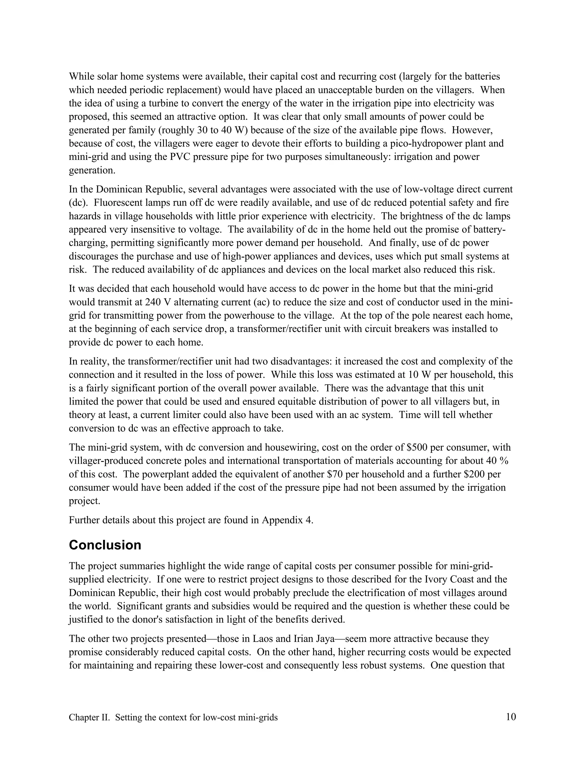 While solar home systems were available, their capital cost and recurring cost (largely for the batteries
which needed periodic replacement) would have placed an unacceptable burden on the villagers. When
the idea of using a turbine to convert the energy of the water in the irrigation pipe into electricity was
proposed, this seemed an attractive option. It was clear that only small amounts of power could be
generated per family (roughly 30 to 40 W) because of the size of the available pipe flows. However,
because of cost, the villagers were eager to devote their efforts to building a pico-hydropower plant and
mini-grid and using the PVC pressure pipe for two purposes simultaneously: irrigation and power
generation.
In the Dominican Republic, several advantages were associated with the use of low-voltage direct current
(dc). Fluorescent lamps run off dc were readily available, and use of dc reduced potential safety and fire
hazards in village households with little prior experience with electricity. The brightness of the dc lamps
appeared very insensitive to voltage. The availability of dc in the home held out the promise of batterycharging, permitting significantly more power demand per household. And finally, use of dc power
discourages the purchase and use of high-power appliances and devices, uses which put small systems at
risk. The reduced availability of dc appliances and devices on the local market also reduced this risk.
It was decided that each household would have access to dc power in the home but that the mini-grid
would transmit at 240 V alternating current (ac) to reduce the size and cost of conductor used in the minigrid for transmitting power from the powerhouse to the village. At the top of the pole nearest each home,
at the beginning of each service drop, a transformer/rectifier unit with circuit breakers was installed to
provide dc power to each home.
In reality, the transformer/rectifier unit had two disadvantages: it increased the cost and complexity of the
connection and it resulted in the loss of power. While this loss was estimated at 10 W per household, this
is a fairly significant portion of the overall power available. There was the advantage that this unit
limited the power that could be used and ensured equitable distribution of power to all villagers but, in
theory at least, a current limiter could also have been used with an ac system. Time will tell whether
conversion to dc was an effective approach to take.
The mini-grid system, with dc conversion and housewiring, cost on the order of $500 per consumer, with
villager-produced concrete poles and international transportation of materials accounting for about 40 %
of this cost. The powerplant added the equivalent of another $70 per household and a further $200 per
consumer would have been added if the cost of the pressure pipe had not been assumed by the irrigation
project.
Further details about this project are found in Appendix 4.

Conclusion
The project summaries highlight the wide range of capital costs per consumer possible for mini-gridsupplied electricity. If one were to restrict project designs to those described for the Ivory Coast and the
Dominican Republic, their high cost would probably preclude the electrification of most villages around
the world. Significant grants and subsidies would be required and the question is whether these could be
justified to the donor's satisfaction in light of the benefits derived.
The other two projects presented—those in Laos and Irian Jaya—seem more attractive because they
promise considerably reduced capital costs. On the other hand, higher recurring costs would be expected
for maintaining and repairing these lower-cost and consequently less robust systems. One question that

Chapter II. Setting the context for low-cost mini-grids

10

 