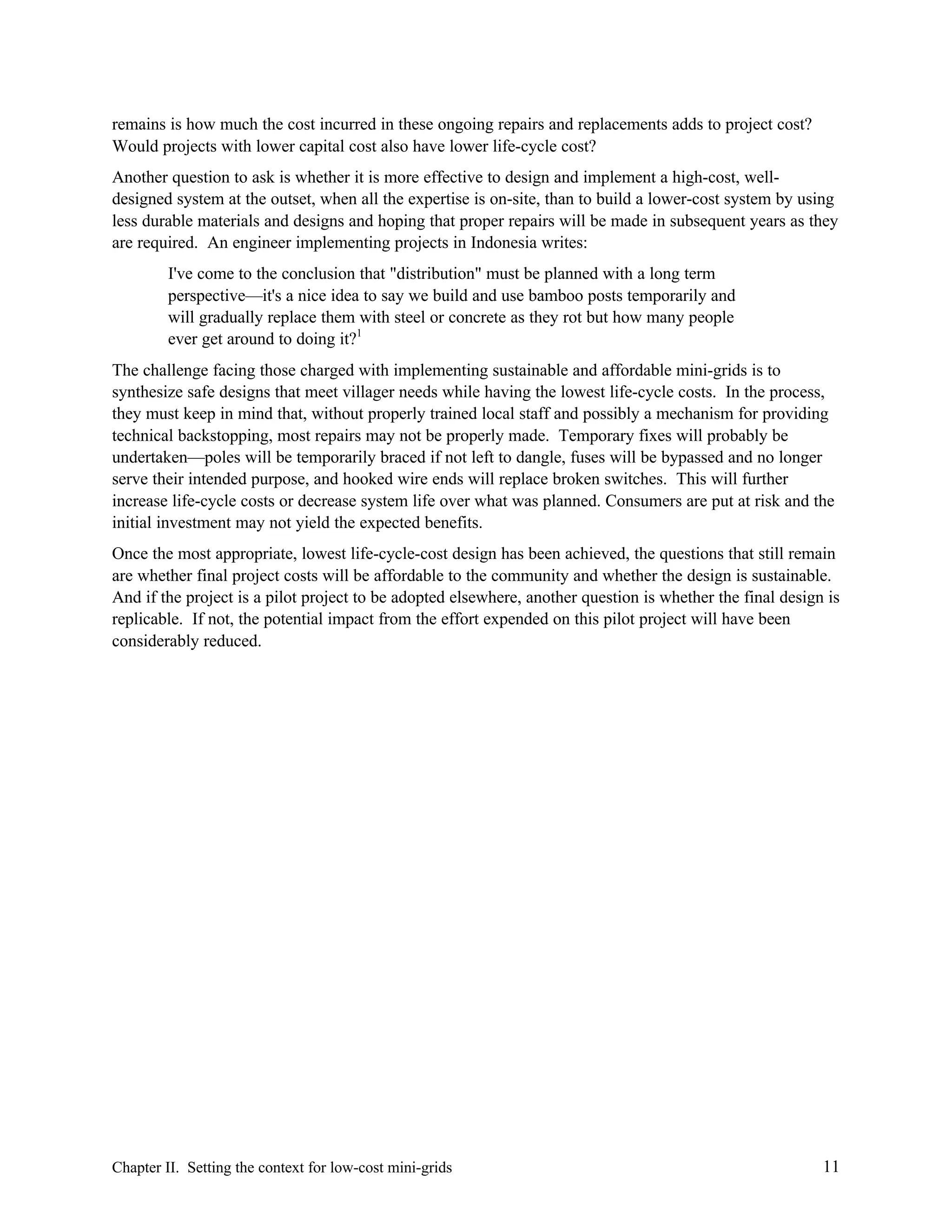 remains is how much the cost incurred in these ongoing repairs and replacements adds to project cost?
Would projects with lower capital cost also have lower life-cycle cost?
Another question to ask is whether it is more effective to design and implement a high-cost, welldesigned system at the outset, when all the expertise is on-site, than to build a lower-cost system by using
less durable materials and designs and hoping that proper repairs will be made in subsequent years as they
are required. An engineer implementing projects in Indonesia writes:
I've come to the conclusion that "distribution" must be planned with a long term
perspective—it's a nice idea to say we build and use bamboo posts temporarily and
will gradually replace them with steel or concrete as they rot but how many people
ever get around to doing it?1
The challenge facing those charged with implementing sustainable and affordable mini-grids is to
synthesize safe designs that meet villager needs while having the lowest life-cycle costs. In the process,
they must keep in mind that, without properly trained local staff and possibly a mechanism for providing
technical backstopping, most repairs may not be properly made. Temporary fixes will probably be
undertaken—poles will be temporarily braced if not left to dangle, fuses will be bypassed and no longer
serve their intended purpose, and hooked wire ends will replace broken switches. This will further
increase life-cycle costs or decrease system life over what was planned. Consumers are put at risk and the
initial investment may not yield the expected benefits.
Once the most appropriate, lowest life-cycle-cost design has been achieved, the questions that still remain
are whether final project costs will be affordable to the community and whether the design is sustainable.
And if the project is a pilot project to be adopted elsewhere, another question is whether the final design is
replicable. If not, the potential impact from the effort expended on this pilot project will have been
considerably reduced.

Chapter II. Setting the context for low-cost mini-grids

11

 