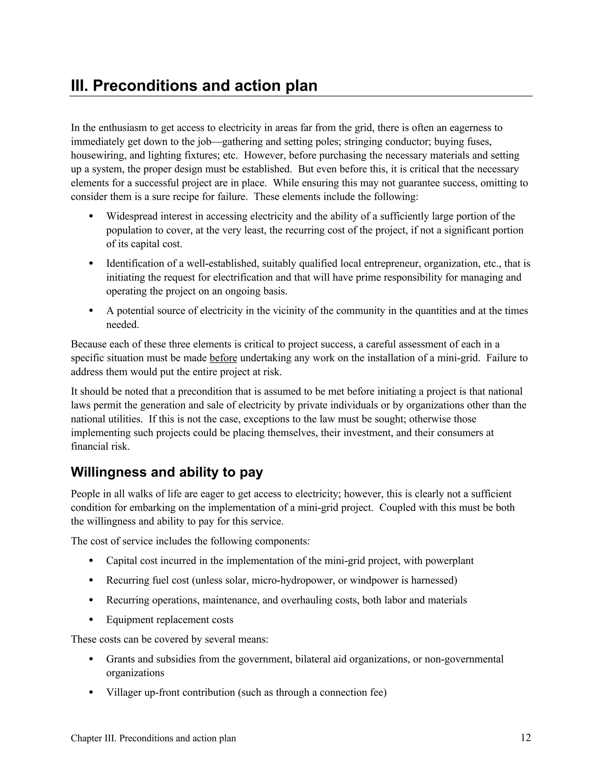 III. Preconditions and action plan
In the enthusiasm to get access to electricity in areas far from the grid, there is often an eagerness to
immediately get down to the job—gathering and setting poles; stringing conductor; buying fuses,
housewiring, and lighting fixtures; etc. However, before purchasing the necessary materials and setting
up a system, the proper design must be established. But even before this, it is critical that the necessary
elements for a successful project are in place. While ensuring this may not guarantee success, omitting to
consider them is a sure recipe for failure. These elements include the following:
•

Widespread interest in accessing electricity and the ability of a sufficiently large portion of the
population to cover, at the very least, the recurring cost of the project, if not a significant portion
of its capital cost.

•

Identification of a well-established, suitably qualified local entrepreneur, organization, etc., that is
initiating the request for electrification and that will have prime responsibility for managing and
operating the project on an ongoing basis.

•

A potential source of electricity in the vicinity of the community in the quantities and at the times
needed.

Because each of these three elements is critical to project success, a careful assessment of each in a
specific situation must be made before undertaking any work on the installation of a mini-grid. Failure to
address them would put the entire project at risk.
It should be noted that a precondition that is assumed to be met before initiating a project is that national
laws permit the generation and sale of electricity by private individuals or by organizations other than the
national utilities. If this is not the case, exceptions to the law must be sought; otherwise those
implementing such projects could be placing themselves, their investment, and their consumers at
financial risk.

Willingness and ability to pay
People in all walks of life are eager to get access to electricity; however, this is clearly not a sufficient
condition for embarking on the implementation of a mini-grid project. Coupled with this must be both
the willingness and ability to pay for this service.
The cost of service includes the following components:
•

Capital cost incurred in the implementation of the mini-grid project, with powerplant

•

Recurring fuel cost (unless solar, micro-hydropower, or windpower is harnessed)

•

Recurring operations, maintenance, and overhauling costs, both labor and materials

•

Equipment replacement costs

These costs can be covered by several means:
•

Grants and subsidies from the government, bilateral aid organizations, or non-governmental
organizations

•

Villager up-front contribution (such as through a connection fee)

Chapter III. Preconditions and action plan

12

 