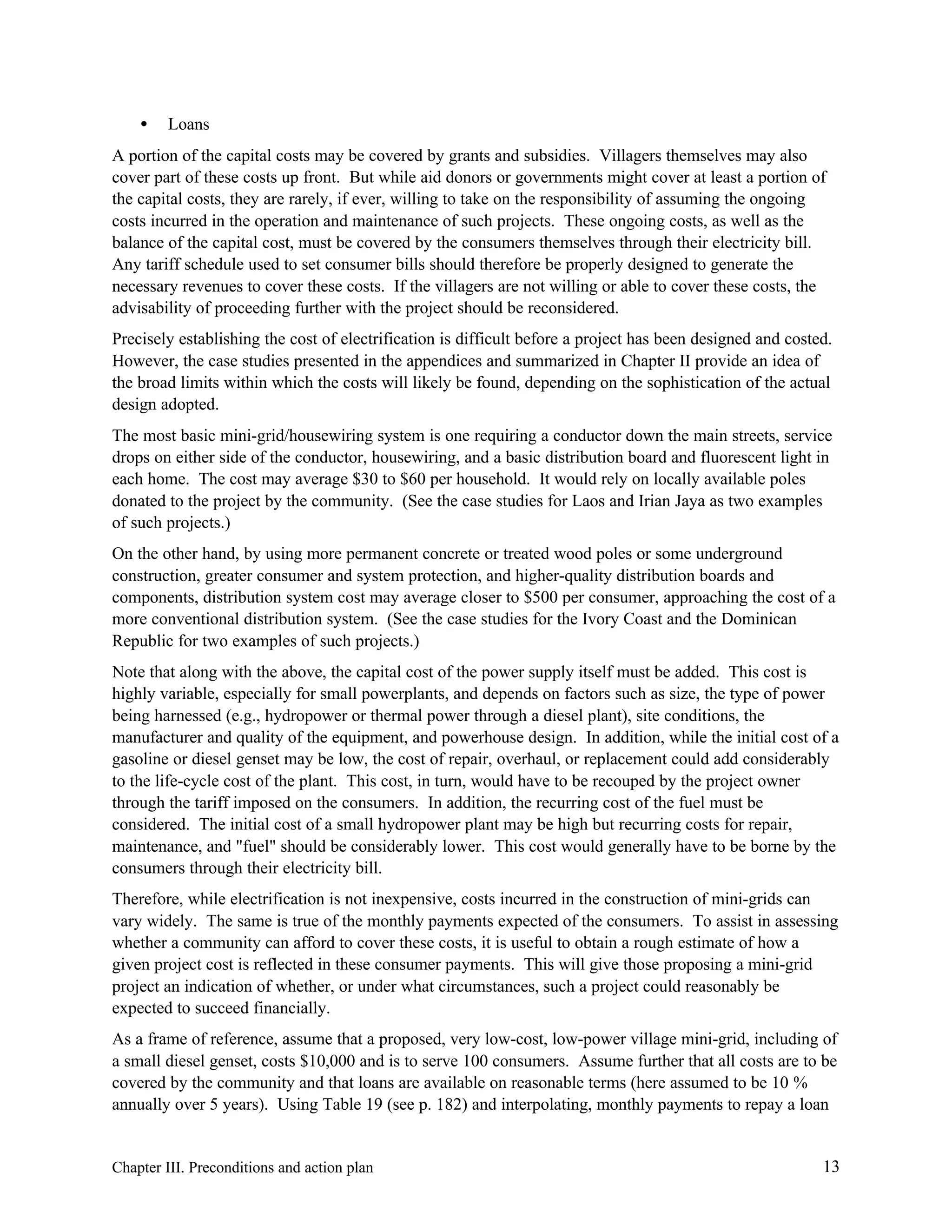 •

Loans

A portion of the capital costs may be covered by grants and subsidies. Villagers themselves may also
cover part of these costs up front. But while aid donors or governments might cover at least a portion of
the capital costs, they are rarely, if ever, willing to take on the responsibility of assuming the ongoing
costs incurred in the operation and maintenance of such projects. These ongoing costs, as well as the
balance of the capital cost, must be covered by the consumers themselves through their electricity bill.
Any tariff schedule used to set consumer bills should therefore be properly designed to generate the
necessary revenues to cover these costs. If the villagers are not willing or able to cover these costs, the
advisability of proceeding further with the project should be reconsidered.
Precisely establishing the cost of electrification is difficult before a project has been designed and costed.
However, the case studies presented in the appendices and summarized in Chapter II provide an idea of
the broad limits within which the costs will likely be found, depending on the sophistication of the actual
design adopted.
The most basic mini-grid/housewiring system is one requiring a conductor down the main streets, service
drops on either side of the conductor, housewiring, and a basic distribution board and fluorescent light in
each home. The cost may average $30 to $60 per household. It would rely on locally available poles
donated to the project by the community. (See the case studies for Laos and Irian Jaya as two examples
of such projects.)
On the other hand, by using more permanent concrete or treated wood poles or some underground
construction, greater consumer and system protection, and higher-quality distribution boards and
components, distribution system cost may average closer to $500 per consumer, approaching the cost of a
more conventional distribution system. (See the case studies for the Ivory Coast and the Dominican
Republic for two examples of such projects.)
Note that along with the above, the capital cost of the power supply itself must be added. This cost is
highly variable, especially for small powerplants, and depends on factors such as size, the type of power
being harnessed (e.g., hydropower or thermal power through a diesel plant), site conditions, the
manufacturer and quality of the equipment, and powerhouse design. In addition, while the initial cost of a
gasoline or diesel genset may be low, the cost of repair, overhaul, or replacement could add considerably
to the life-cycle cost of the plant. This cost, in turn, would have to be recouped by the project owner
through the tariff imposed on the consumers. In addition, the recurring cost of the fuel must be
considered. The initial cost of a small hydropower plant may be high but recurring costs for repair,
maintenance, and "fuel" should be considerably lower. This cost would generally have to be borne by the
consumers through their electricity bill.
Therefore, while electrification is not inexpensive, costs incurred in the construction of mini-grids can
vary widely. The same is true of the monthly payments expected of the consumers. To assist in assessing
whether a community can afford to cover these costs, it is useful to obtain a rough estimate of how a
given project cost is reflected in these consumer payments. This will give those proposing a mini-grid
project an indication of whether, or under what circumstances, such a project could reasonably be
expected to succeed financially.
As a frame of reference, assume that a proposed, very low-cost, low-power village mini-grid, including of
a small diesel genset, costs $10,000 and is to serve 100 consumers. Assume further that all costs are to be
covered by the community and that loans are available on reasonable terms (here assumed to be 10 %
annually over 5 years). Using Table 19 (see p. 182) and interpolating, monthly payments to repay a loan

Chapter III. Preconditions and action plan

13

 