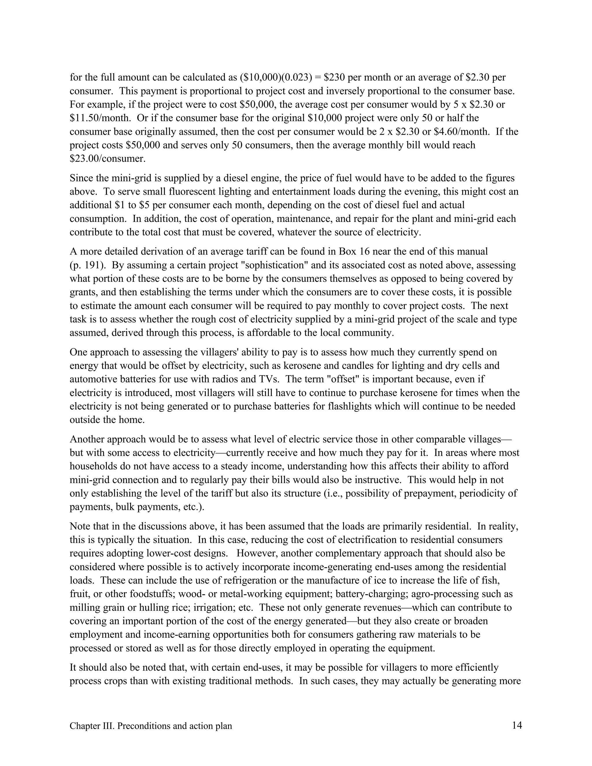 for the full amount can be calculated as ($10,000)(0.023) = $230 per month or an average of $2.30 per
consumer. This payment is proportional to project cost and inversely proportional to the consumer base.
For example, if the project were to cost $50,000, the average cost per consumer would by 5 x $2.30 or
$11.50/month. Or if the consumer base for the original $10,000 project were only 50 or half the
consumer base originally assumed, then the cost per consumer would be 2 x $2.30 or $4.60/month. If the
project costs $50,000 and serves only 50 consumers, then the average monthly bill would reach
$23.00/consumer.
Since the mini-grid is supplied by a diesel engine, the price of fuel would have to be added to the figures
above. To serve small fluorescent lighting and entertainment loads during the evening, this might cost an
additional $1 to $5 per consumer each month, depending on the cost of diesel fuel and actual
consumption. In addition, the cost of operation, maintenance, and repair for the plant and mini-grid each
contribute to the total cost that must be covered, whatever the source of electricity.
A more detailed derivation of an average tariff can be found in Box 16 near the end of this manual
(p. 191). By assuming a certain project "sophistication" and its associated cost as noted above, assessing
what portion of these costs are to be borne by the consumers themselves as opposed to being covered by
grants, and then establishing the terms under which the consumers are to cover these costs, it is possible
to estimate the amount each consumer will be required to pay monthly to cover project costs. The next
task is to assess whether the rough cost of electricity supplied by a mini-grid project of the scale and type
assumed, derived through this process, is affordable to the local community.
One approach to assessing the villagers' ability to pay is to assess how much they currently spend on
energy that would be offset by electricity, such as kerosene and candles for lighting and dry cells and
automotive batteries for use with radios and TVs. The term "offset" is important because, even if
electricity is introduced, most villagers will still have to continue to purchase kerosene for times when the
electricity is not being generated or to purchase batteries for flashlights which will continue to be needed
outside the home.
Another approach would be to assess what level of electric service those in other comparable villages—
but with some access to electricity—currently receive and how much they pay for it. In areas where most
households do not have access to a steady income, understanding how this affects their ability to afford
mini-grid connection and to regularly pay their bills would also be instructive. This would help in not
only establishing the level of the tariff but also its structure (i.e., possibility of prepayment, periodicity of
payments, bulk payments, etc.).
Note that in the discussions above, it has been assumed that the loads are primarily residential. In reality,
this is typically the situation. In this case, reducing the cost of electrification to residential consumers
requires adopting lower-cost designs. However, another complementary approach that should also be
considered where possible is to actively incorporate income-generating end-uses among the residential
loads. These can include the use of refrigeration or the manufacture of ice to increase the life of fish,
fruit, or other foodstuffs; wood- or metal-working equipment; battery-charging; agro-processing such as
milling grain or hulling rice; irrigation; etc. These not only generate revenues—which can contribute to
covering an important portion of the cost of the energy generated—but they also create or broaden
employment and income-earning opportunities both for consumers gathering raw materials to be
processed or stored as well as for those directly employed in operating the equipment.
It should also be noted that, with certain end-uses, it may be possible for villagers to more efficiently
process crops than with existing traditional methods. In such cases, they may actually be generating more

Chapter III. Preconditions and action plan

14

 
