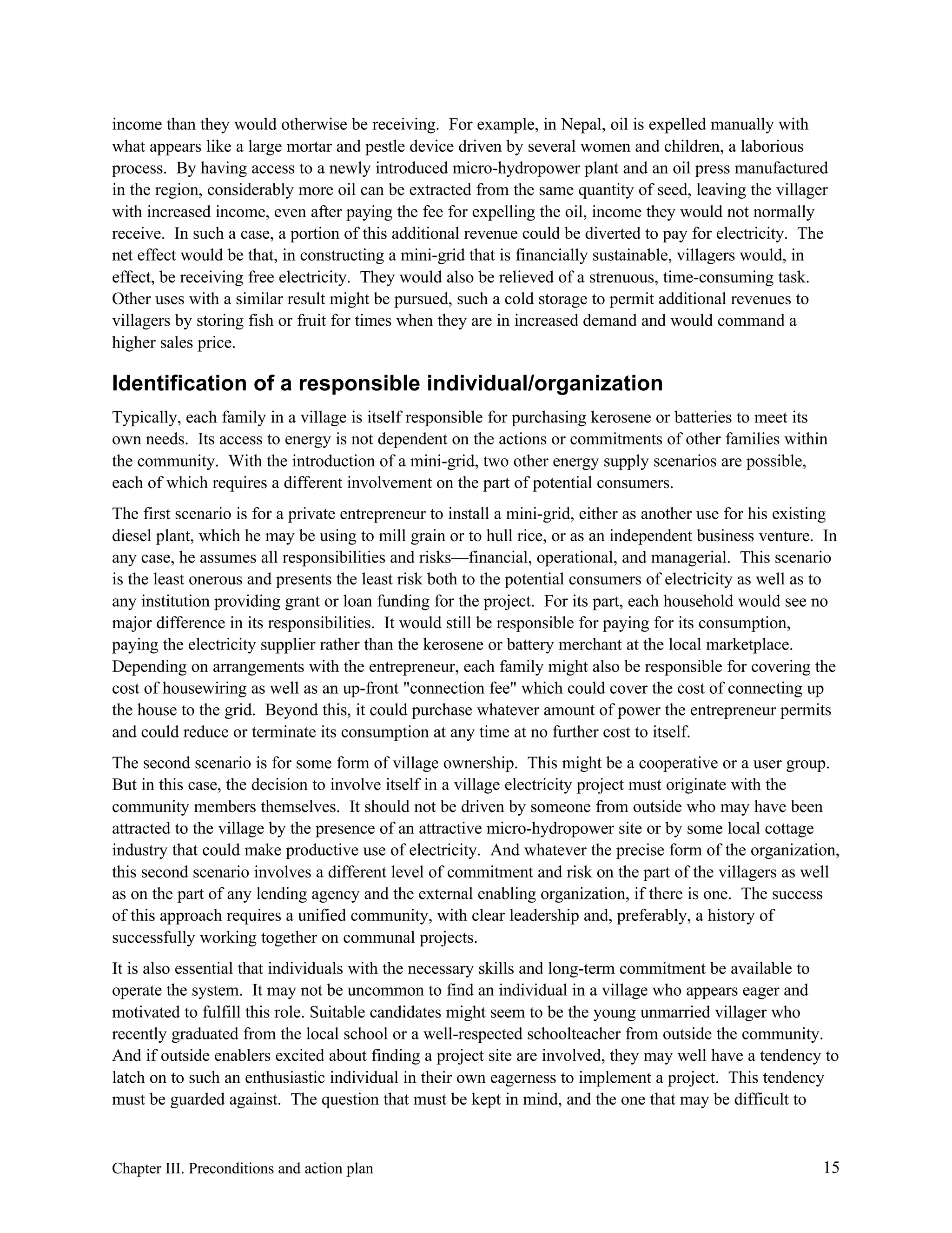 income than they would otherwise be receiving. For example, in Nepal, oil is expelled manually with
what appears like a large mortar and pestle device driven by several women and children, a laborious
process. By having access to a newly introduced micro-hydropower plant and an oil press manufactured
in the region, considerably more oil can be extracted from the same quantity of seed, leaving the villager
with increased income, even after paying the fee for expelling the oil, income they would not normally
receive. In such a case, a portion of this additional revenue could be diverted to pay for electricity. The
net effect would be that, in constructing a mini-grid that is financially sustainable, villagers would, in
effect, be receiving free electricity. They would also be relieved of a strenuous, time-consuming task.
Other uses with a similar result might be pursued, such a cold storage to permit additional revenues to
villagers by storing fish or fruit for times when they are in increased demand and would command a
higher sales price.

Identification of a responsible individual/organization
Typically, each family in a village is itself responsible for purchasing kerosene or batteries to meet its
own needs. Its access to energy is not dependent on the actions or commitments of other families within
the community. With the introduction of a mini-grid, two other energy supply scenarios are possible,
each of which requires a different involvement on the part of potential consumers.
The first scenario is for a private entrepreneur to install a mini-grid, either as another use for his existing
diesel plant, which he may be using to mill grain or to hull rice, or as an independent business venture. In
any case, he assumes all responsibilities and risks—financial, operational, and managerial. This scenario
is the least onerous and presents the least risk both to the potential consumers of electricity as well as to
any institution providing grant or loan funding for the project. For its part, each household would see no
major difference in its responsibilities. It would still be responsible for paying for its consumption,
paying the electricity supplier rather than the kerosene or battery merchant at the local marketplace.
Depending on arrangements with the entrepreneur, each family might also be responsible for covering the
cost of housewiring as well as an up-front "connection fee" which could cover the cost of connecting up
the house to the grid. Beyond this, it could purchase whatever amount of power the entrepreneur permits
and could reduce or terminate its consumption at any time at no further cost to itself.
The second scenario is for some form of village ownership. This might be a cooperative or a user group.
But in this case, the decision to involve itself in a village electricity project must originate with the
community members themselves. It should not be driven by someone from outside who may have been
attracted to the village by the presence of an attractive micro-hydropower site or by some local cottage
industry that could make productive use of electricity. And whatever the precise form of the organization,
this second scenario involves a different level of commitment and risk on the part of the villagers as well
as on the part of any lending agency and the external enabling organization, if there is one. The success
of this approach requires a unified community, with clear leadership and, preferably, a history of
successfully working together on communal projects.
It is also essential that individuals with the necessary skills and long-term commitment be available to
operate the system. It may not be uncommon to find an individual in a village who appears eager and
motivated to fulfill this role. Suitable candidates might seem to be the young unmarried villager who
recently graduated from the local school or a well-respected schoolteacher from outside the community.
And if outside enablers excited about finding a project site are involved, they may well have a tendency to
latch on to such an enthusiastic individual in their own eagerness to implement a project. This tendency
must be guarded against. The question that must be kept in mind, and the one that may be difficult to

Chapter III. Preconditions and action plan

15

 