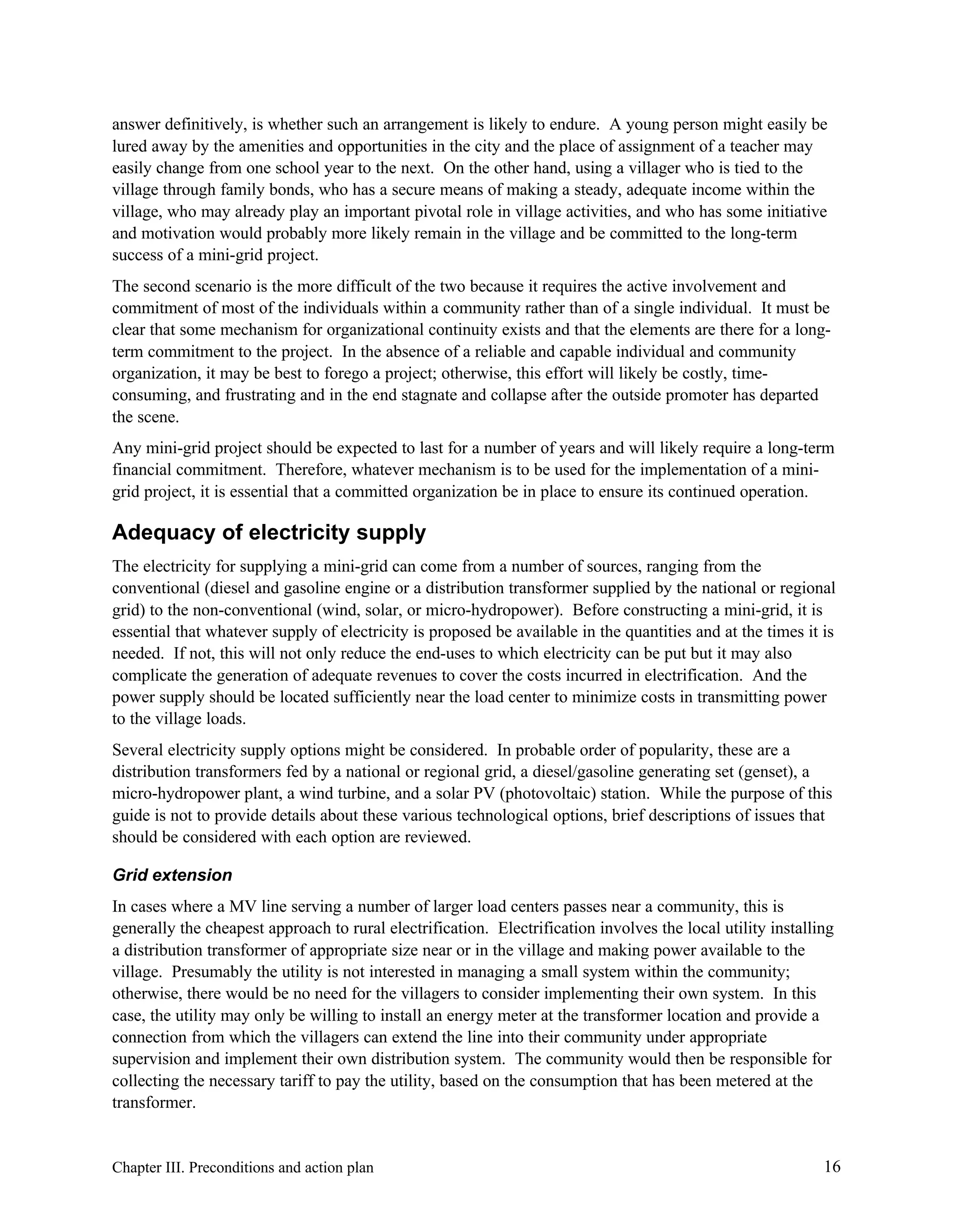 answer definitively, is whether such an arrangement is likely to endure. A young person might easily be
lured away by the amenities and opportunities in the city and the place of assignment of a teacher may
easily change from one school year to the next. On the other hand, using a villager who is tied to the
village through family bonds, who has a secure means of making a steady, adequate income within the
village, who may already play an important pivotal role in village activities, and who has some initiative
and motivation would probably more likely remain in the village and be committed to the long-term
success of a mini-grid project.
The second scenario is the more difficult of the two because it requires the active involvement and
commitment of most of the individuals within a community rather than of a single individual. It must be
clear that some mechanism for organizational continuity exists and that the elements are there for a longterm commitment to the project. In the absence of a reliable and capable individual and community
organization, it may be best to forego a project; otherwise, this effort will likely be costly, timeconsuming, and frustrating and in the end stagnate and collapse after the outside promoter has departed
the scene.
Any mini-grid project should be expected to last for a number of years and will likely require a long-term
financial commitment. Therefore, whatever mechanism is to be used for the implementation of a minigrid project, it is essential that a committed organization be in place to ensure its continued operation.

Adequacy of electricity supply
The electricity for supplying a mini-grid can come from a number of sources, ranging from the
conventional (diesel and gasoline engine or a distribution transformer supplied by the national or regional
grid) to the non-conventional (wind, solar, or micro-hydropower). Before constructing a mini-grid, it is
essential that whatever supply of electricity is proposed be available in the quantities and at the times it is
needed. If not, this will not only reduce the end-uses to which electricity can be put but it may also
complicate the generation of adequate revenues to cover the costs incurred in electrification. And the
power supply should be located sufficiently near the load center to minimize costs in transmitting power
to the village loads.
Several electricity supply options might be considered. In probable order of popularity, these are a
distribution transformers fed by a national or regional grid, a diesel/gasoline generating set (genset), a
micro-hydropower plant, a wind turbine, and a solar PV (photovoltaic) station. While the purpose of this
guide is not to provide details about these various technological options, brief descriptions of issues that
should be considered with each option are reviewed.
Grid extension
In cases where a MV line serving a number of larger load centers passes near a community, this is
generally the cheapest approach to rural electrification. Electrification involves the local utility installing
a distribution transformer of appropriate size near or in the village and making power available to the
village. Presumably the utility is not interested in managing a small system within the community;
otherwise, there would be no need for the villagers to consider implementing their own system. In this
case, the utility may only be willing to install an energy meter at the transformer location and provide a
connection from which the villagers can extend the line into their community under appropriate
supervision and implement their own distribution system. The community would then be responsible for
collecting the necessary tariff to pay the utility, based on the consumption that has been metered at the
transformer.

Chapter III. Preconditions and action plan

16

 