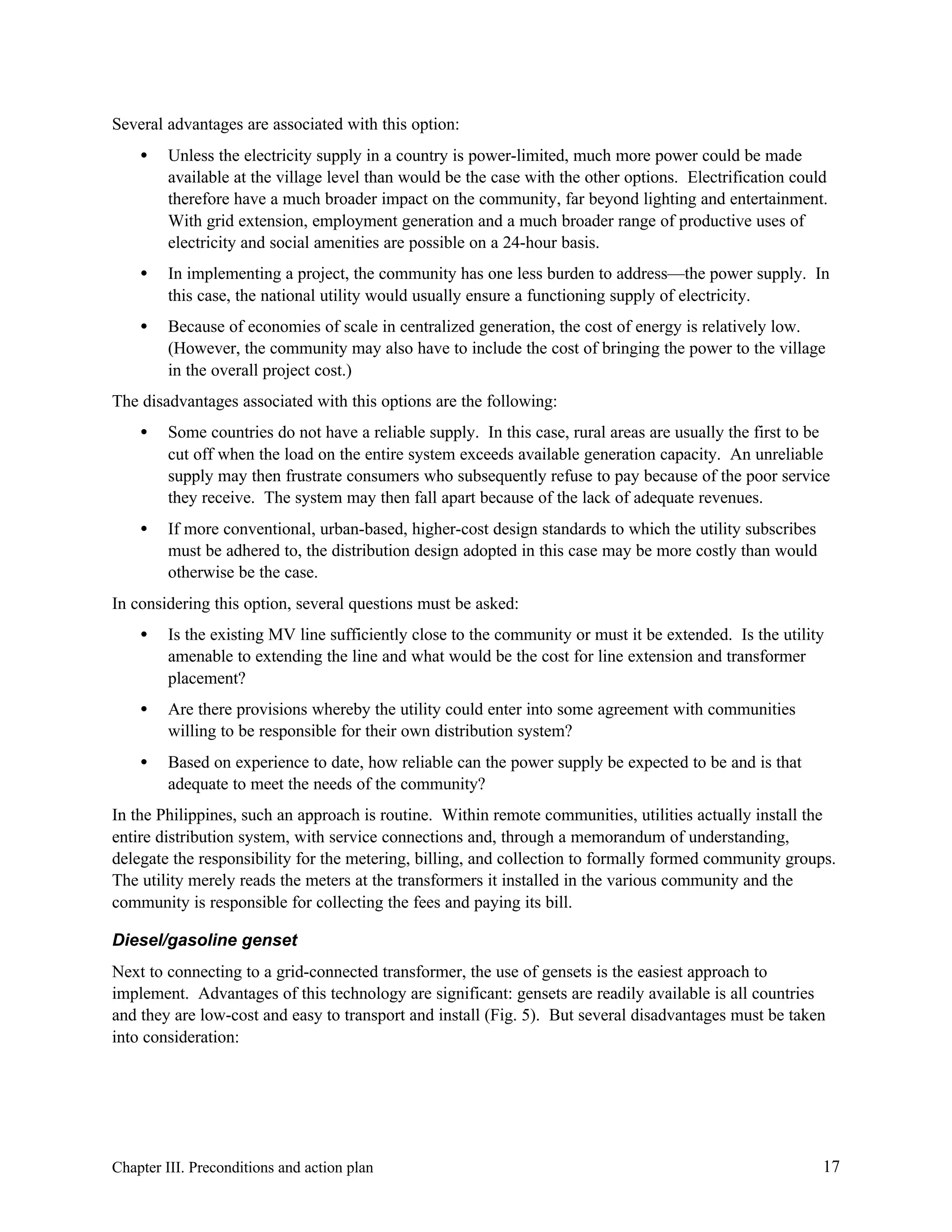 Several advantages are associated with this option:
•

Unless the electricity supply in a country is power-limited, much more power could be made
available at the village level than would be the case with the other options. Electrification could
therefore have a much broader impact on the community, far beyond lighting and entertainment.
With grid extension, employment generation and a much broader range of productive uses of
electricity and social amenities are possible on a 24-hour basis.

•

In implementing a project, the community has one less burden to address—the power supply. In
this case, the national utility would usually ensure a functioning supply of electricity.

•

Because of economies of scale in centralized generation, the cost of energy is relatively low.
(However, the community may also have to include the cost of bringing the power to the village
in the overall project cost.)

The disadvantages associated with this options are the following:
•

Some countries do not have a reliable supply. In this case, rural areas are usually the first to be
cut off when the load on the entire system exceeds available generation capacity. An unreliable
supply may then frustrate consumers who subsequently refuse to pay because of the poor service
they receive. The system may then fall apart because of the lack of adequate revenues.

•

If more conventional, urban-based, higher-cost design standards to which the utility subscribes
must be adhered to, the distribution design adopted in this case may be more costly than would
otherwise be the case.

In considering this option, several questions must be asked:
•

Is the existing MV line sufficiently close to the community or must it be extended. Is the utility
amenable to extending the line and what would be the cost for line extension and transformer
placement?

•

Are there provisions whereby the utility could enter into some agreement with communities
willing to be responsible for their own distribution system?

•

Based on experience to date, how reliable can the power supply be expected to be and is that
adequate to meet the needs of the community?

In the Philippines, such an approach is routine. Within remote communities, utilities actually install the
entire distribution system, with service connections and, through a memorandum of understanding,
delegate the responsibility for the metering, billing, and collection to formally formed community groups.
The utility merely reads the meters at the transformers it installed in the various community and the
community is responsible for collecting the fees and paying its bill.
Diesel/gasoline genset
Next to connecting to a grid-connected transformer, the use of gensets is the easiest approach to
implement. Advantages of this technology are significant: gensets are readily available is all countries
and they are low-cost and easy to transport and install (Fig. 5). But several disadvantages must be taken
into consideration:

Chapter III. Preconditions and action plan

17

 