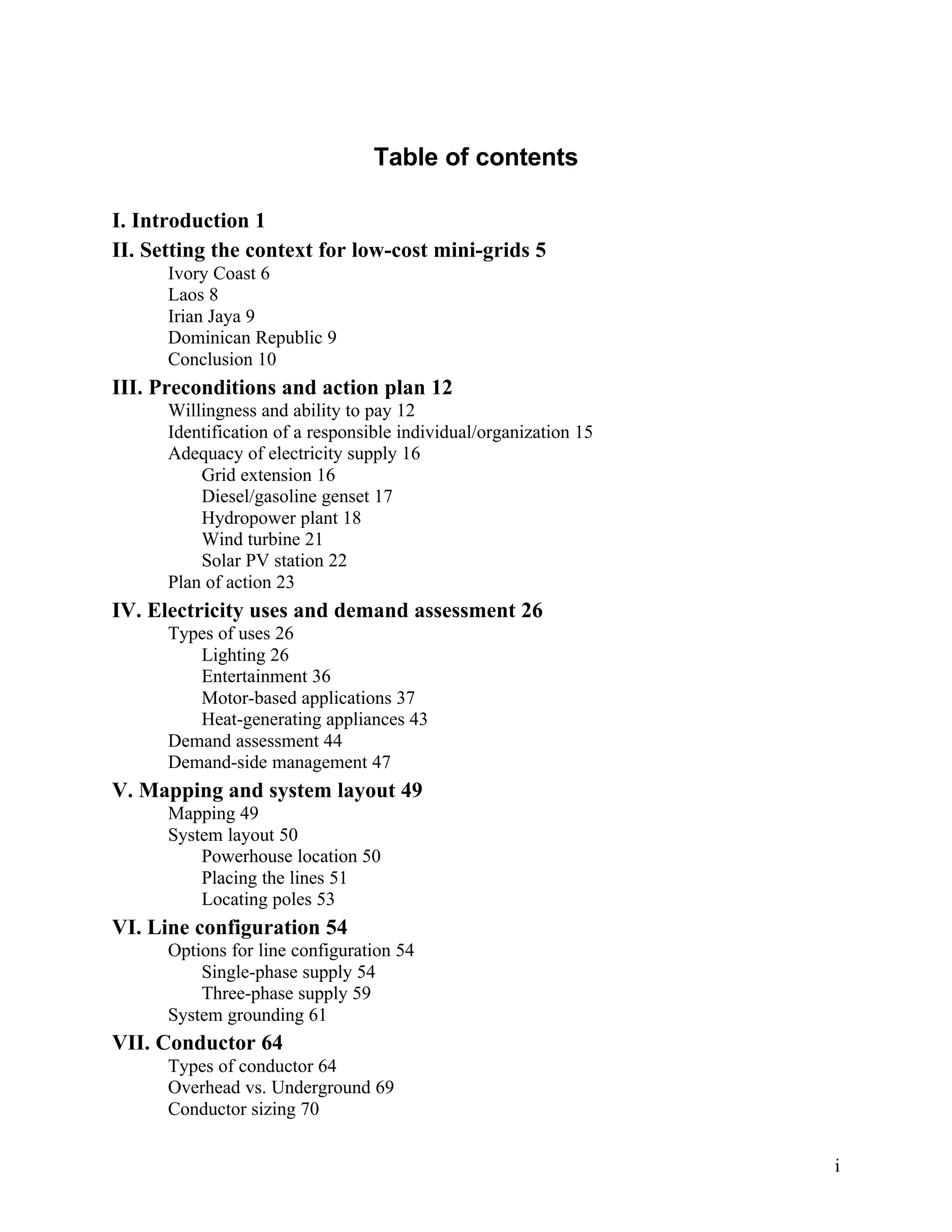 Table of contents
I. Introduction 1
II. Setting the context for low-cost mini-grids 5
Ivory Coast 6
Laos 8
Irian Jaya 9
Dominican Republic 9
Conclusion 10

III. Preconditions and action plan 12
Willingness and ability to pay 12
Identification of a responsible individual/organization 15
Adequacy of electricity supply 16
Grid extension 16
Diesel/gasoline genset 17
Hydropower plant 18
Wind turbine 21
Solar PV station 22
Plan of action 23

IV. Electricity uses and demand assessment 26
Types of uses 26
Lighting 26
Entertainment 36
Motor-based applications 37
Heat-generating appliances 43
Demand assessment 44
Demand-side management 47

V. Mapping and system layout 49
Mapping 49
System layout 50
Powerhouse location 50
Placing the lines 51
Locating poles 53

VI. Line configuration 54
Options for line configuration 54
Single-phase supply 54
Three-phase supply 59
System grounding 61

VII. Conductor 64
Types of conductor 64
Overhead vs. Underground 69
Conductor sizing 70
i

 