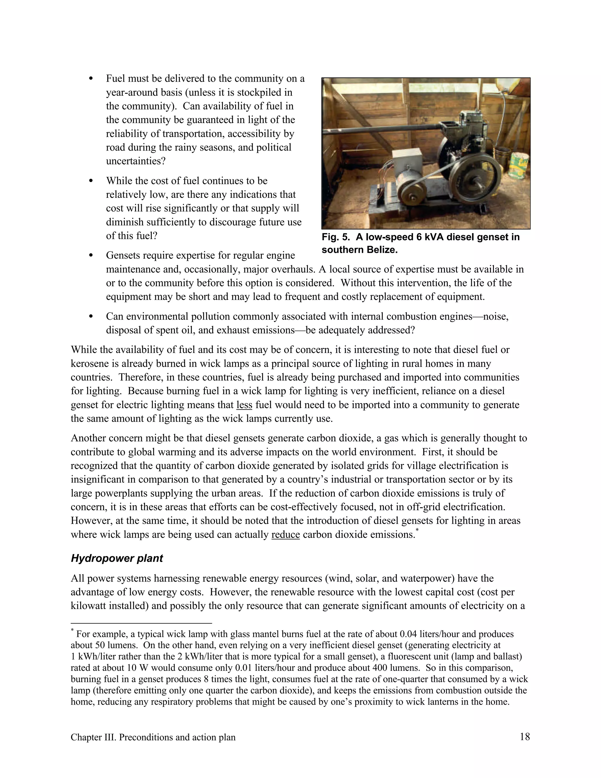 •

Fuel must be delivered to the community on a
year-around basis (unless it is stockpiled in
the community). Can availability of fuel in
the community be guaranteed in light of the
reliability of transportation, accessibility by
road during the rainy seasons, and political
uncertainties?

•

While the cost of fuel continues to be
relatively low, are there any indications that
cost will rise significantly or that supply will
diminish sufficiently to discourage future use
of this fuel?

Fig. 5. A low-speed 6 kVA diesel genset in
southern Belize.

•

Gensets require expertise for regular engine
maintenance and, occasionally, major overhauls. A local source of expertise must be available in
or to the community before this option is considered. Without this intervention, the life of the
equipment may be short and may lead to frequent and costly replacement of equipment.

•

Can environmental pollution commonly associated with internal combustion engines—noise,
disposal of spent oil, and exhaust emissions—be adequately addressed?

While the availability of fuel and its cost may be of concern, it is interesting to note that diesel fuel or
kerosene is already burned in wick lamps as a principal source of lighting in rural homes in many
countries. Therefore, in these countries, fuel is already being purchased and imported into communities
for lighting. Because burning fuel in a wick lamp for lighting is very inefficient, reliance on a diesel
genset for electric lighting means that less fuel would need to be imported into a community to generate
the same amount of lighting as the wick lamps currently use.
Another concern might be that diesel gensets generate carbon dioxide, a gas which is generally thought to
contribute to global warming and its adverse impacts on the world environment. First, it should be
recognized that the quantity of carbon dioxide generated by isolated grids for village electrification is
insignificant in comparison to that generated by a country’s industrial or transportation sector or by its
large powerplants supplying the urban areas. If the reduction of carbon dioxide emissions is truly of
concern, it is in these areas that efforts can be cost-effectively focused, not in off-grid electrification.
However, at the same time, it should be noted that the introduction of diesel gensets for lighting in areas
where wick lamps are being used can actually reduce carbon dioxide emissions.*
Hydropower plant
All power systems harnessing renewable energy resources (wind, solar, and waterpower) have the
advantage of low energy costs. However, the renewable resource with the lowest capital cost (cost per
kilowatt installed) and possibly the only resource that can generate significant amounts of electricity on a
*

For example, a typical wick lamp with glass mantel burns fuel at the rate of about 0.04 liters/hour and produces
about 50 lumens. On the other hand, even relying on a very inefficient diesel genset (generating electricity at
1 kWh/liter rather than the 2 kWh/liter that is more typical for a small genset), a fluorescent unit (lamp and ballast)
rated at about 10 W would consume only 0.01 liters/hour and produce about 400 lumens. So in this comparison,
burning fuel in a genset produces 8 times the light, consumes fuel at the rate of one-quarter that consumed by a wick
lamp (therefore emitting only one quarter the carbon dioxide), and keeps the emissions from combustion outside the
home, reducing any respiratory problems that might be caused by one’s proximity to wick lanterns in the home.

Chapter III. Preconditions and action plan

18

 
