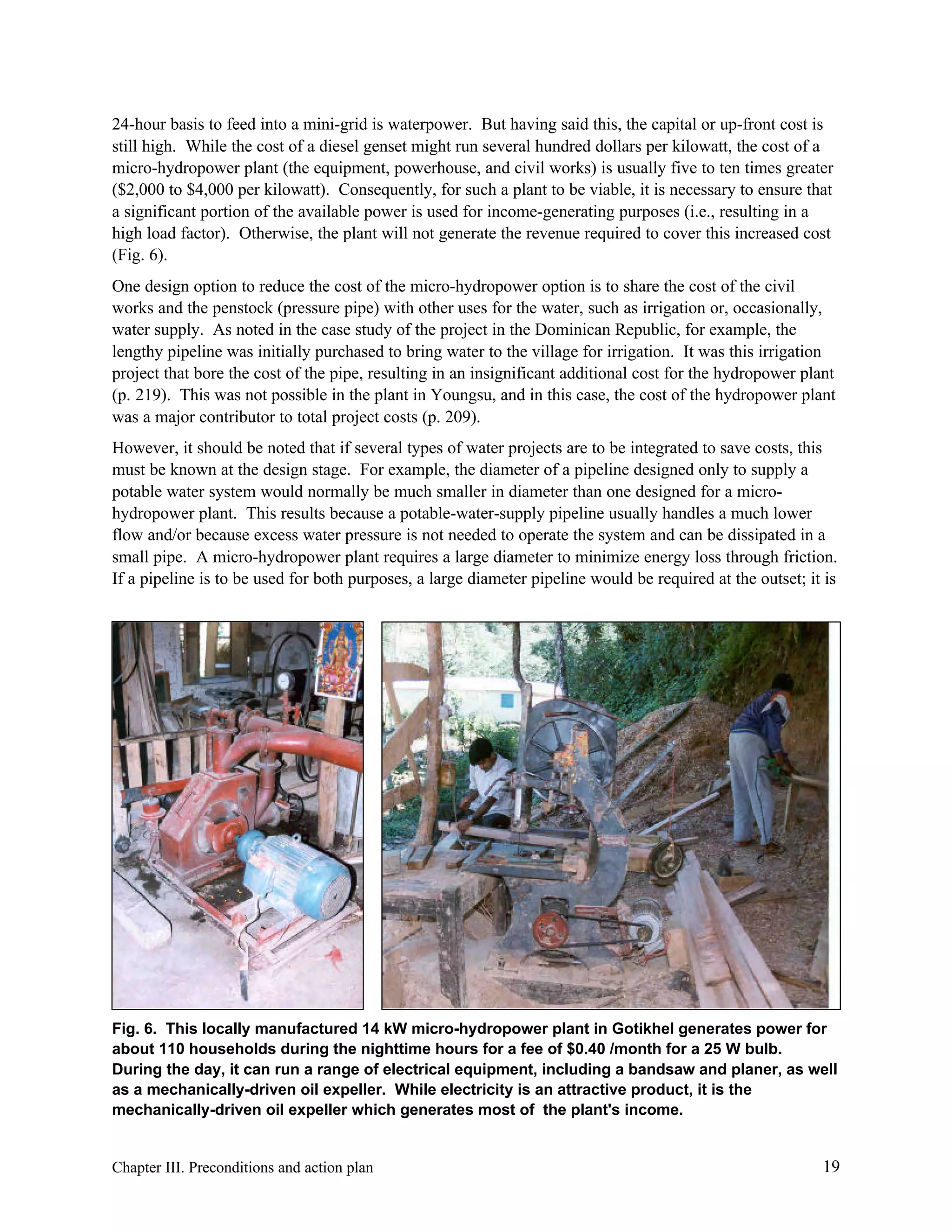 24-hour basis to feed into a mini-grid is waterpower. But having said this, the capital or up-front cost is
still high. While the cost of a diesel genset might run several hundred dollars per kilowatt, the cost of a
micro-hydropower plant (the equipment, powerhouse, and civil works) is usually five to ten times greater
($2,000 to $4,000 per kilowatt). Consequently, for such a plant to be viable, it is necessary to ensure that
a significant portion of the available power is used for income-generating purposes (i.e., resulting in a
high load factor). Otherwise, the plant will not generate the revenue required to cover this increased cost
(Fig. 6).
One design option to reduce the cost of the micro-hydropower option is to share the cost of the civil
works and the penstock (pressure pipe) with other uses for the water, such as irrigation or, occasionally,
water supply. As noted in the case study of the project in the Dominican Republic, for example, the
lengthy pipeline was initially purchased to bring water to the village for irrigation. It was this irrigation
project that bore the cost of the pipe, resulting in an insignificant additional cost for the hydropower plant
(p. 219). This was not possible in the plant in Youngsu, and in this case, the cost of the hydropower plant
was a major contributor to total project costs (p. 209).
However, it should be noted that if several types of water projects are to be integrated to save costs, this
must be known at the design stage. For example, the diameter of a pipeline designed only to supply a
potable water system would normally be much smaller in diameter than one designed for a microhydropower plant. This results because a potable-water-supply pipeline usually handles a much lower
flow and/or because excess water pressure is not needed to operate the system and can be dissipated in a
small pipe. A micro-hydropower plant requires a large diameter to minimize energy loss through friction.
If a pipeline is to be used for both purposes, a large diameter pipeline would be required at the outset; it is

Fig. 6. This locally manufactured 14 kW micro-hydropower plant in Gotikhel generates power for
about 110 households during the nighttime hours for a fee of $0.40 /month for a 25 W bulb.
During the day, it can run a range of electrical equipment, including a bandsaw and planer, as well
as a mechanically-driven oil expeller. While electricity is an attractive product, it is the
mechanically-driven oil expeller which generates most of the plant's income.

Chapter III. Preconditions and action plan

19

 