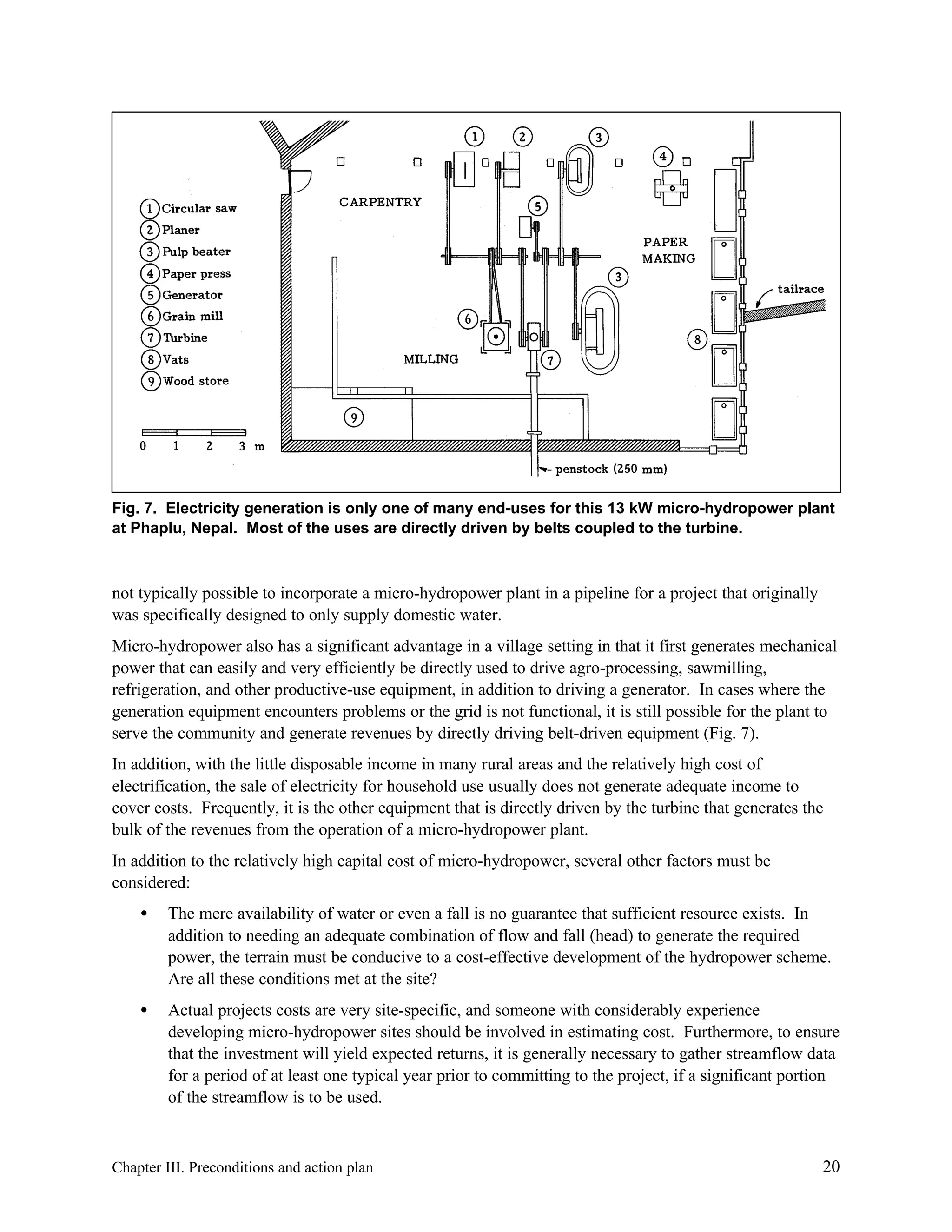 Fig. 7. Electricity generation is only one of many end-uses for this 13 kW micro-hydropower plant
at Phaplu, Nepal. Most of the uses are directly driven by belts coupled to the turbine.

not typically possible to incorporate a micro-hydropower plant in a pipeline for a project that originally
was specifically designed to only supply domestic water.
Micro-hydropower also has a significant advantage in a village setting in that it first generates mechanical
power that can easily and very efficiently be directly used to drive agro-processing, sawmilling,
refrigeration, and other productive-use equipment, in addition to driving a generator. In cases where the
generation equipment encounters problems or the grid is not functional, it is still possible for the plant to
serve the community and generate revenues by directly driving belt-driven equipment (Fig. 7).
In addition, with the little disposable income in many rural areas and the relatively high cost of
electrification, the sale of electricity for household use usually does not generate adequate income to
cover costs. Frequently, it is the other equipment that is directly driven by the turbine that generates the
bulk of the revenues from the operation of a micro-hydropower plant.
In addition to the relatively high capital cost of micro-hydropower, several other factors must be
considered:
•

The mere availability of water or even a fall is no guarantee that sufficient resource exists. In
addition to needing an adequate combination of flow and fall (head) to generate the required
power, the terrain must be conducive to a cost-effective development of the hydropower scheme.
Are all these conditions met at the site?

•

Actual projects costs are very site-specific, and someone with considerably experience
developing micro-hydropower sites should be involved in estimating cost. Furthermore, to ensure
that the investment will yield expected returns, it is generally necessary to gather streamflow data
for a period of at least one typical year prior to committing to the project, if a significant portion
of the streamflow is to be used.

Chapter III. Preconditions and action plan

20

 
