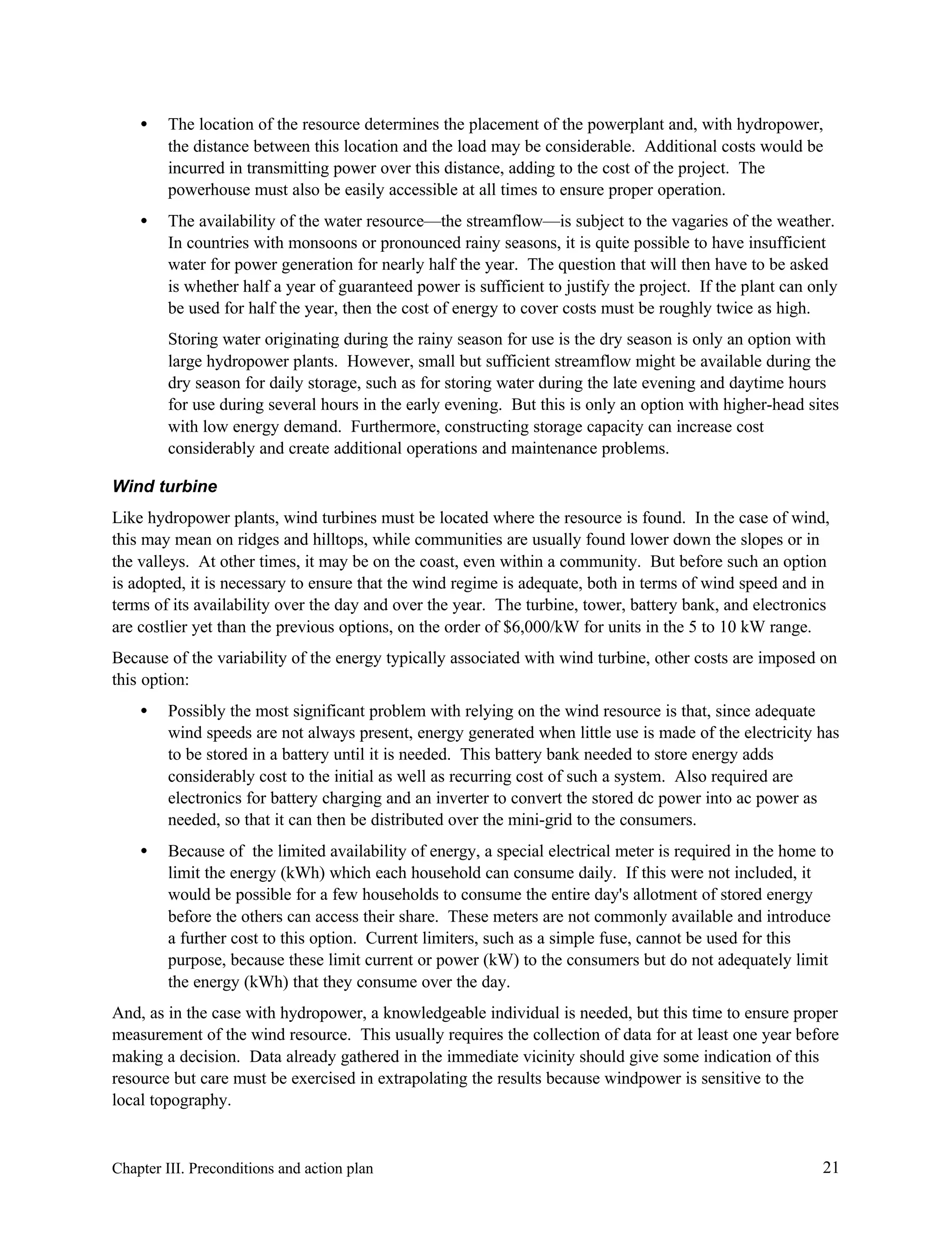 •

The location of the resource determines the placement of the powerplant and, with hydropower,
the distance between this location and the load may be considerable. Additional costs would be
incurred in transmitting power over this distance, adding to the cost of the project. The
powerhouse must also be easily accessible at all times to ensure proper operation.

•

The availability of the water resource—the streamflow—is subject to the vagaries of the weather.
In countries with monsoons or pronounced rainy seasons, it is quite possible to have insufficient
water for power generation for nearly half the year. The question that will then have to be asked
is whether half a year of guaranteed power is sufficient to justify the project. If the plant can only
be used for half the year, then the cost of energy to cover costs must be roughly twice as high.
Storing water originating during the rainy season for use is the dry season is only an option with
large hydropower plants. However, small but sufficient streamflow might be available during the
dry season for daily storage, such as for storing water during the late evening and daytime hours
for use during several hours in the early evening. But this is only an option with higher-head sites
with low energy demand. Furthermore, constructing storage capacity can increase cost
considerably and create additional operations and maintenance problems.

Wind turbine
Like hydropower plants, wind turbines must be located where the resource is found. In the case of wind,
this may mean on ridges and hilltops, while communities are usually found lower down the slopes or in
the valleys. At other times, it may be on the coast, even within a community. But before such an option
is adopted, it is necessary to ensure that the wind regime is adequate, both in terms of wind speed and in
terms of its availability over the day and over the year. The turbine, tower, battery bank, and electronics
are costlier yet than the previous options, on the order of $6,000/kW for units in the 5 to 10 kW range.
Because of the variability of the energy typically associated with wind turbine, other costs are imposed on
this option:
•

Possibly the most significant problem with relying on the wind resource is that, since adequate
wind speeds are not always present, energy generated when little use is made of the electricity has
to be stored in a battery until it is needed. This battery bank needed to store energy adds
considerably cost to the initial as well as recurring cost of such a system. Also required are
electronics for battery charging and an inverter to convert the stored dc power into ac power as
needed, so that it can then be distributed over the mini-grid to the consumers.

•

Because of the limited availability of energy, a special electrical meter is required in the home to
limit the energy (kWh) which each household can consume daily. If this were not included, it
would be possible for a few households to consume the entire day's allotment of stored energy
before the others can access their share. These meters are not commonly available and introduce
a further cost to this option. Current limiters, such as a simple fuse, cannot be used for this
purpose, because these limit current or power (kW) to the consumers but do not adequately limit
the energy (kWh) that they consume over the day.

And, as in the case with hydropower, a knowledgeable individual is needed, but this time to ensure proper
measurement of the wind resource. This usually requires the collection of data for at least one year before
making a decision. Data already gathered in the immediate vicinity should give some indication of this
resource but care must be exercised in extrapolating the results because windpower is sensitive to the
local topography.

Chapter III. Preconditions and action plan

21

 
