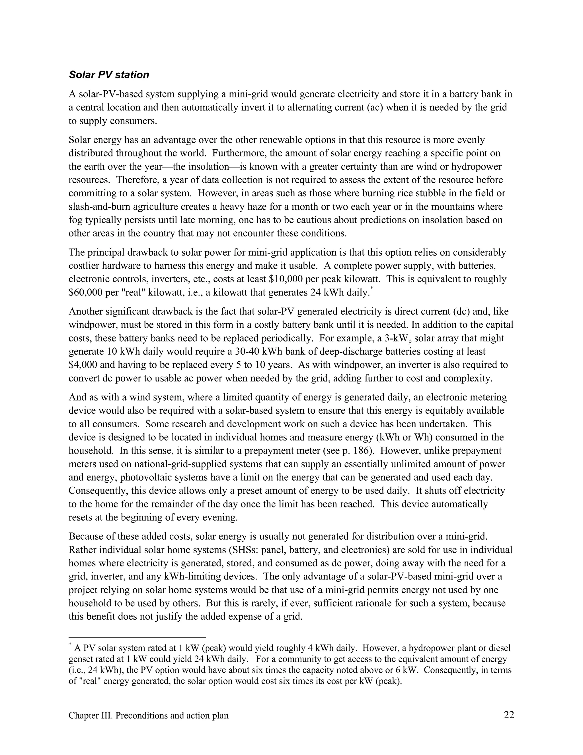Solar PV station
A solar-PV-based system supplying a mini-grid would generate electricity and store it in a battery bank in
a central location and then automatically invert it to alternating current (ac) when it is needed by the grid
to supply consumers.
Solar energy has an advantage over the other renewable options in that this resource is more evenly
distributed throughout the world. Furthermore, the amount of solar energy reaching a specific point on
the earth over the year—the insolation—is known with a greater certainty than are wind or hydropower
resources. Therefore, a year of data collection is not required to assess the extent of the resource before
committing to a solar system. However, in areas such as those where burning rice stubble in the field or
slash-and-burn agriculture creates a heavy haze for a month or two each year or in the mountains where
fog typically persists until late morning, one has to be cautious about predictions on insolation based on
other areas in the country that may not encounter these conditions.
The principal drawback to solar power for mini-grid application is that this option relies on considerably
costlier hardware to harness this energy and make it usable. A complete power supply, with batteries,
electronic controls, inverters, etc., costs at least $10,000 per peak kilowatt. This is equivalent to roughly
$60,000 per "real" kilowatt, i.e., a kilowatt that generates 24 kWh daily.*
Another significant drawback is the fact that solar-PV generated electricity is direct current (dc) and, like
windpower, must be stored in this form in a costly battery bank until it is needed. In addition to the capital
costs, these battery banks need to be replaced periodically. For example, a 3-kWp solar array that might
generate 10 kWh daily would require a 30-40 kWh bank of deep-discharge batteries costing at least
$4,000 and having to be replaced every 5 to 10 years. As with windpower, an inverter is also required to
convert dc power to usable ac power when needed by the grid, adding further to cost and complexity.
And as with a wind system, where a limited quantity of energy is generated daily, an electronic metering
device would also be required with a solar-based system to ensure that this energy is equitably available
to all consumers. Some research and development work on such a device has been undertaken. This
device is designed to be located in individual homes and measure energy (kWh or Wh) consumed in the
household. In this sense, it is similar to a prepayment meter (see p. 186). However, unlike prepayment
meters used on national-grid-supplied systems that can supply an essentially unlimited amount of power
and energy, photovoltaic systems have a limit on the energy that can be generated and used each day.
Consequently, this device allows only a preset amount of energy to be used daily. It shuts off electricity
to the home for the remainder of the day once the limit has been reached. This device automatically
resets at the beginning of every evening.
Because of these added costs, solar energy is usually not generated for distribution over a mini-grid.
Rather individual solar home systems (SHSs: panel, battery, and electronics) are sold for use in individual
homes where electricity is generated, stored, and consumed as dc power, doing away with the need for a
grid, inverter, and any kWh-limiting devices. The only advantage of a solar-PV-based mini-grid over a
project relying on solar home systems would be that use of a mini-grid permits energy not used by one
household to be used by others. But this is rarely, if ever, sufficient rationale for such a system, because
this benefit does not justify the added expense of a grid.
*

A PV solar system rated at 1 kW (peak) would yield roughly 4 kWh daily. However, a hydropower plant or diesel
genset rated at 1 kW could yield 24 kWh daily. For a community to get access to the equivalent amount of energy
(i.e., 24 kWh), the PV option would have about six times the capacity noted above or 6 kW. Consequently, in terms
of "real" energy generated, the solar option would cost six times its cost per kW (peak).

Chapter III. Preconditions and action plan

22

 