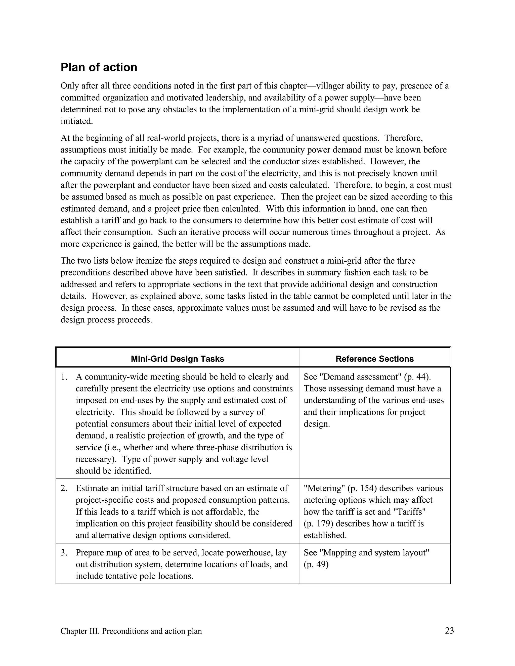 Plan of action
Only after all three conditions noted in the first part of this chapter—villager ability to pay, presence of a
committed organization and motivated leadership, and availability of a power supply—have been
determined not to pose any obstacles to the implementation of a mini-grid should design work be
initiated.
At the beginning of all real-world projects, there is a myriad of unanswered questions. Therefore,
assumptions must initially be made. For example, the community power demand must be known before
the capacity of the powerplant can be selected and the conductor sizes established. However, the
community demand depends in part on the cost of the electricity, and this is not precisely known until
after the powerplant and conductor have been sized and costs calculated. Therefore, to begin, a cost must
be assumed based as much as possible on past experience. Then the project can be sized according to this
estimated demand, and a project price then calculated. With this information in hand, one can then
establish a tariff and go back to the consumers to determine how this better cost estimate of cost will
affect their consumption. Such an iterative process will occur numerous times throughout a project. As
more experience is gained, the better will be the assumptions made.
The two lists below itemize the steps required to design and construct a mini-grid after the three
preconditions described above have been satisfied. It describes in summary fashion each task to be
addressed and refers to appropriate sections in the text that provide additional design and construction
details. However, as explained above, some tasks listed in the table cannot be completed until later in the
design process. In these cases, approximate values must be assumed and will have to be revised as the
design process proceeds.

Mini-Grid Design Tasks

Reference Sections

1. A community-wide meeting should be held to clearly and
carefully present the electricity use options and constraints
imposed on end-uses by the supply and estimated cost of
electricity. This should be followed by a survey of
potential consumers about their initial level of expected
demand, a realistic projection of growth, and the type of
service (i.e., whether and where three-phase distribution is
necessary). Type of power supply and voltage level
should be identified.

See "Demand assessment" (p. 44).
Those assessing demand must have a
understanding of the various end-uses
and their implications for project
design.

2. Estimate an initial tariff structure based on an estimate of
project-specific costs and proposed consumption patterns.
If this leads to a tariff which is not affordable, the
implication on this project feasibility should be considered
and alternative design options considered.

"Metering" (p. 154) describes various
metering options which may affect
how the tariff is set and "Tariffs"
(p. 179) describes how a tariff is
established.

3. Prepare map of area to be served, locate powerhouse, lay
out distribution system, determine locations of loads, and
include tentative pole locations.

See "Mapping and system layout"
(p. 49)

Chapter III. Preconditions and action plan

23

 