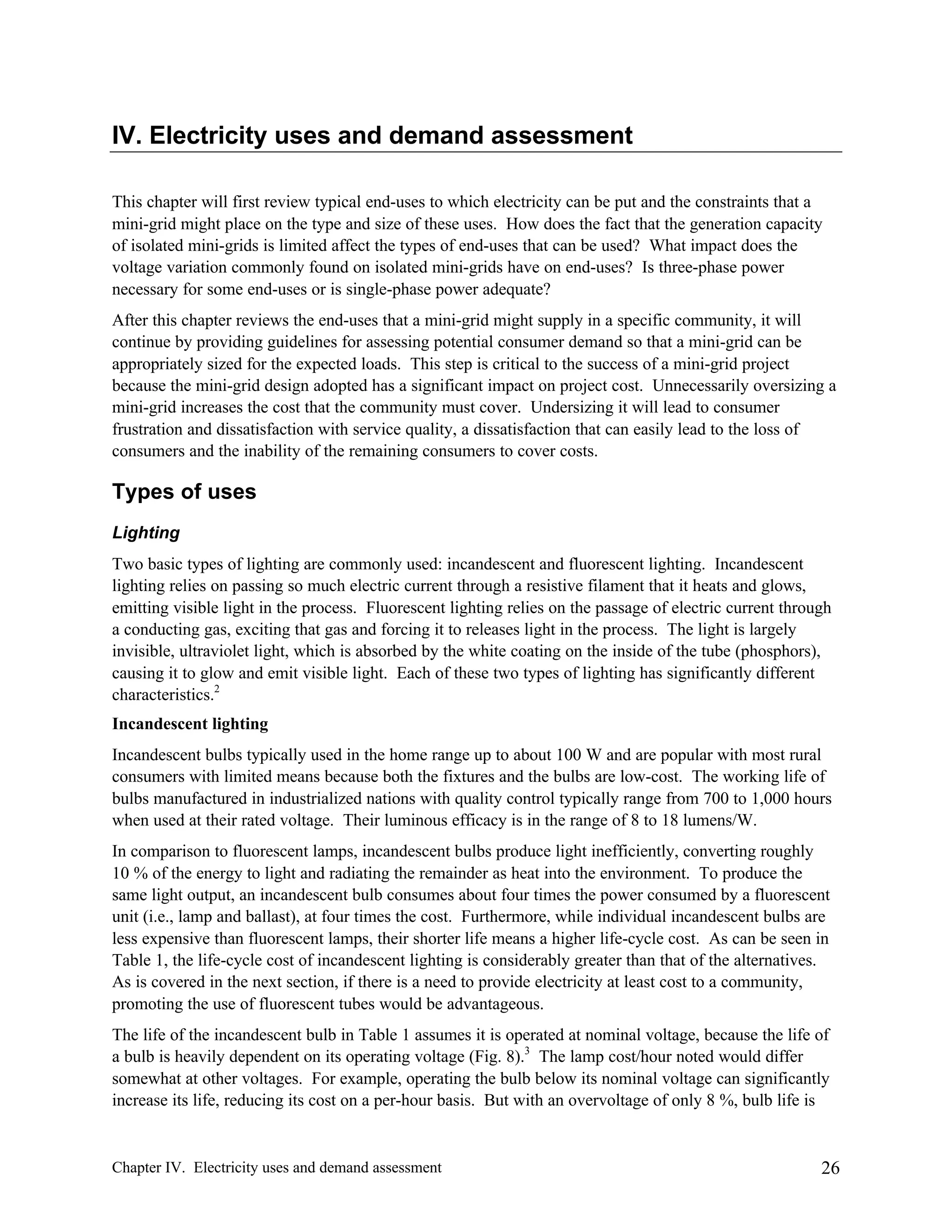 IV. Electricity uses and demand assessment
This chapter will first review typical end-uses to which electricity can be put and the constraints that a
mini-grid might place on the type and size of these uses. How does the fact that the generation capacity
of isolated mini-grids is limited affect the types of end-uses that can be used? What impact does the
voltage variation commonly found on isolated mini-grids have on end-uses? Is three-phase power
necessary for some end-uses or is single-phase power adequate?
After this chapter reviews the end-uses that a mini-grid might supply in a specific community, it will
continue by providing guidelines for assessing potential consumer demand so that a mini-grid can be
appropriately sized for the expected loads. This step is critical to the success of a mini-grid project
because the mini-grid design adopted has a significant impact on project cost. Unnecessarily oversizing a
mini-grid increases the cost that the community must cover. Undersizing it will lead to consumer
frustration and dissatisfaction with service quality, a dissatisfaction that can easily lead to the loss of
consumers and the inability of the remaining consumers to cover costs.

Types of uses
Lighting
Two basic types of lighting are commonly used: incandescent and fluorescent lighting. Incandescent
lighting relies on passing so much electric current through a resistive filament that it heats and glows,
emitting visible light in the process. Fluorescent lighting relies on the passage of electric current through
a conducting gas, exciting that gas and forcing it to releases light in the process. The light is largely
invisible, ultraviolet light, which is absorbed by the white coating on the inside of the tube (phosphors),
causing it to glow and emit visible light. Each of these two types of lighting has significantly different
characteristics.2
Incandescent lighting
Incandescent bulbs typically used in the home range up to about 100 W and are popular with most rural
consumers with limited means because both the fixtures and the bulbs are low-cost. The working life of
bulbs manufactured in industrialized nations with quality control typically range from 700 to 1,000 hours
when used at their rated voltage. Their luminous efficacy is in the range of 8 to 18 lumens/W.
In comparison to fluorescent lamps, incandescent bulbs produce light inefficiently, converting roughly
10 % of the energy to light and radiating the remainder as heat into the environment. To produce the
same light output, an incandescent bulb consumes about four times the power consumed by a fluorescent
unit (i.e., lamp and ballast), at four times the cost. Furthermore, while individual incandescent bulbs are
less expensive than fluorescent lamps, their shorter life means a higher life-cycle cost. As can be seen in
Table 1, the life-cycle cost of incandescent lighting is considerably greater than that of the alternatives.
As is covered in the next section, if there is a need to provide electricity at least cost to a community,
promoting the use of fluorescent tubes would be advantageous.
The life of the incandescent bulb in Table 1 assumes it is operated at nominal voltage, because the life of
a bulb is heavily dependent on its operating voltage (Fig. 8).3 The lamp cost/hour noted would differ
somewhat at other voltages. For example, operating the bulb below its nominal voltage can significantly
increase its life, reducing its cost on a per-hour basis. But with an overvoltage of only 8 %, bulb life is

Chapter IV. Electricity uses and demand assessment

26

 