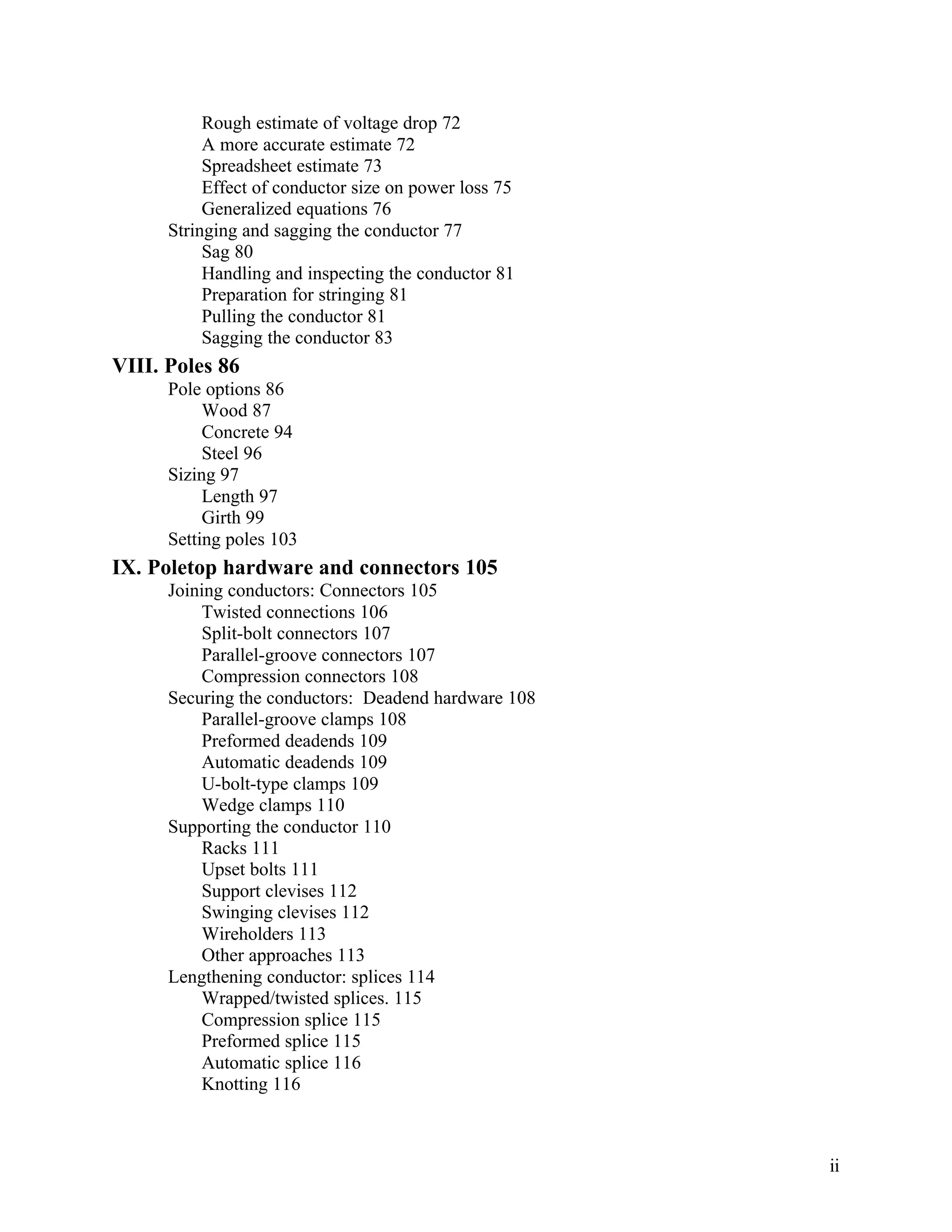 Rough estimate of voltage drop 72
A more accurate estimate 72
Spreadsheet estimate 73
Effect of conductor size on power loss 75
Generalized equations 76
Stringing and sagging the conductor 77
Sag 80
Handling and inspecting the conductor 81
Preparation for stringing 81
Pulling the conductor 81
Sagging the conductor 83

VIII. Poles 86
Pole options 86
Wood 87
Concrete 94
Steel 96
Sizing 97
Length 97
Girth 99
Setting poles 103

IX. Poletop hardware and connectors 105
Joining conductors: Connectors 105
Twisted connections 106
Split-bolt connectors 107
Parallel-groove connectors 107
Compression connectors 108
Securing the conductors: Deadend hardware 108
Parallel-groove clamps 108
Preformed deadends 109
Automatic deadends 109
U-bolt-type clamps 109
Wedge clamps 110
Supporting the conductor 110
Racks 111
Upset bolts 111
Support clevises 112
Swinging clevises 112
Wireholders 113
Other approaches 113
Lengthening conductor: splices 114
Wrapped/twisted splices. 115
Compression splice 115
Preformed splice 115
Automatic splice 116
Knotting 116

ii

 