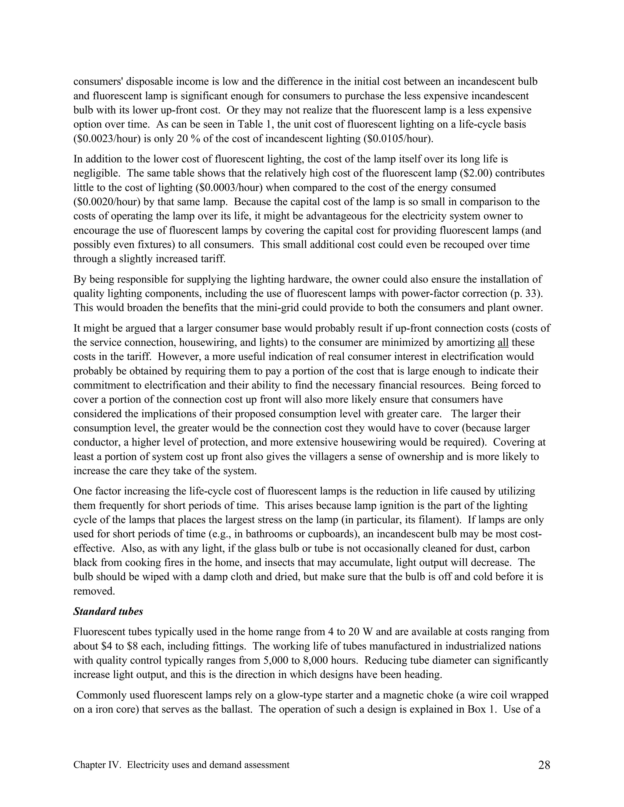 consumers' disposable income is low and the difference in the initial cost between an incandescent bulb
and fluorescent lamp is significant enough for consumers to purchase the less expensive incandescent
bulb with its lower up-front cost. Or they may not realize that the fluorescent lamp is a less expensive
option over time. As can be seen in Table 1, the unit cost of fluorescent lighting on a life-cycle basis
($0.0023/hour) is only 20 % of the cost of incandescent lighting ($0.0105/hour).
In addition to the lower cost of fluorescent lighting, the cost of the lamp itself over its long life is
negligible. The same table shows that the relatively high cost of the fluorescent lamp ($2.00) contributes
little to the cost of lighting ($0.0003/hour) when compared to the cost of the energy consumed
($0.0020/hour) by that same lamp. Because the capital cost of the lamp is so small in comparison to the
costs of operating the lamp over its life, it might be advantageous for the electricity system owner to
encourage the use of fluorescent lamps by covering the capital cost for providing fluorescent lamps (and
possibly even fixtures) to all consumers. This small additional cost could even be recouped over time
through a slightly increased tariff.
By being responsible for supplying the lighting hardware, the owner could also ensure the installation of
quality lighting components, including the use of fluorescent lamps with power-factor correction (p. 33).
This would broaden the benefits that the mini-grid could provide to both the consumers and plant owner.
It might be argued that a larger consumer base would probably result if up-front connection costs (costs of
the service connection, housewiring, and lights) to the consumer are minimized by amortizing all these
costs in the tariff. However, a more useful indication of real consumer interest in electrification would
probably be obtained by requiring them to pay a portion of the cost that is large enough to indicate their
commitment to electrification and their ability to find the necessary financial resources. Being forced to
cover a portion of the connection cost up front will also more likely ensure that consumers have
considered the implications of their proposed consumption level with greater care. The larger their
consumption level, the greater would be the connection cost they would have to cover (because larger
conductor, a higher level of protection, and more extensive housewiring would be required). Covering at
least a portion of system cost up front also gives the villagers a sense of ownership and is more likely to
increase the care they take of the system.
One factor increasing the life-cycle cost of fluorescent lamps is the reduction in life caused by utilizing
them frequently for short periods of time. This arises because lamp ignition is the part of the lighting
cycle of the lamps that places the largest stress on the lamp (in particular, its filament). If lamps are only
used for short periods of time (e.g., in bathrooms or cupboards), an incandescent bulb may be most costeffective. Also, as with any light, if the glass bulb or tube is not occasionally cleaned for dust, carbon
black from cooking fires in the home, and insects that may accumulate, light output will decrease. The
bulb should be wiped with a damp cloth and dried, but make sure that the bulb is off and cold before it is
removed.
Standard tubes
Fluorescent tubes typically used in the home range from 4 to 20 W and are available at costs ranging from
about $4 to $8 each, including fittings. The working life of tubes manufactured in industrialized nations
with quality control typically ranges from 5,000 to 8,000 hours. Reducing tube diameter can significantly
increase light output, and this is the direction in which designs have been heading.
Commonly used fluorescent lamps rely on a glow-type starter and a magnetic choke (a wire coil wrapped
on a iron core) that serves as the ballast. The operation of such a design is explained in Box 1. Use of a

Chapter IV. Electricity uses and demand assessment

28

 
