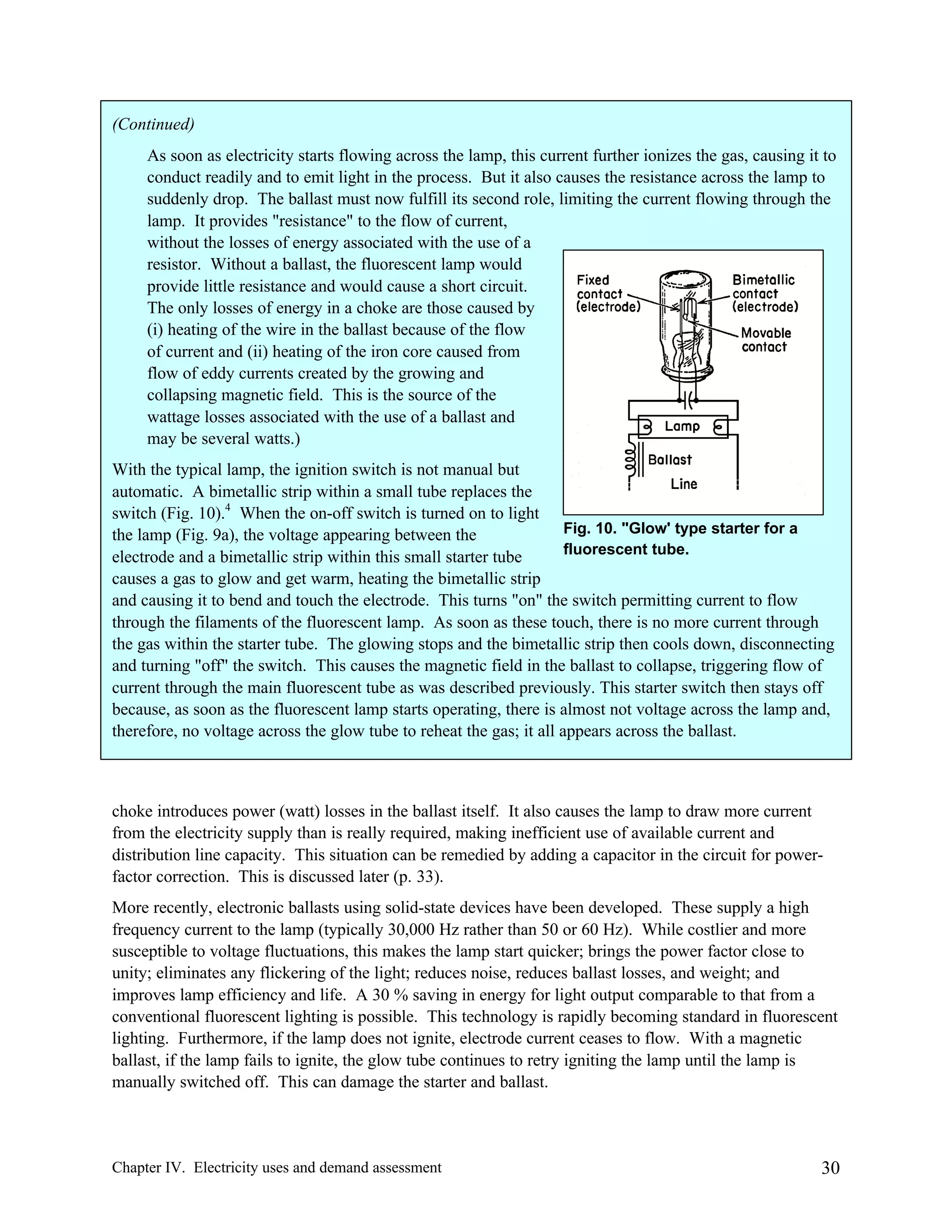 (Continued)
As soon as electricity starts flowing across the lamp, this current further ionizes the gas, causing it to
conduct readily and to emit light in the process. But it also causes the resistance across the lamp to
suddenly drop. The ballast must now fulfill its second role, limiting the current flowing through the
lamp. It provides "resistance" to the flow of current,
without the losses of energy associated with the use of a
resistor. Without a ballast, the fluorescent lamp would
provide little resistance and would cause a short circuit.
The only losses of energy in a choke are those caused by
(i) heating of the wire in the ballast because of the flow
of current and (ii) heating of the iron core caused from
flow of eddy currents created by the growing and
collapsing magnetic field. This is the source of the
wattage losses associated with the use of a ballast and
may be several watts.)
With the typical lamp, the ignition switch is not manual but
automatic. A bimetallic strip within a small tube replaces the
switch (Fig. 10).4 When the on-off switch is turned on to light
Fig. 10. "Glow' type starter for a
the lamp (Fig. 9a), the voltage appearing between the
fluorescent tube.
electrode and a bimetallic strip within this small starter tube
causes a gas to glow and get warm, heating the bimetallic strip
and causing it to bend and touch the electrode. This turns "on" the switch permitting current to flow
through the filaments of the fluorescent lamp. As soon as these touch, there is no more current through
the gas within the starter tube. The glowing stops and the bimetallic strip then cools down, disconnecting
and turning "off" the switch. This causes the magnetic field in the ballast to collapse, triggering flow of
current through the main fluorescent tube as was described previously. This starter switch then stays off
because, as soon as the fluorescent lamp starts operating, there is almost not voltage across the lamp and,
therefore, no voltage across the glow tube to reheat the gas; it all appears across the ballast.

choke introduces power (watt) losses in the ballast itself. It also causes the lamp to draw more current
from the electricity supply than is really required, making inefficient use of available current and
distribution line capacity. This situation can be remedied by adding a capacitor in the circuit for powerfactor correction. This is discussed later (p. 33).
More recently, electronic ballasts using solid-state devices have been developed. These supply a high
frequency current to the lamp (typically 30,000 Hz rather than 50 or 60 Hz). While costlier and more
susceptible to voltage fluctuations, this makes the lamp start quicker; brings the power factor close to
unity; eliminates any flickering of the light; reduces noise, reduces ballast losses, and weight; and
improves lamp efficiency and life. A 30 % saving in energy for light output comparable to that from a
conventional fluorescent lighting is possible. This technology is rapidly becoming standard in fluorescent
lighting. Furthermore, if the lamp does not ignite, electrode current ceases to flow. With a magnetic
ballast, if the lamp fails to ignite, the glow tube continues to retry igniting the lamp until the lamp is
manually switched off. This can damage the starter and ballast.

Chapter IV. Electricity uses and demand assessment

30

 