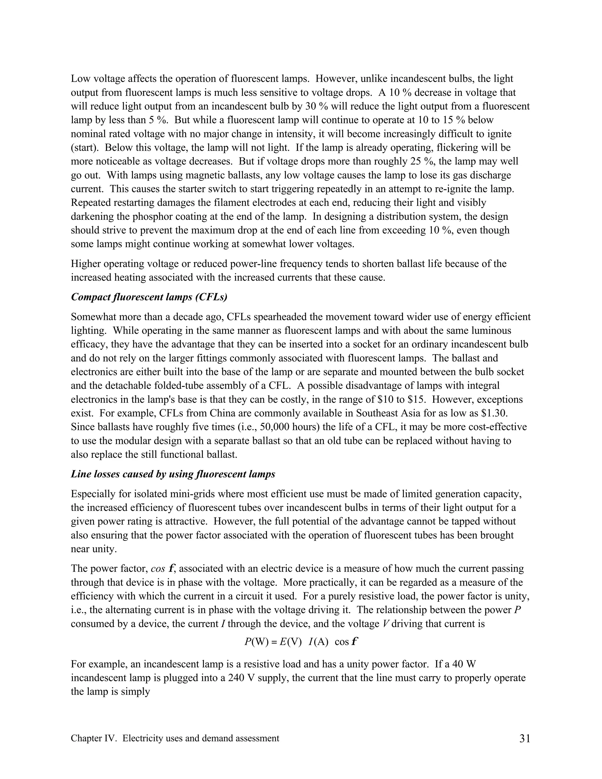 Low voltage affects the operation of fluorescent lamps. However, unlike incandescent bulbs, the light
output from fluorescent lamps is much less sensitive to voltage drops. A 10 % decrease in voltage that
will reduce light output from an incandescent bulb by 30 % will reduce the light output from a fluorescent
lamp by less than 5 %. But while a fluorescent lamp will continue to operate at 10 to 15 % below
nominal rated voltage with no major change in intensity, it will become increasingly difficult to ignite
(start). Below this voltage, the lamp will not light. If the lamp is already operating, flickering will be
more noticeable as voltage decreases. But if voltage drops more than roughly 25 %, the lamp may well
go out. With lamps using magnetic ballasts, any low voltage causes the lamp to lose its gas discharge
current. This causes the starter switch to start triggering repeatedly in an attempt to re-ignite the lamp.
Repeated restarting damages the filament electrodes at each end, reducing their light and visibly
darkening the phosphor coating at the end of the lamp. In designing a distribution system, the design
should strive to prevent the maximum drop at the end of each line from exceeding 10 %, even though
some lamps might continue working at somewhat lower voltages.
Higher operating voltage or reduced power-line frequency tends to shorten ballast life because of the
increased heating associated with the increased currents that these cause.
Compact fluorescent lamps (CFLs)
Somewhat more than a decade ago, CFLs spearheaded the movement toward wider use of energy efficient
lighting. While operating in the same manner as fluorescent lamps and with about the same luminous
efficacy, they have the advantage that they can be inserted into a socket for an ordinary incandescent bulb
and do not rely on the larger fittings commonly associated with fluorescent lamps. The ballast and
electronics are either built into the base of the lamp or are separate and mounted between the bulb socket
and the detachable folded-tube assembly of a CFL. A possible disadvantage of lamps with integral
electronics in the lamp's base is that they can be costly, in the range of $10 to $15. However, exceptions
exist. For example, CFLs from China are commonly available in Southeast Asia for as low as $1.30.
Since ballasts have roughly five times (i.e., 50,000 hours) the life of a CFL, it may be more cost-effective
to use the modular design with a separate ballast so that an old tube can be replaced without having to
also replace the still functional ballast.
Line losses caused by using fluorescent lamps
Especially for isolated mini-grids where most efficient use must be made of limited generation capacity,
the increased efficiency of fluorescent tubes over incandescent bulbs in terms of their light output for a
given power rating is attractive. However, the full potential of the advantage cannot be tapped without
also ensuring that the power factor associated with the operation of fluorescent tubes has been brought
near unity.
The power factor, cos φ, associated with an electric device is a measure of how much the current passing
through that device is in phase with the voltage. More practically, it can be regarded as a measure of the
efficiency with which the current in a circuit it used. For a purely resistive load, the power factor is unity,
i.e., the alternating current is in phase with the voltage driving it. The relationship between the power P
consumed by a device, the current I through the device, and the voltage V driving that current is
P(W) = E (V) ⋅ I (A) ⋅ cos φ
For example, an incandescent lamp is a resistive load and has a unity power factor. If a 40 W
incandescent lamp is plugged into a 240 V supply, the current that the line must carry to properly operate
the lamp is simply

Chapter IV. Electricity uses and demand assessment

31

 
