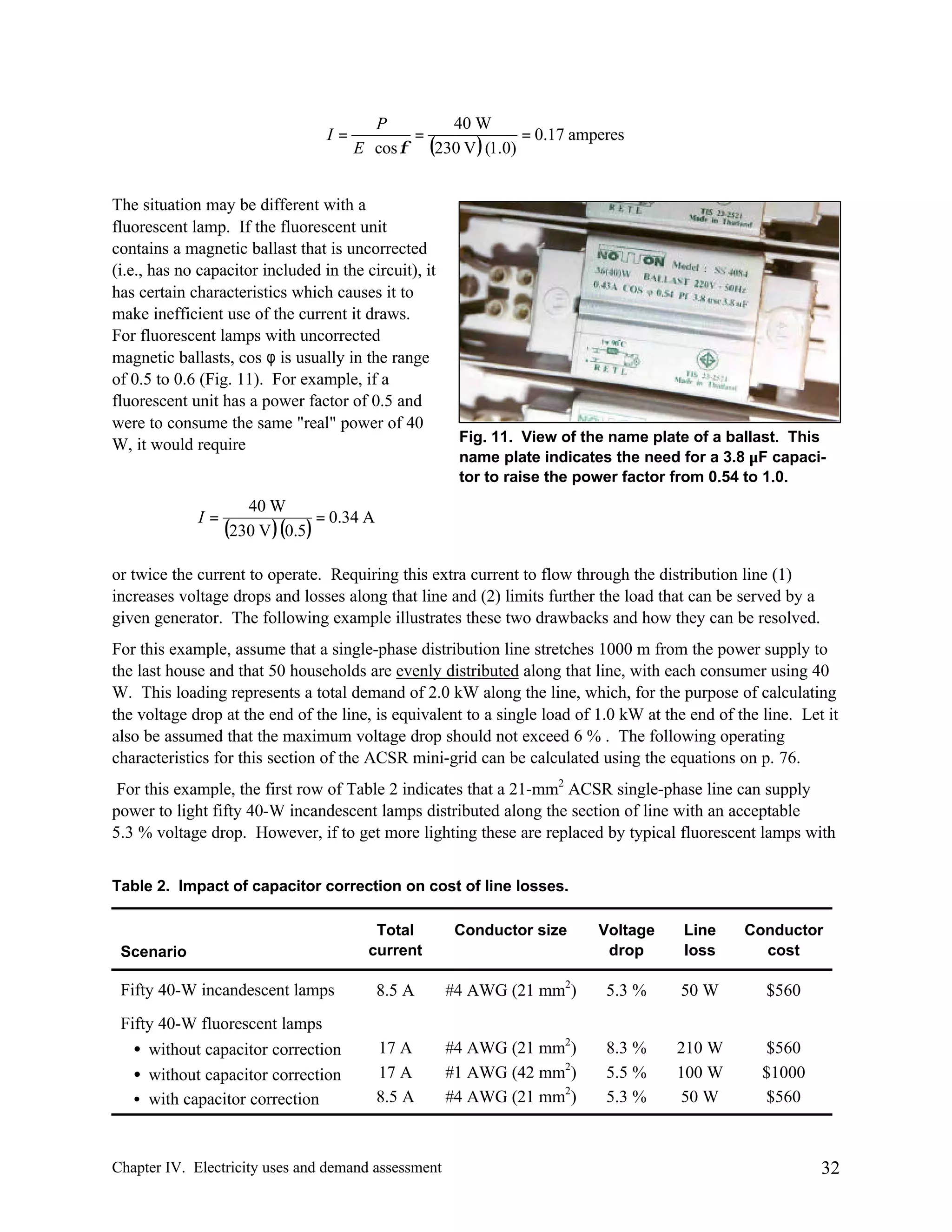 I=

40 W
P
=
= 0.17 amperes
E ⋅ cos φ (230 V ) (1.0)

The situation may be different with a
fluorescent lamp. If the fluorescent unit
contains a magnetic ballast that is uncorrected
(i.e., has no capacitor included in the circuit), it
has certain characteristics which causes it to
make inefficient use of the current it draws.
For fluorescent lamps with uncorrected
magnetic ballasts, cos φ is usually in the range
of 0.5 to 0.6 (Fig. 11). For example, if a
fluorescent unit has a power factor of 0.5 and
were to consume the same "real" power of 40
W, it would require

I=

Fig. 11. View of the name plate of a ballast. This
name plate indicates the need for a 3.8 µF capacitor to raise the power factor from 0.54 to 1.0.

40 W
= 0.34 A
(230 V )(0.5)

or twice the current to operate. Requiring this extra current to flow through the distribution line (1)
increases voltage drops and losses along that line and (2) limits further the load that can be served by a
given generator. The following example illustrates these two drawbacks and how they can be resolved.
For this example, assume that a single-phase distribution line stretches 1000 m from the power supply to
the last house and that 50 households are evenly distributed along that line, with each consumer using 40
W. This loading represents a total demand of 2.0 kW along the line, which, for the purpose of calculating
the voltage drop at the end of the line, is equivalent to a single load of 1.0 kW at the end of the line. Let it
also be assumed that the maximum voltage drop should not exceed 6 % . The following operating
characteristics for this section of the ACSR mini-grid can be calculated using the equations on p. 76.
For this example, the first row of Table 2 indicates that a 21-mm2 ACSR single-phase line can supply
power to light fifty 40-W incandescent lamps distributed along the section of line with an acceptable
5.3 % voltage drop. However, if to get more lighting these are replaced by typical fluorescent lamps with
Table 2. Impact of capacitor correction on cost of line losses.
Total
current

Conductor size

Voltage
drop

Line
loss

Conductor
cost

Fifty 40-W incandescent lamps

8.5 A

#4 AWG (21 mm2)

5.3 %

50 W

$560

Fifty 40-W fluorescent lamps
• without capacitor correction
• without capacitor correction
• with capacitor correction

17 A
17 A
8.5 A

#4 AWG (21 mm2)
#1 AWG (42 mm2)
#4 AWG (21 mm2)

8.3 %
5.5 %
5.3 %

210 W
100 W
50 W

$560
$1000
$560

Scenario

Chapter IV. Electricity uses and demand assessment

32

 
