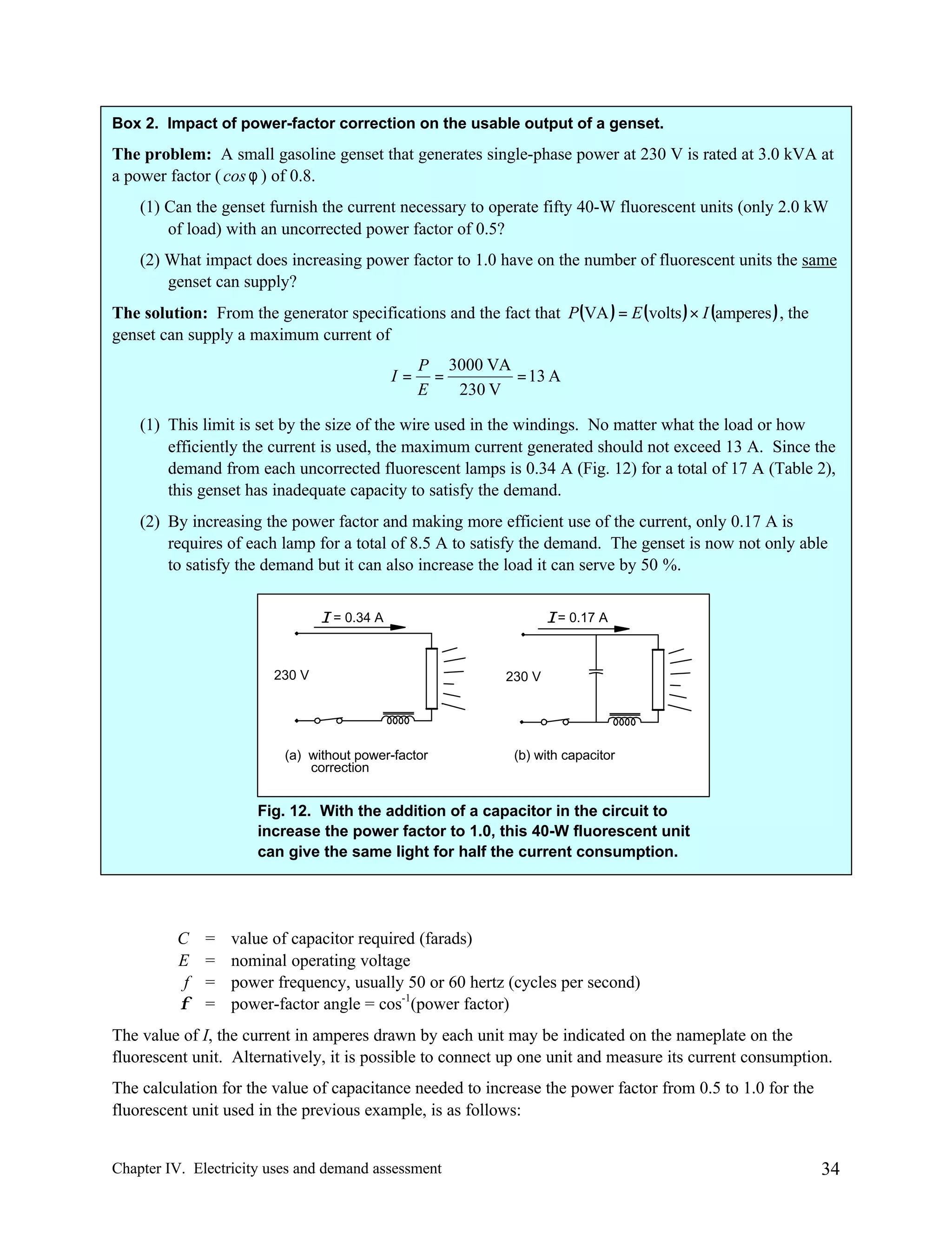 Box 2. Impact of power-factor correction on the usable output of a genset.

The problem: A small gasoline genset that generates single-phase power at 230 V is rated at 3.0 kVA at
a power factor ( cos φ ) of 0.8.
(1) Can the genset furnish the current necessary to operate fifty 40-W fluorescent units (only 2.0 kW
of load) with an uncorrected power factor of 0.5?
(2) What impact does increasing power factor to 1.0 have on the number of fluorescent units the same
genset can supply?
The solution: From the generator specifications and the fact that P(VA ) = E (volts ) × I (amperes ) , the
genset can supply a maximum current of
I=

P 3000 VA
=
= 13 A
E
230 V

(1) This limit is set by the size of the wire used in the windings. No matter what the load or how
efficiently the current is used, the maximum current generated should not exceed 13 A. Since the
demand from each uncorrected fluorescent lamps is 0.34 A (Fig. 12) for a total of 17 A (Table 2),
this genset has inadequate capacity to satisfy the demand.
(2) By increasing the power factor and making more efficient use of the current, only 0.17 A is
requires of each lamp for a total of 8.5 A to satisfy the demand. The genset is now not only able
to satisfy the demand but it can also increase the load it can serve by 50 %.
I = 0.34 A

230 V

(a) without power-factor
correction

I = 0.17 A

230 V

(b) with capacitor

Fig. 12. With the addition of a capacitor in the circuit to
increase the power factor to 1.0, this 40-W fluorescent unit
can give the same light for half the current consumption.

C
E
f
φ

=
=
=
=

value of capacitor required (farads)
nominal operating voltage
power frequency, usually 50 or 60 hertz (cycles per second)
power-factor angle = cos-1(power factor)

The value of I, the current in amperes drawn by each unit may be indicated on the nameplate on the
fluorescent unit. Alternatively, it is possible to connect up one unit and measure its current consumption.
The calculation for the value of capacitance needed to increase the power factor from 0.5 to 1.0 for the
fluorescent unit used in the previous example, is as follows:

Chapter IV. Electricity uses and demand assessment

34

 