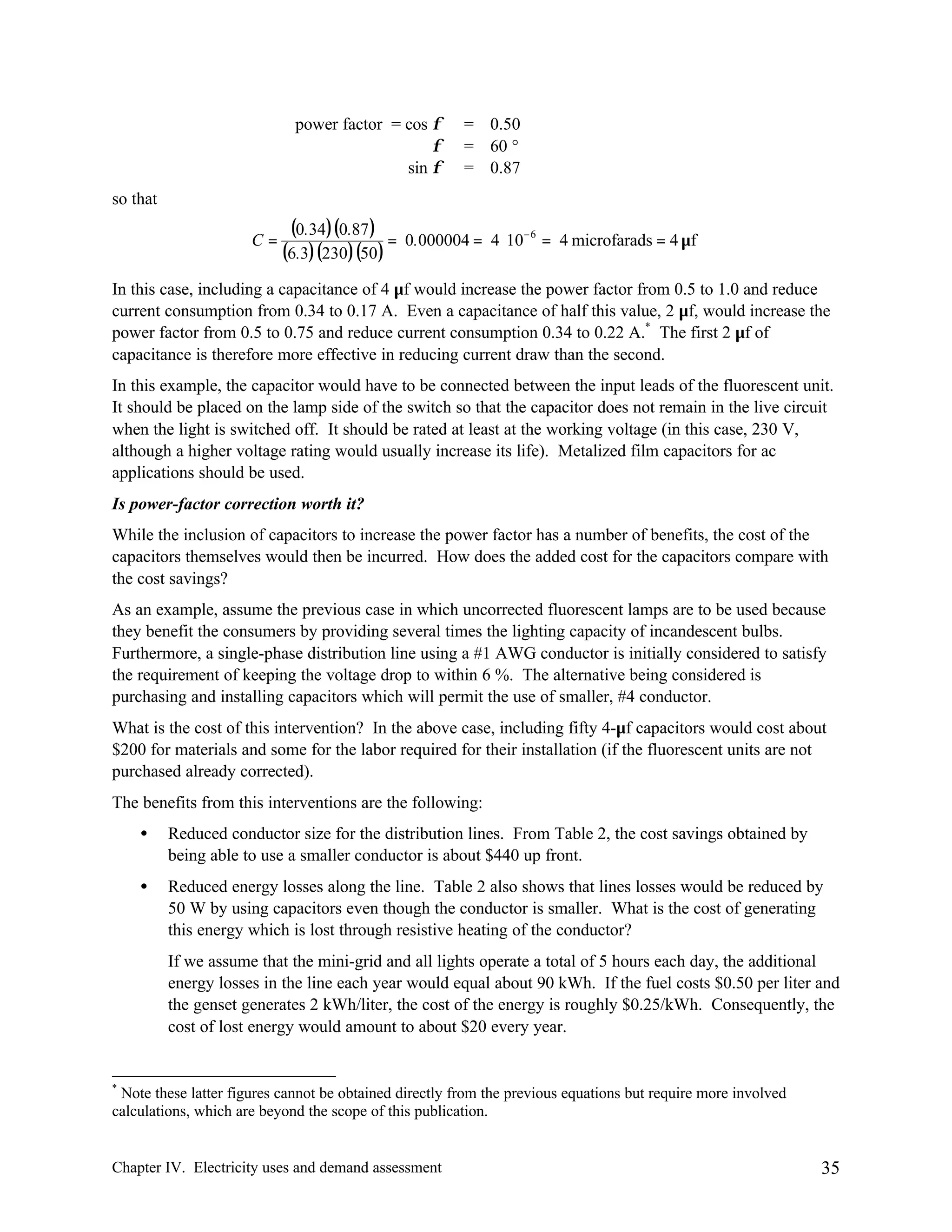 power factor = cos φ
φ
sin φ

= 0.50
= 60 °
= 0.87

so that
C=

(0.34)(0.87 ) =
(6.3)(230)(50 )

0.000004 = 4 ⋅ 10− 6 = 4 microfarads = 4 µf

In this case, including a capacitance of 4 µf would increase the power factor from 0.5 to 1.0 and reduce
current consumption from 0.34 to 0.17 A. Even a capacitance of half this value, 2 µf, would increase the
power factor from 0.5 to 0.75 and reduce current consumption 0.34 to 0.22 A.* The first 2 µf of
capacitance is therefore more effective in reducing current draw than the second.
In this example, the capacitor would have to be connected between the input leads of the fluorescent unit.
It should be placed on the lamp side of the switch so that the capacitor does not remain in the live circuit
when the light is switched off. It should be rated at least at the working voltage (in this case, 230 V,
although a higher voltage rating would usually increase its life). Metalized film capacitors for ac
applications should be used.
Is power-factor correction worth it?
While the inclusion of capacitors to increase the power factor has a number of benefits, the cost of the
capacitors themselves would then be incurred. How does the added cost for the capacitors compare with
the cost savings?
As an example, assume the previous case in which uncorrected fluorescent lamps are to be used because
they benefit the consumers by providing several times the lighting capacity of incandescent bulbs.
Furthermore, a single-phase distribution line using a #1 AWG conductor is initially considered to satisfy
the requirement of keeping the voltage drop to within 6 %. The alternative being considered is
purchasing and installing capacitors which will permit the use of smaller, #4 conductor.
What is the cost of this intervention? In the above case, including fifty 4-µf capacitors would cost about
$200 for materials and some for the labor required for their installation (if the fluorescent units are not
purchased already corrected).
The benefits from this interventions are the following:
•

Reduced conductor size for the distribution lines. From Table 2, the cost savings obtained by
being able to use a smaller conductor is about $440 up front.

•

Reduced energy losses along the line. Table 2 also shows that lines losses would be reduced by
50 W by using capacitors even though the conductor is smaller. What is the cost of generating
this energy which is lost through resistive heating of the conductor?
If we assume that the mini-grid and all lights operate a total of 5 hours each day, the additional
energy losses in the line each year would equal about 90 kWh. If the fuel costs $0.50 per liter and
the genset generates 2 kWh/liter, the cost of the energy is roughly $0.25/kWh. Consequently, the
cost of lost energy would amount to about $20 every year.

*

Note these latter figures cannot be obtained directly from the previous equations but require more involved
calculations, which are beyond the scope of this publication.

Chapter IV. Electricity uses and demand assessment

35

 