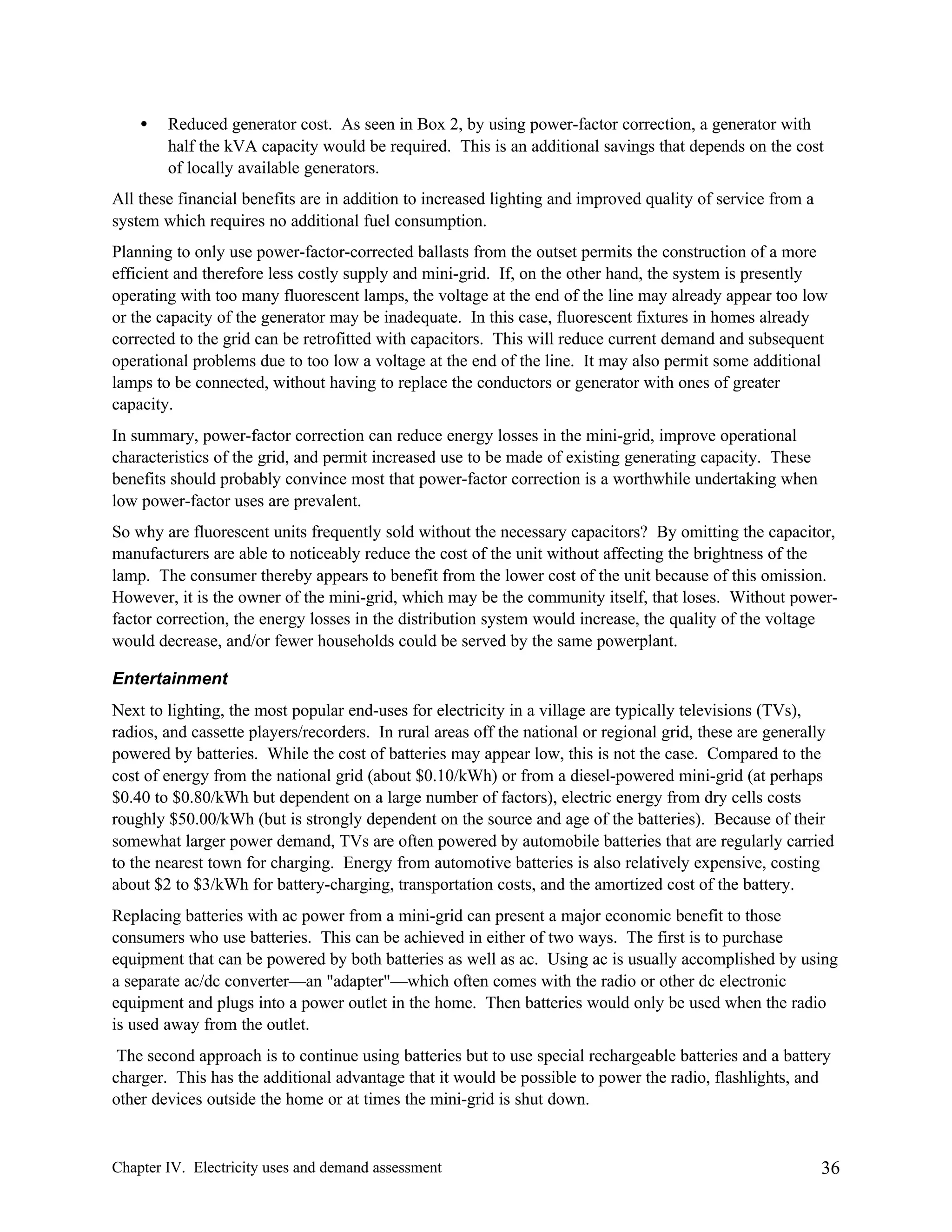 •

Reduced generator cost. As seen in Box 2, by using power-factor correction, a generator with
half the kVA capacity would be required. This is an additional savings that depends on the cost
of locally available generators.

All these financial benefits are in addition to increased lighting and improved quality of service from a
system which requires no additional fuel consumption.
Planning to only use power-factor-corrected ballasts from the outset permits the construction of a more
efficient and therefore less costly supply and mini-grid. If, on the other hand, the system is presently
operating with too many fluorescent lamps, the voltage at the end of the line may already appear too low
or the capacity of the generator may be inadequate. In this case, fluorescent fixtures in homes already
corrected to the grid can be retrofitted with capacitors. This will reduce current demand and subsequent
operational problems due to too low a voltage at the end of the line. It may also permit some additional
lamps to be connected, without having to replace the conductors or generator with ones of greater
capacity.
In summary, power-factor correction can reduce energy losses in the mini-grid, improve operational
characteristics of the grid, and permit increased use to be made of existing generating capacity. These
benefits should probably convince most that power-factor correction is a worthwhile undertaking when
low power-factor uses are prevalent.
So why are fluorescent units frequently sold without the necessary capacitors? By omitting the capacitor,
manufacturers are able to noticeably reduce the cost of the unit without affecting the brightness of the
lamp. The consumer thereby appears to benefit from the lower cost of the unit because of this omission.
However, it is the owner of the mini-grid, which may be the community itself, that loses. Without powerfactor correction, the energy losses in the distribution system would increase, the quality of the voltage
would decrease, and/or fewer households could be served by the same powerplant.
Entertainment
Next to lighting, the most popular end-uses for electricity in a village are typically televisions (TVs),
radios, and cassette players/recorders. In rural areas off the national or regional grid, these are generally
powered by batteries. While the cost of batteries may appear low, this is not the case. Compared to the
cost of energy from the national grid (about $0.10/kWh) or from a diesel-powered mini-grid (at perhaps
$0.40 to $0.80/kWh but dependent on a large number of factors), electric energy from dry cells costs
roughly $50.00/kWh (but is strongly dependent on the source and age of the batteries). Because of their
somewhat larger power demand, TVs are often powered by automobile batteries that are regularly carried
to the nearest town for charging. Energy from automotive batteries is also relatively expensive, costing
about $2 to $3/kWh for battery-charging, transportation costs, and the amortized cost of the battery.
Replacing batteries with ac power from a mini-grid can present a major economic benefit to those
consumers who use batteries. This can be achieved in either of two ways. The first is to purchase
equipment that can be powered by both batteries as well as ac. Using ac is usually accomplished by using
a separate ac/dc converter—an "adapter"—which often comes with the radio or other dc electronic
equipment and plugs into a power outlet in the home. Then batteries would only be used when the radio
is used away from the outlet.
The second approach is to continue using batteries but to use special rechargeable batteries and a battery
charger. This has the additional advantage that it would be possible to power the radio, flashlights, and
other devices outside the home or at times the mini-grid is shut down.

Chapter IV. Electricity uses and demand assessment

36

 
