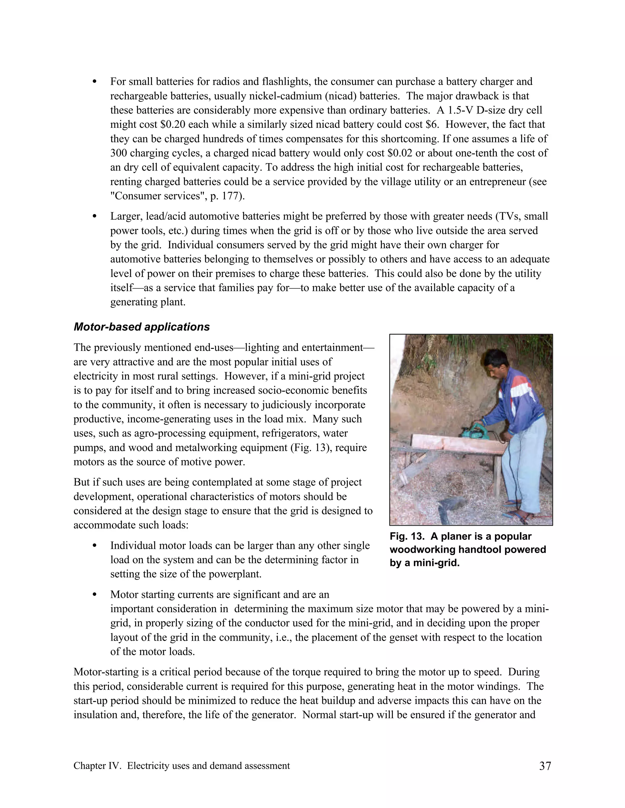•

For small batteries for radios and flashlights, the consumer can purchase a battery charger and
rechargeable batteries, usually nickel-cadmium (nicad) batteries. The major drawback is that
these batteries are considerably more expensive than ordinary batteries. A 1.5-V D-size dry cell
might cost $0.20 each while a similarly sized nicad battery could cost $6. However, the fact that
they can be charged hundreds of times compensates for this shortcoming. If one assumes a life of
300 charging cycles, a charged nicad battery would only cost $0.02 or about one-tenth the cost of
an dry cell of equivalent capacity. To address the high initial cost for rechargeable batteries,
renting charged batteries could be a service provided by the village utility or an entrepreneur (see
"Consumer services", p. 177).

•

Larger, lead/acid automotive batteries might be preferred by those with greater needs (TVs, small
power tools, etc.) during times when the grid is off or by those who live outside the area served
by the grid. Individual consumers served by the grid might have their own charger for
automotive batteries belonging to themselves or possibly to others and have access to an adequate
level of power on their premises to charge these batteries. This could also be done by the utility
itself—as a service that families pay for—to make better use of the available capacity of a
generating plant.

Motor-based applications
The previously mentioned end-uses—lighting and entertainment—
are very attractive and are the most popular initial uses of
electricity in most rural settings. However, if a mini-grid project
is to pay for itself and to bring increased socio-economic benefits
to the community, it often is necessary to judiciously incorporate
productive, income-generating uses in the load mix. Many such
uses, such as agro-processing equipment, refrigerators, water
pumps, and wood and metalworking equipment (Fig. 13), require
motors as the source of motive power.
But if such uses are being contemplated at some stage of project
development, operational characteristics of motors should be
considered at the design stage to ensure that the grid is designed to
accommodate such loads:
Fig. 13. A planer is a popular
woodworking handtool powered
by a mini-grid.

•

Individual motor loads can be larger than any other single
load on the system and can be the determining factor in
setting the size of the powerplant.

•

Motor starting currents are significant and are an
important consideration in determining the maximum size motor that may be powered by a minigrid, in properly sizing of the conductor used for the mini-grid, and in deciding upon the proper
layout of the grid in the community, i.e., the placement of the genset with respect to the location
of the motor loads.

Motor-starting is a critical period because of the torque required to bring the motor up to speed. During
this period, considerable current is required for this purpose, generating heat in the motor windings. The
start-up period should be minimized to reduce the heat buildup and adverse impacts this can have on the
insulation and, therefore, the life of the generator. Normal start-up will be ensured if the generator and

Chapter IV. Electricity uses and demand assessment

37

 