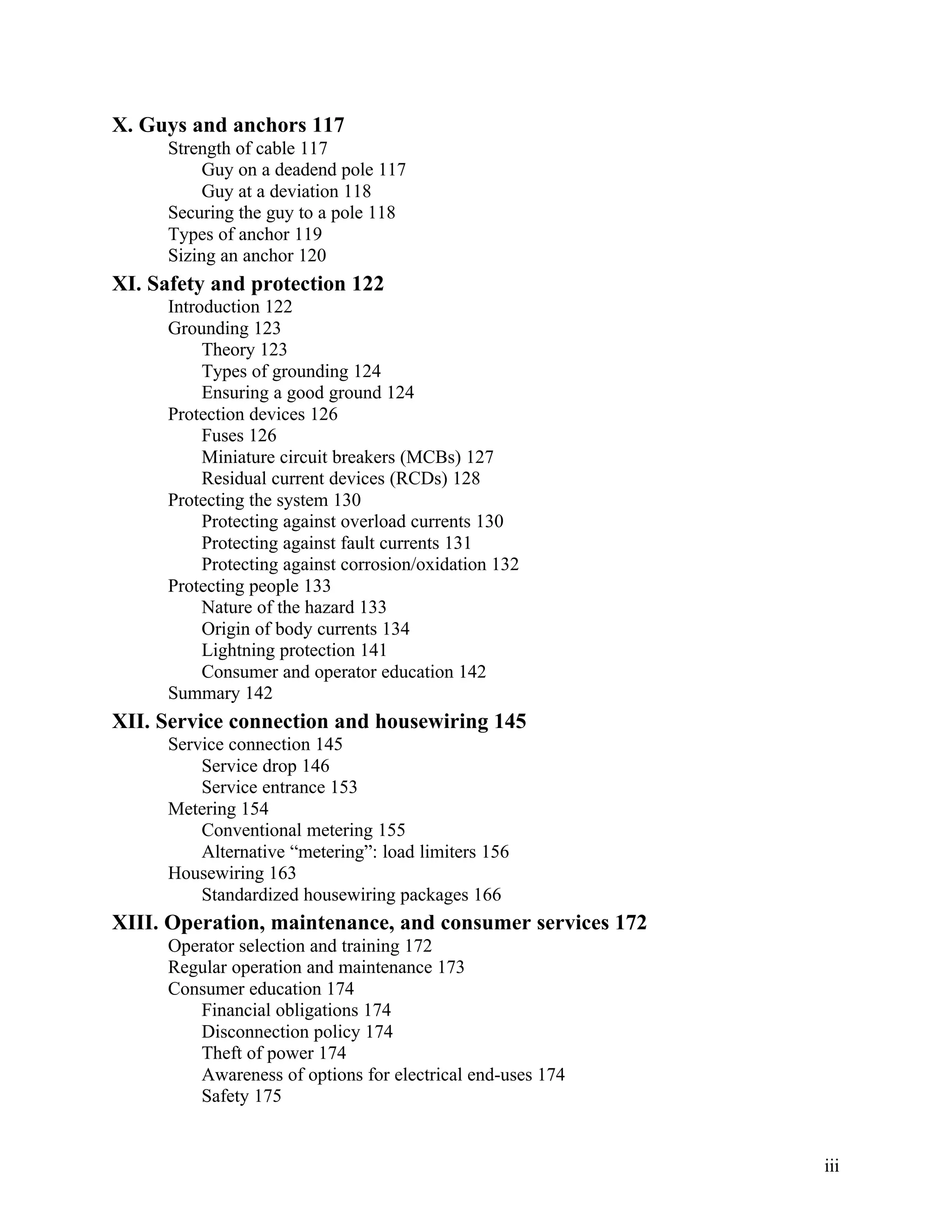 X. Guys and anchors 117
Strength of cable 117
Guy on a deadend pole 117
Guy at a deviation 118
Securing the guy to a pole 118
Types of anchor 119
Sizing an anchor 120

XI. Safety and protection 122
Introduction 122
Grounding 123
Theory 123
Types of grounding 124
Ensuring a good ground 124
Protection devices 126
Fuses 126
Miniature circuit breakers (MCBs) 127
Residual current devices (RCDs) 128
Protecting the system 130
Protecting against overload currents 130
Protecting against fault currents 131
Protecting against corrosion/oxidation 132
Protecting people 133
Nature of the hazard 133
Origin of body currents 134
Lightning protection 141
Consumer and operator education 142
Summary 142

XII. Service connection and housewiring 145
Service connection 145
Service drop 146
Service entrance 153
Metering 154
Conventional metering 155
Alternative “metering”: load limiters 156
Housewiring 163
Standardized housewiring packages 166

XIII. Operation, maintenance, and consumer services 172
Operator selection and training 172
Regular operation and maintenance 173
Consumer education 174
Financial obligations 174
Disconnection policy 174
Theft of power 174
Awareness of options for electrical end-uses 174
Safety 175

iii

 